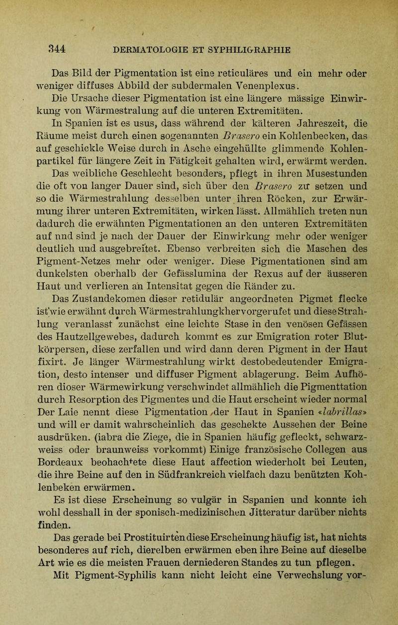 Das Bild der Pigmentation ist eine reticulares und ein mehr oder weniger diffuses Abbild der subdermalen Venenplexus. Die Ursache dieser Pigmentation ist eine langere massige Einwir- kung von Warmestralung auf die unteren Extremitaten. In Spanien ist es usus, dass wahrend der kalteren Jahreszeit, die Raume meist durch einen sogenannten Brase.ro ein Kohlenbecken, das auf geschickle Weise durcli in Asche eingehiillte glimmende Kohlen- partikel fur langere Zeit in Fatigkeit gehalten wird, erwarmt werden. Das weibliche Geschlecht besonders, pflegt in ihren Musestunden die oft von langer Dauer sind, sich iiber den Brasero zir setzen und so die Warmestrahlung desselben unter ihren Rocken, zur Erwar- mung ihrer unteren Extremitaten, wirken lasst. Allmahlich treten nun dadurch die erwahnten Pigmentationen an den unteren Extremitaten auf nnd sind je nach der Dauer der Einwirkung mehr oder weniger deutlich und ausgebreitet. Ebenso verbreiten sich die Maschen des Pigment-Netzes mehr oder weniger. Diese Pigmentationen sind am dunkelsten oberhalb der Gefasslumina der Rexus auf der ausseren Haut und verlieren an Intensitat gegen die Rander zu. Das Zuslandekomen dieser retidular angeordneten Pigmet flecke ist'wie erwahnt durch Warmestrahlungkhervorgerufet und diese Strah- lung veranlasst zunachst eine leichte Stase in den venosen Gefassen des Hautzellgewebes, dadurch kommt es zur Emigration roter Blut- korpersen, diese zerfallen und wird dann deren Pigment in der Haut fixirt. Je langer Warmestrahlung wirkt destobedeutender Emigra- tion, desto intenser und diffuser Pigment ablagerung. Beim Aufho- ren dioser Warmewirkung verschwindet allmahlich die Pigmenttation durch Resorption des Pigmentes und die Haut erscheint wieder normal Der Laie nennt diese Pigmentation /der Haut in Spanien «labrillas» und will er damit wahrscheinlich das geschekte Aussehen der Beine ausdriiken. (iabra die Ziege, die in Spanien haufig gefleckt, schwarz- weiss oder braunweiss vorkommt) Einige franzosische Collegen aus Bordeaux beohach^ete diese Haut affection wiederholt bei Leuten, die ihre Beine auf den in Sudfrankreich vielfach dazu beniitzten Koh- lenbeken erwarmen. Es ist diese Erscheinung so vulgar in Sspanien und konnte ich wohl desshall in der sponisch-medizinischen Jitteratur dariiber nichts finden. Das gerade bei Prostituir ten diese Erscheinung haufig ist, hat nichts besonderes auf rich, dierelben erwarmen eben ihre Beine auf dieselbe Art wie es die meisten Frauen derniederen Standes zu tun pflegen. Mit Pigment-Syphilis kann nicht leicht eine Yerwechslung vor-