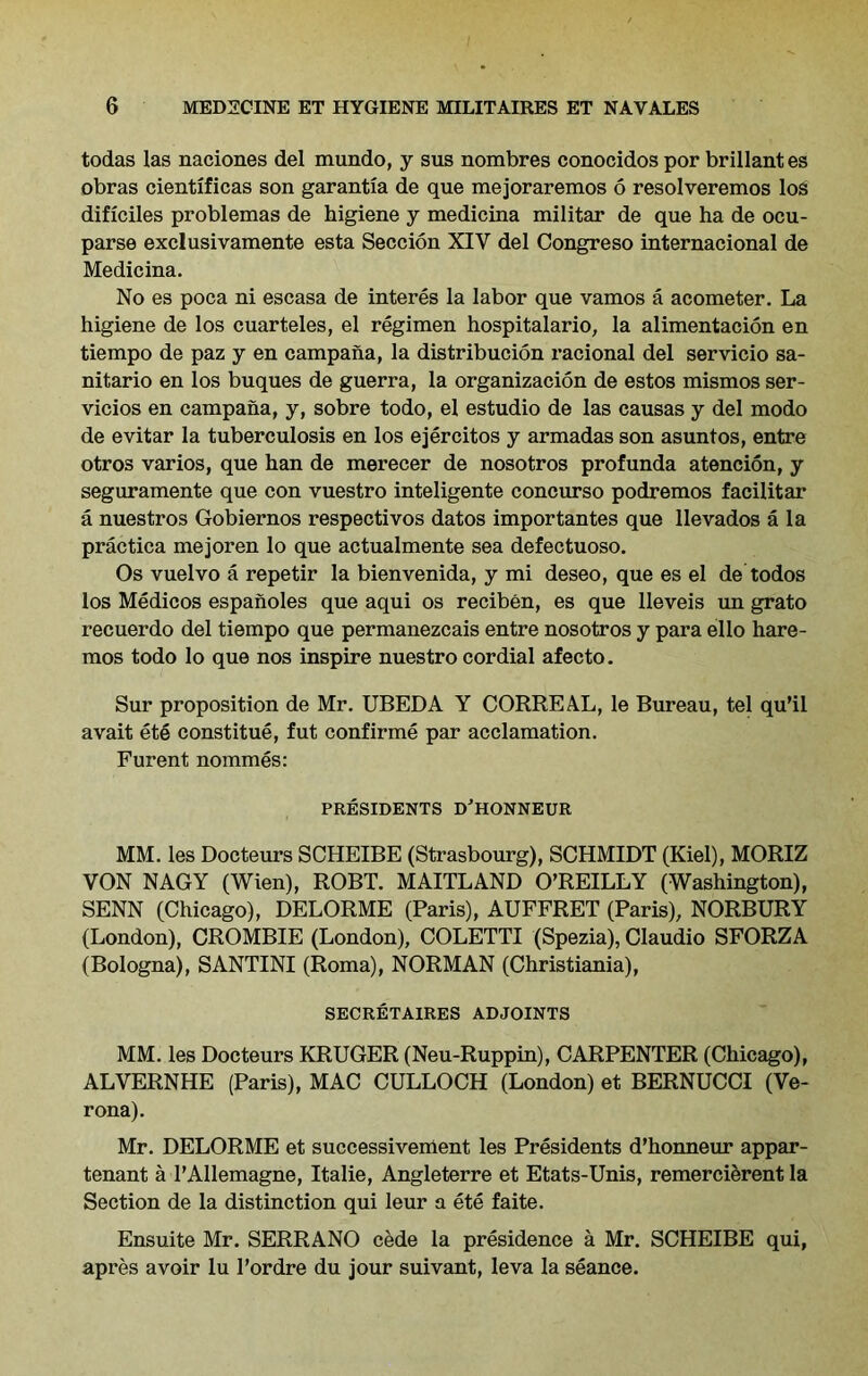 todas las naciones del mundo, y sus nombres conocidos por brillant es obras cientificas son garantia de que mejoraremos 6 resolveremos los dificiles problemas de higiene y medicina militar de que ha de ocu- parse exclusivamente esta Seccion XIV del Congreso internacional de Medicina. No es poca ni escasa de interes la labor que vamos a acometer. La higiene de los cuarteles, el regimen hospitalario, la alimentacion en tiempo de paz y en campana, la distribucion racional del servicio sa- nitario en los buques de guerra, la organizacion de estos mismos ser- vicios en campana, y, sobre todo, el estudio de las causas y del modo de evitar la tuberculosis en los ejercitos y armadas son asuntos, entre otros varios, que han de merecer de nosotros profunda atencion, y seguramente que con vuestro inteligente concurso podremos facilitar a nuestros Gobiernos respectivos datos importantes que llevados a la practica mejoren lo que actualmente sea defectuoso. Os vuelvo a repetir la bienvenida, y mi deseo, que es el de todos los Medicos espanoles que aqui os reciben, es que lleveis un grato recuerdo del tiempo que permanezcais entre nosotros y para ello hare- mos todo lo que nos inspire nuestro cordial afecto. Sur proposition de Mr. UBEDA Y CORREAL, le Bureau, tel qu’il avait ete constitue, fut confirme par acclamation. Furent nommes: PRESIDENTS D’HONNEUR MM. les Docteurs SCHEIBE (Strasbourg), SCHMIDT (Kiel), MORIZ VON NAGY (Wien), ROBT. MAITLAND O’REILLY (Washington), SENN (Chicago), DELORME (Paris), AUFFRET (Paris), NORBURY (London), CROMBIE (London), COLETTI (Spezia), Claudio SFORZA (Bologna), SANTINI (Roma), NORMAN (Christiania), SECRETAIRES ADJOINTS MM. les Docteurs KRUGER (Neu-Ruppin), CARPENTER (Chicago), ALVERNHE (Paris), MAC CULLOCH (London) et BERNUCCI (Ve- rona). Mr. DELORME et successivement les Presidents d’honneur appar- tenant a l’Allemagne, Italie, Angleterre et Etats-Unis, remercierent la Section de la distinction qui leur a ete faite. Ensuite Mr. SERRANO cede la presidence a Mr. SCHEIBE qui, apres avoir lu 1’ordre du jour suivant, leva la seance.