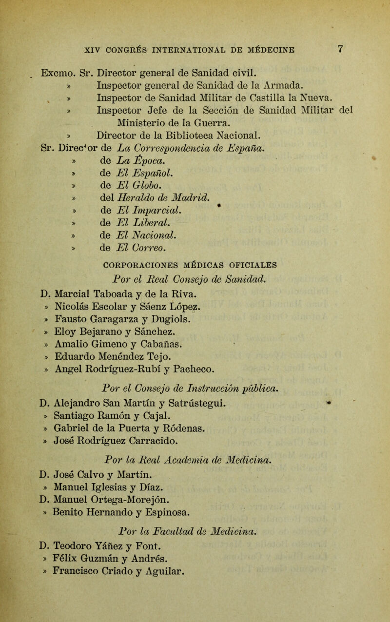 Excmo. Sr. Director general de Sanidad civil. » Inspector general de Sanidad de la Armada. , » Inspector de Sanidad Militar de Castilla la Nueva. » Inspector Jefe de la Seccion de Sanidad Militar del Ministerio de la Guerra. » Director de la Biblioteca Nacional. Sr. Direc‘*or de La Correspondencia de Espana, » de La iJpoca. » de El Espanol. » de El Globo. » del Heraldo de Madrid. » de El Imparcial. y> de El Liberal. » de El Nacional. » de El Correo. CORPORACIONES MEDICAS OFICIALES For el Real Consejo de Sanidad. D. Marcial Taboada y de la Riva. » Nicolas Escolar y Saenz Lopez. » Fausto Garagarza y Dugiols. » Eloy Bejarano y Sanchez. » Amalio Gimeno y Cabanas. » Eduardo Menendez Tejo. » Angel Rodriguez-Rubi y Pacheco. Por el Consejo de Instruccion piiblica. D. Alejandro San Martin y Satrustegui. • » Santiago Ramon y Cajal. » Gabriel de la Puerta y Rodenas. » Jose Rodriguez Carracido. Por la Real Academia de Medicina. D. Jose Calvo y Martin. » Manuel Iglesias y Diaz. D. Manuel Ortega-Morejon. » Benito Hernando y Espinosa. Por la Eacidtad de Medicina. D. Teodoro Yanez y Font. » Felix Guzman y Andres. » Francisco Criado y Aguilar.