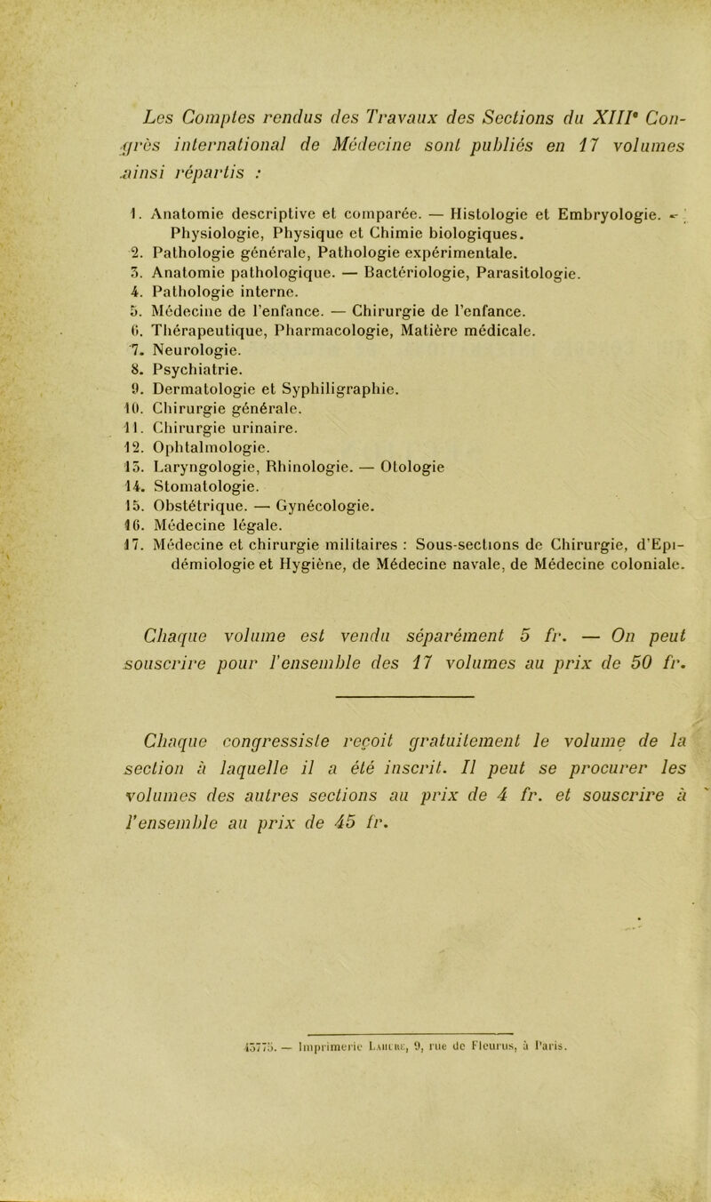 Les Comptes rendus des Travaux des Sections du XIIT Con- grès international de Médecine sont publiés en 17 volumes .ainsi répartis : 1. Anatomie descriptive et comparée. — Histologie et Embryologie. -- Physiologie, Physique et Chimie biologiques. 2. Pathologie générale, Pathologie expérimentale. 5. Anatomie pathologique. — Bactériologie, Parasitologie. 4. Pathologie interne. 5. Médecine de l’enfance. — Chirurgie de l’enfance. G. Thérapeutique, Pharmacologie, Matière médicale. 7. Neurologie. 8. Psychiatrie. 9. Dermatologie et Syphiligraphie. 10. Chirurgie générale. 11. Chirurgie urinaire. 12. Ophtalmologie. 15. Laryngologie, Rhinologie. — Otologie 14. Stomatologie. 15. Obstétrique. — Gynécologie. 16. Médecine légale. 17. Médecine et chirurgie militaires : Sous-sections de Chirurgie, d’Epi- démiologie et Hygiène, de Médecine navale, de Médecine coloniale. Chaque volume est vendu séparément 5 fr. — On peut souscrire pour T ensemble des 17 volumes au prix de 50 fr. Chaque congressiste reçoit gratuitement le volume de la section à laquelle il a été inscrit. Il peut se procurer les volumes des autres sections au prix de 4 fr. et souscrire à Tensemble au prix de 45 fr. iôT/ü. — Im|Miniei'ie ‘J, rue üc Flcurus, à l'aris.