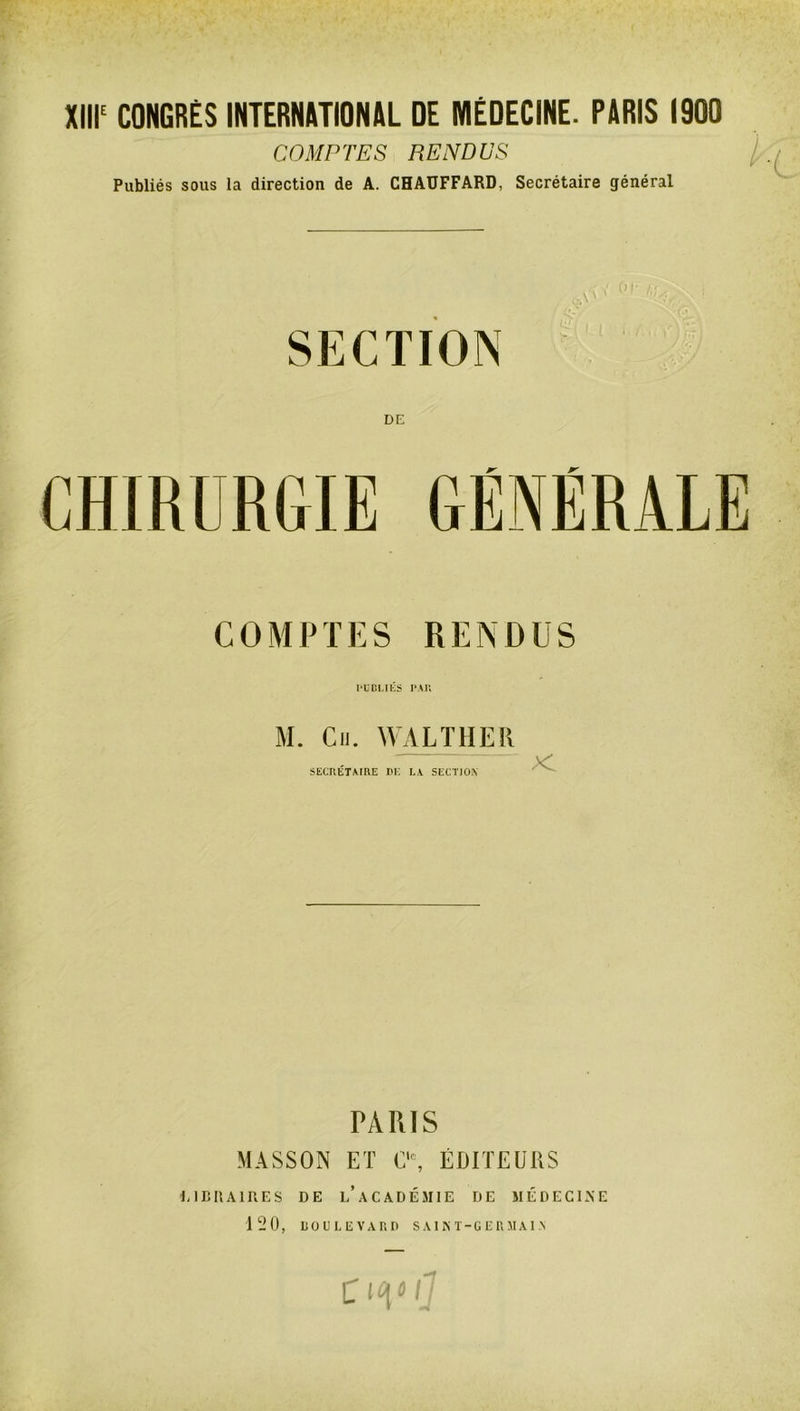 Xlll^ CONGRËS INTERNATIONAL DE MÉDECINE. PARIS 1900 COMPTES RENDUS Publiés sous la direction de A. CHATIFFARD, Secrétaire général SECTION DE CHIRURGIE GÉNÉRALE COMPTES RENDUS PUDLltS M. Cil. WALTHER SECRÉTArRE DE L.V SECTION PARIS MASSON ET C'% ÉDITEURS IJCRAIRES DE l’aCADÉMIE DE MÉDECINE 120, uouiÆVAr.ri saint-germain C1^»/''