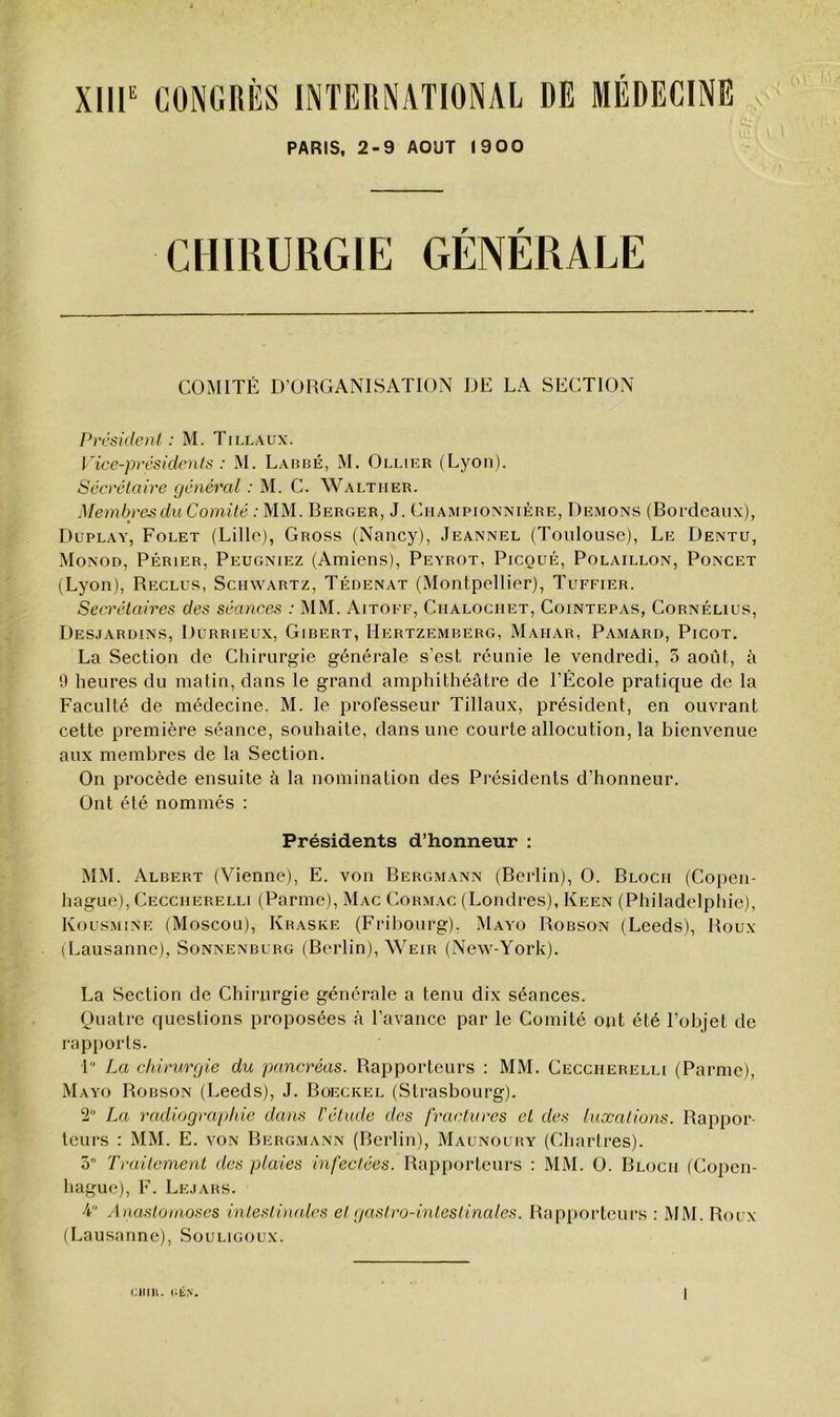 PARIS, 2-9 AOUT 1900 CHIRURGIE GÉNÉRALE CONIITÉ D’ORGANISATION DE LA SECTION President : M. Tillaux. Vice-presidents : M. Labbé, M. Ollier (Lyon). Sécrétaire général : M. C. Walther. Membres du Comité : MM. Berger, J. Ciiampionnière, Démons (Bordeaux), Duplay, Folet (Lille), Gross (Nancy), Jeannel (Toulouse), Le Dentu, Monod, Périer, Peugniez (Amiens), Peyrot, Picqué, Polaillon, Poncet (Lyon), Reclus, Schwartz, Tédenat (Montpellier), Tuffier. Secrétaires des séances : MM. Aitoff, Ciialochet, Cointepas, Cornélius, Desjardins, Durrieux, Gibert, Hertzemberg, Mahar, Pamard, Picot. La Section de Chirurgie générale s'est réunie le vendredi, 5 août, à 0 heures du matin, dans le grand amphithéâtre de l’École pratique de la Faculté de médecine. M. le professeur Tillaux, président, en ouvrant cette première séance, souhaite, dans une courte allocution, la bienvenue aux membres de la Section. On procède ensuite à la nomination des Présidents d’honneur. Ont été nommés ; Présidents d’honneur : MM. Albert (Vienne), E. von Bergmann (Berlin), 0. Bloch (Copen- hague), Ceccherelli (Parme), Mac Cormac (Londres), Keen (Philadelphie), Kousmine (Moscou), Kraske (Friliourg), Mayo Robson (Leeds), Roux (Lausanne), Sonnenburg (Berlin), Weir (New-York). La Section de Chirurgie générale a tenu dix séances. Quatre questions proposées à l’avance par le Comité ont été l’objet de rapports. P La chirurgie du pancréas. Rapporteurs : MM. Ceccherelli (Parme), Mayo Robson (Leeds), J. Boeckel (Strasbourg). 2° La radiographie dans l'élude des fractures et des luxations. Rappor- teurs ; MM. E. VON Bergmann (Berlin), Maunoury (Chartres). ô Traitement des plaies infectées. Rapporteurs : MM. 0. Bloch (Copen- hague), F. Lejars. 4 Anaslomoses intestimUes et gastro-intestinales. Rapporteurs : MM. Roux (Lausanne), Souligoux. CIIIH. i;iÎN.