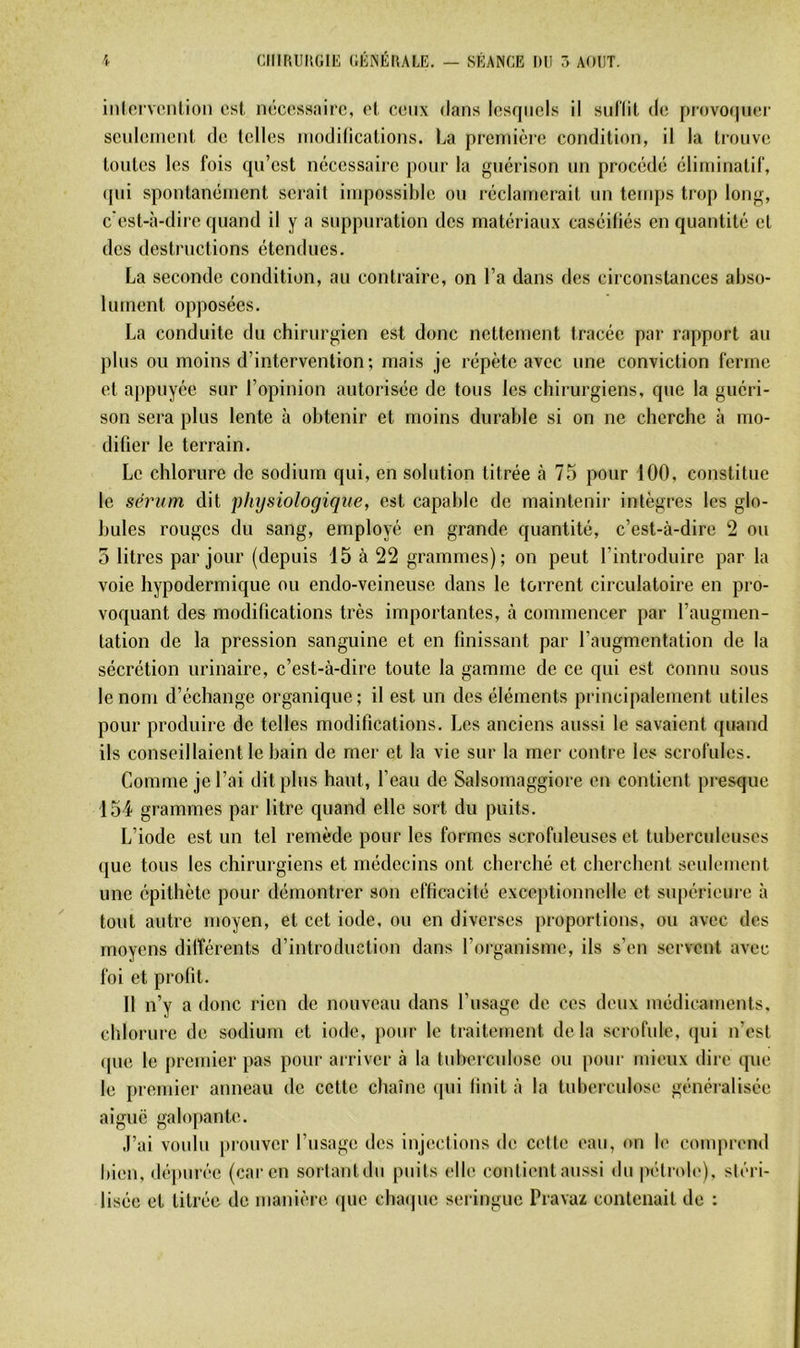 inlorvoiiUoii est nécessaire, et ceux dans lesquels il sul'lit de provo(|uer seuleineiil de telles inodillcations. La preniièi’e condition, il la trouve tontes les fois qu’est nécessaire pour la guérison un procédé éliniinatif, (pii spontanément serait impossible ou réclamerait un temps trop long, c'est-à-dire quand il y a suppuration des matériaux caséiliés en quantité et des destructions étendues. La seconde condition, au contraire, on l’a dans des circonstances abso- lument opposées. La conduite du chirurgien est donc nettement tracée par rapport au plus on moins d’intervention; mais je répète avec une conviction ferme et appuyée sur l’opinion autorisée de tous les chirurgiens, que la guéri- son sera plus lente à obtenir et moins durable si on ne cherche à mo- difier le terrain. Le chlorure de sodium qui, en solution titrée à 75 pour 100, constitue le sérum dit physiologique, est capable de maintenir intègres les glo- bules rouges du sang, employé en grande quantité, c’est-à-dire 2 ou 5 litres par jour (depuis 15 à 22 grammes); on peut l’introduire par la voie hypodermique ou endo-veineuse dans le torrent circulatoire en pro- voquant des modifications très importantes, à commencer par l’augmen- tation de la pression sanguine et en finissant par l’augmentation de la sécrétion urinaire, c’est-à-dire toute la gamme de ce qui est connu sous le nom d’échange organique; il est un des éléments principalement utiles pour produire de telles modifications. Les anciens aussi le savaient quand ils conseillaient le bain de mer et la vie sur la mer contre les scrofules. Comme je l’ai dit plus haut, l’eau de Salsomaggiore en contient presque 154 grammes par litre quand elle sort du puits. L’iode est un tel remède pour les formes scrofuleuses et tuberculeuses que tous les chirurgiens et médecins ont cherché et cherchent senlement une épithète pour démontrer son efficacité exceptionnelle et supérieure à tout autre moyen, et cet iode, ou en diverses proportions, ou avec des moyens diiférents d’introduction dans l’organisme, ils s’en servent avec foi et profit. Il n’y a donc rien de nouveau dans l’usage de ces deux médicaments, chlorure de sodium et iode, pour le traitement delà scrofule, (|ui n’est (pie le jircmier pas pour arriver à la tuberculose ou pour mieux dire que le premier anneau de cette chaîne (pii finit à la tuberculose généralisée aiguë galopante. .l’ai voulu prouver l’usage des injections de cotte eau, on le conquTnd bien, (lé|)iirée (car en sortant du puits elle contient au.ssi du pétrole), stéri- lisée et titrée de manière ipie cbaipie seringue Pravax contenait de :