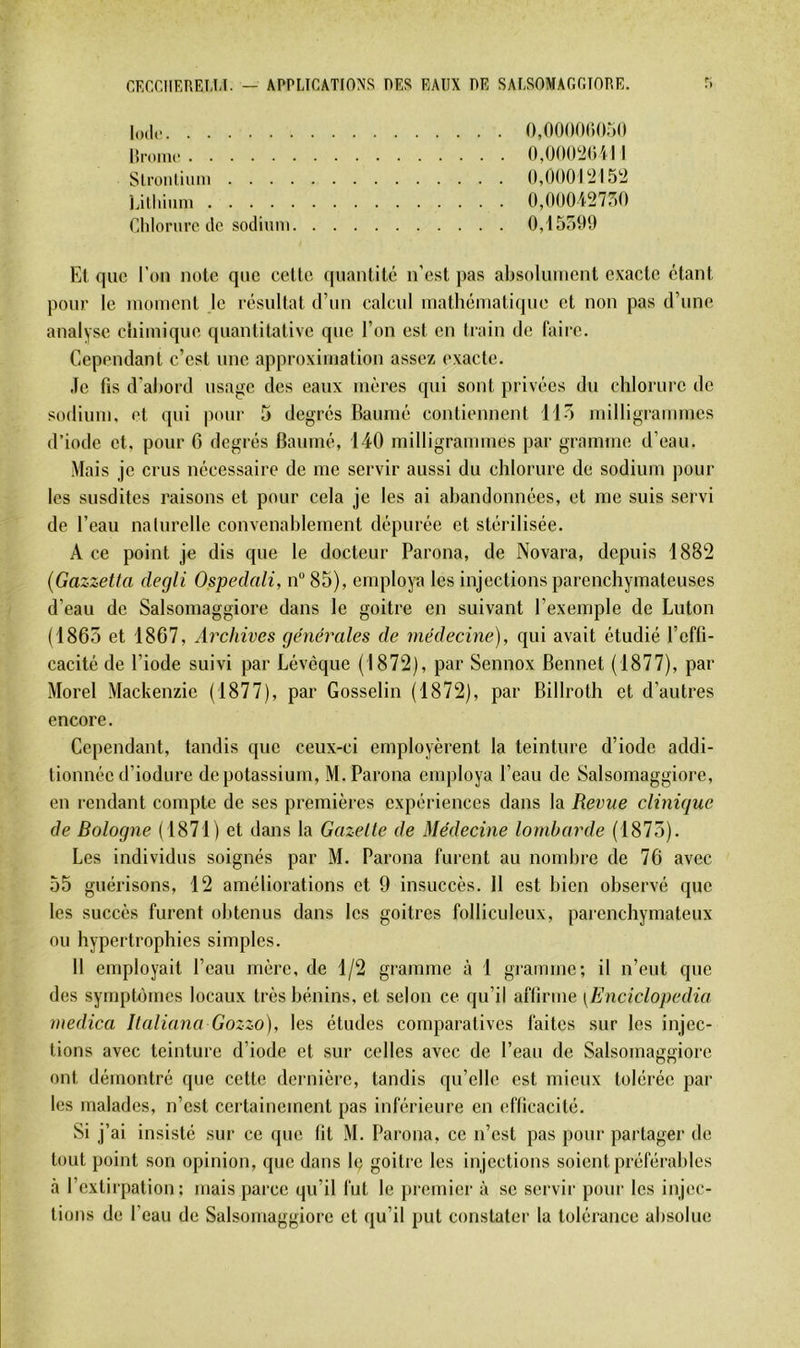 o,oooo(‘)0r)(i Hroinc 0,00(P2()ill Stroiiliiim (),000r2l5'2 Lithinm 0,()00i27r)0 Clilonirc de sodiiini 0,155^)9 Et que l’on note que cette quantité n’est pas absolument exacte étant pour le moment le résultat d’un calcul mathématique et non pas d’une analyse chimique quantitative que l’on est en train de faire. Cependant c’est une approximation assez exacte. Je fis d’abord usage des eaux mères qui sont privées du chlorure de sodium, et qui pour 5 degrés Baumé contiennent 115 milligrammes d’iode et, pour 6 degrés Baumé, 140 milligrammes par gramme d’eau. Mais je crus nécessaire de me servir aussi du chlorure de sodium |)Our les susdites raisons et pour cela je les ai abandonnées, et me suis servi de l’eau nalurclle convenablement dépurée et stérilisée. A ce point je dis que le docteur Parona, de Novara, depuis 1882 (Gazzetta degli Ospedali, n“85), employa les injections parenchymateuses d’eau de Salsomaggiore dans le goitre en suivant l’exemple de Luton (1865 et 1867, Archives générales de médecine), qui avait étudié l’effi- cacité de l’iode suivi par Lévèque (1872), par Sennox Bennet (1877), par Morel Mackenzie (1877), par Gosselin (1872), par Billroth et d’autres encore. Cependant, tandis que ceux-ci employèrent la teinture d’iode addi- tionnée d’iodiire de potassium, M. Parona employa l’eau de Salsomaggiore, en rendant compte de ses premières expériences dans la Revue clinique de Bologne ( 1871) et dans la Gazelle de Médecine lombarde (1875). Les individus soignés par M. Parona furent au nombre de 76 avec 55 guérisons, 12 améliorations et 9 insuccès. 11 est bien observé que les succès furent olitenus dans les goitres folliculeux, parenchymateux ou hypertrophies simples. 11 employait l’eau mère, de 1/2 gramme à 1 gramme; il n’eut que des syrnptùmcs locaux très bénins, et selon ce qu’il affirme [Enciclopedia medica Ilaliana Gozzo), les études comparatives faites sur les injec- tions avec teinture d’iode et sur celles avec de l’eau de Salsomaggiore ont démontré que cette dernière, tandis qu’elle est mieux tolérée par les malades, n’est certainement pas inférieure eu efficacité. Si j’ai insisté sur ce que fit M. Parona, ce n’est pas pour partager de tout point son opinion, que dans le goitre les injections soient préférables à l’extirpation; mais parce qu’il fut le premier à se servir pour les injec- tions de l’eau de Salsomaggiore et qu’il put constater la tolérance absolue