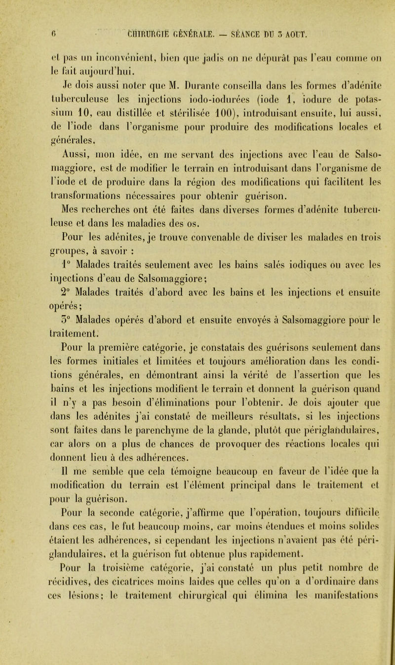 f. ^,l^nuRGI^; générale. — séange mi .5 aoi:t. cl pas un iiK'onvcnicnt, hicn (pic jadis on ne (l(’!pniàl pas l’can coniinc on le l’ait anjoni'd’luii. Je dois aussi noter rpie M. Durante conseilla dans les formes d’adc'mite tulierculcuse les injections iodo-iodurées (iode 1, iodnre de potas- sium 10, eau (listill(‘e et stcirilisc^e 100), introduisant ensuite, lui aussi, de l’iode dans l’organisme pour produire des modifications locales et giimirales. Aussi, mon ideie, en me servant des injections avec l’eau de Salso- maggiore, est de modifier le terrain en introduisant dans l’organisme de l’iode et de produire dans la rcigion des modifications (pii facilitent les transformations necessaires pour obtenir guérison. Mes recherches ont été faites dans diverses formes d’adénite tubercu- leuse et dans les maladies des os. Pour les adénites, je trouve convenable de diviser les malades en trois groupes, à savoir : 1 Malades traités seulement avec les bains salés indiques ou avec les injections d’eau de Salsomaggiore; 2“ Malades traités d’abord avec les bains et les injections et ensuite opérés ; 5“ Malades opérés d’abord et ensuite envoyés à Salsomaggiore pour le traitement. Pour la première catégorie, je constatais des guérisons seulement dans les formes initiales et limitées et toujours amélioration dans les condi- tions générales, en démontrant ainsi la vérité de l’assertion que les bains et les injections modifient le terrain et donnent la guérison quand il n’y a pas besoin d’éliminations pour l’obtenir. Je dois ajouter (pie dans les adénites j’ai constaté de meilleurs résultats, si les injections sont faites dans le parenchyme de la glande, plntijt que périglandulaires, car alors on a plus de chances de provoquer des réactions locales qui donnent lieu à des adhérences. Il me semble que cela témoigne beaucoup en faveur de l’idée que la modification du terrain est l’élément principal dans le traitement et pour la guérison. Pour la seconde catégorie, j’affirme que l’opération, toujours difficile dans ces cas, le fut beaucoup moins, car moins étendues et moins solides étaient les adhérences, si cependant les injections n’avaient pas été péri- glandulaires, et la guérison fut obtenue plus rapidement. Pour la troisième catégorie, j’ai constaté un plus petit nombre de récidives, des cicatiices moins laides que celles ipi’on a d’ordinaire dans ces lésions; le traitement cbirurgical qui élimina les manifestations