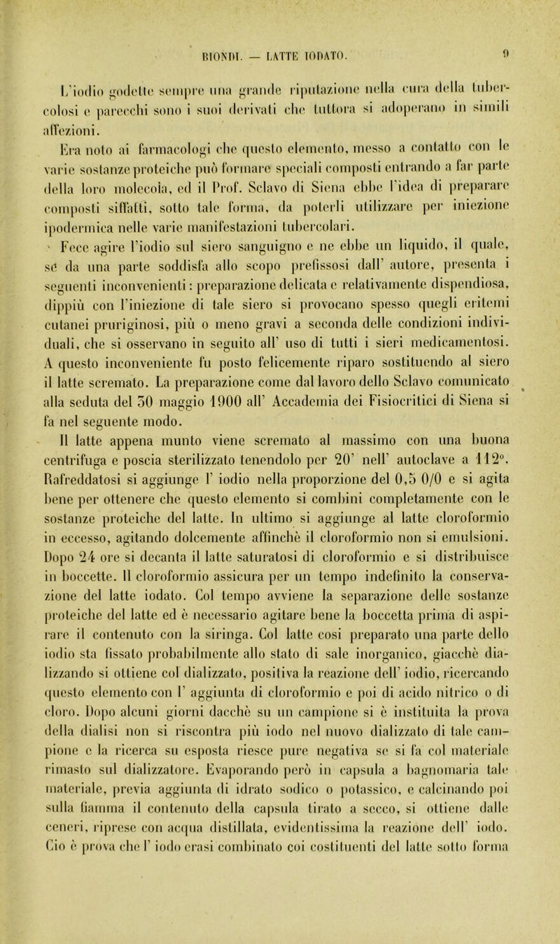 _ i,\TTE lODATO. fl l/iodio j;(hI('IU‘ sciiipi'i! ima j^iando l'ipida/àüiu' iicila cma d(dla lidufl- colosi (' |)arocchi sono i snoi (It'i ivali cho InUora si ado|HMantt in simili alVi'/âoni. Era noto ai farinacolojri cho qneslo oloinonto, niesso a conlaUn con io varie sostanzcproteiclio pnô lonnarc spooiali coin])osti cnlrando a lar parte délia loro molccoia, ed il Prof. Sclavo di Siena el)he Pidea di prcparare eom|)osli sitïalti, sotto taie forma, da [)oteili ntilizzarc per iniezione ipodermica nelle varie manifestazioni lid)ercolari. Fece agire l’iodio snl siero sanguigno e ne ehhc un liquide, il quale, se da una parte soddisfa allô scopo prefissosi dalP autore, présenta i segnenti inconvenienti : preparazione delicata e relativamente dispendiosa, dippiù cou l’iniezione di taie siero si provocano spesso quegli erilemi cutanei pruriginosi, più o meno gravi a seconda delle condizioni indivi- duali, che si osservano in seguito ail’ uso di tutti i sieri medicamcntosi. A questo inconveniente fu posto fclicemente riparo sostitucndo al siero il latte scremato. La preparazione corne dal lavoro dcllo Sclavo comunicato alla seduta del 50 maggio 1900 alP Accadcmia dei Fisiocritici di Siena si fa nel seguente modo. 11 latte appena munto viene scremato al massimo con una huona centrifuga e poscia sterilizzato tenendolo per '20’ nell’ autoclave a 112. Rafreddatosi si aggiunge 1’ iodio nella proporzione del 0,5 0/0 e si agita hene per ottenere che (jucsto eleinento si comhini completamente con le sostanzc proteichc del latte. In ultimo si aggiunge al latte cloroformio in eccesso, agitando dolcemente aflinchè il cloroformio non si ernulsioni. Dopo 24 ore si decanta il latte saturatosi di cloroformio e si distrihuisce in hoccette. Il cloroformio assicura per un tempo indefinito la conserva- zione del latte iodato. Col tempo avvicne la separazione delle sostanzc proteiche del latte ed è necessario agitarc hene la hoccetta prima di aspi- rare il contenuto con la siringa. Col latte cosi preparato una parte dello iodio sta lissato probahihncnte allô stato di sale inorganico, giacchc dia- lizzando si ottiene col dializzato, positiva la reazione dell’ iodio, ricercando questo elemento con F aggiunta di cloroformio e poi di acido nitrico o di cloro. Dopo alcuni giorni dacchè su un campione si è instituita la prova délia dialisi non si riscontra più iodo nel nnovo dializzato di talc cam- pione c la ricerca su esposta riesce pure negativa se si fa col matcriale rimasto sul dializzatore. Evaporando port» in capsula a hagnomaria talc matcriale, previa aggiunta di idrato sodico o potassico, e calcinando poi sulla lianima il contenuto délia capsula tirato a secco, si ottiene dalle ccnei'i, ii|)resc con ac(pia distillata, evidentissima la reazione dell’ iodo. Cio è prova che F iodo crasi comhinato coi costitmmti del latt(‘ sotto forma