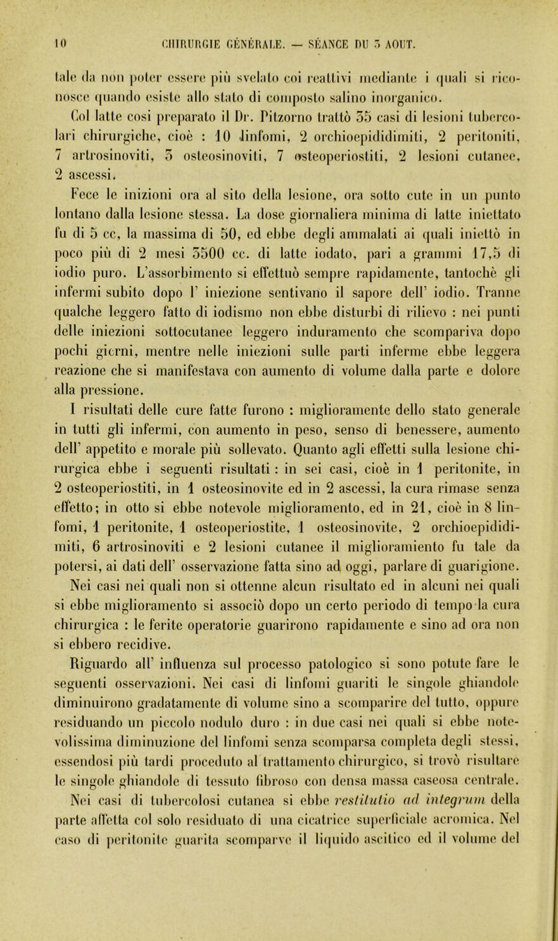 laid (la non |»oI(t (!ss(>i(‘ pin svdalo coi r(;allivi incdianlc i (piali si rico- noscc (piando csislc allô slato di coinposlo salino inorganico. Col latte cosi picparato il Dr. Pitzorno tratto 55 casi di Icsioni tiiberco- lari chirurgiche, cioè : 10 Jinfomi, '2 orchioe])ididiniiti, 2 peritoniti, 7 artrosinoviti, 5 osteosinoviti, 7 (^steoperiostiti, 2 Icsioni cutanée, 2 ascessi. Fcce le inizioni ora al sito délia lesione, ora sotto ente in un punto lontano dalla lesione stessa. La dose giornaliera ininiina di latte iniettato lu di 5 cc, la inassima di 50, cd ebhe dcgli annnalati ai quali iniettô in poco più di 2 inesi 5500 cc. di latte iodato, pari a grannni 17,5 di iodio puro. L’assorbimento si effettno sempre rapidamente, tantochè gli infermi subito dopo V iniezione sentivano il sapore dcll’ iodio. Tranne qualclie leggero fatto di iodismo non cbbe distnrbi di rilievo : nei punti delle iniezioni sottocutanee leggero induramento che scompariva dopo pochi gicrni, mentre nelle iniezioni sulle parti inferme ebbe leggera reazione che si manifestava con aumento di volume dalla parte e dolore alla pressione. I risultati delle cure faite furono : miglioramente dello stato generale in tutti gli infermi, con aumento in peso, senso di benessere, aumento deir appetito e morale più sollevato. Quanto agli effelti sulla lesione chi- rurgica ebbe i seguenti risultati : in sei casi, cioè in 1 péritonite, in 2 osteoperiostiti, in 1 osteosinovite ed in 2 ascessi, la cura rimase senza effetto; in otto si ebbe notevole miglioramento, ed in 21, cioè in 8 lin- fomi, 1 péritonite, 1 osteoperiostite, i osteosinovite, 2 orchioepididi- miti, 6 artrosinoviti c 2 lesioni cutanee il miglioramiento fu taie da potersi, ai dati delP osservazionc fatta sino ad oggi, parlare di guarigione. Nei casi nei quali non si ottenne alcun risultato ed in alcuni nei quali si ebbe miglioramento si associé dopo un certo periodo di tempo la cura chirurgica : le feritc operatorie guarirono rapidamente e sino ad ora non si ebbero récidivé. Riguardo ail’ influenza sul processo patologico si sono pointe fare le seguenti osservazioni. Nei casi di linfomi guariti le singole ghiandole diminuirono gradatamente di volume sino a scomparire del tnllo, oppure residuando un piccolo nodido duro : in due casi nei quali si ebbe nole- Yolissinia diminuzione del linfomi senza scomparsa compléta dcgli stessi, essendosi più tardi proceduto al trattamento cbirurgico, si trovo risnltare le singole ghiandole di tessnto libroso con densa massa cascosa centrale. Nei casi di tubercolosi entanea si ebbe restilulio ad integriun délia parte all'etta col solo l•csidnato di una cicatrice suj)erlîciale acromica. Nei caso di péritonite guarita sconqiarve il licpiido ascitico ed il volume del