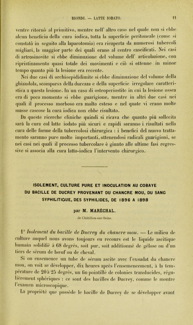 vt-nli'c l iloritô ;il |)i imiliv(t, iiicnlrc nell’ altro cnso ncl (|ii;ile non si dihc. :\lcun l)oiu'lioio di'lla cura iodica, liiUa la smuM licio pcriloncahi (conie si conslatô in scgnilo alla laparotoniia) (mm ricopei la da mniicrosi lubcrcoli inigliari, la inaggior parte dei quali erano al centre cascilicati. Nei casi di artrosinovite si ehbc diminuzione del volnnie dcll’ articolazionc, cou ripristinamento quasi totale dei movimenti c cio si ottenne in niinor tempo quanto più la Icsione era rccente. Nei due casi di orebioepididimite si ebbe diminuzione del volume délia gbiandola, scomparsn délia durezza c délia supcriicic irregolare caratteri- stica a questa lesioue. In un caso di osteoperiostite iu cui la Icsione ossea era di poco momento si ebbe guarigione, mentre in altri due casi nei quali il processo morboso era molto esteso c ncl quate vi erano moite masse caseose la cura iodica non ebbe risultato. Da queste ricerche cliniche quindi si ricava che quanto più sollecita sarà la cura col latte iodato più sicuri e rapidi saranno i risultati nella cura delle forme délia tubercolosi chirurgica : i benefici del nuovo tratta- mento saranno pure molto importanti, ottenendosi radicali guarigioni, se nei casi nei quali il processo tubercolare è giunto aile ultime fasi régres- sive si associa alla cura latto-iodica l’intervento chirurgico. ISOLEMENT, CULTURE PURE ET INOCULATION AU COBAYE DU BACILLE DE DUCREY PROVENANT DU CHANCRE MOU, OU SANG SYPHILITIQUE, DES SYPHILIDES, DE 1896 A 1898 par M. MARÉCHAL, (le Cliâtillon-sur-Seine. 1“ Isolement du bacille de Ducrey du chancre mou. — Le milieu de culture auquel nous avons toujours eu recours est le liquide ascitique bumain solidifié à 68 degrés, soit pur, soit addilionué de gélose ou d’un tiers de sérum de breuf ou de cheval. Si on ensemence un tube de sérum ascite avec l’exsudât du cbancre mou, on voit se développer, dix heures après rensemeneement, à la Icm- perature de 20 à 25 degrés, un fin pointillé de colonies translucides, régu- lièrement sphéri(|ues : ce sont des bacilles de Ducrey, comme le montre l’examen mici'oscopique. La propriété (pie jiossède b‘ bacille de Ducrey de se développi'r avant