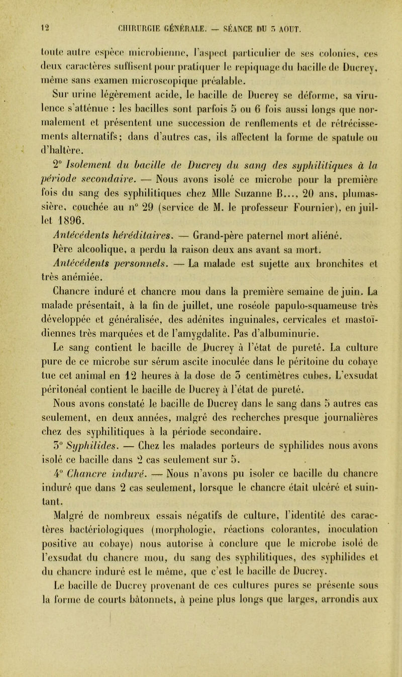 loiilc aiili(i t'S|)(‘C(“ iiiioroliiciiMc, l’aspccl |)arliciilici‘ de S(!S colonicss, rcs doux caraclèros suriisont pour |)rati(|iier le i (‘pi(pia^(! du hacilledo Üiici ey, menu; sans examen microseopique |)i'éalal)le. Sur urine légèrement acide, le bacille de Dncrey se déforme, sa viru- lence s altéime : les bacilles sont parfois 5 on 6 fois aussi longs que nor- malement et présentent une succession de renflements et de rétrécisse- ments alternatifs; dans d’autres cas, ils alfectent la forme de; spatule on d’baltère. 2 holemenl du bacille de Ducrey du sany des syphililiques à la période secondaire. — Nous avons isolé ce microbe pour la première fois du sang des sypbilitiques chez Mlle Suzanne B..., 20 ans. pliimas- sière, couchée au n“ 29 (service de M. le professeur Fournier), en juil- let 1896. Aiitécédents héréditaires. — Grand-père paternel mort aliéné. Père alcoolique, a perdu la raison deux ans avant sa mort. Antécédents personnels. — La malade est sujette aux bronchites et très anémiée. Chancre induré et chancre mou dans la première semaine de juin. La malade présentait, à la fin de juillet, une roséole papulo-squameuse très développée et généralisée, des adénites inguinales, cervicales et mastoï- diennes très marquées et de l’amygdalite. Pas d’albuminurie. Le sang contient le bacille de Ducrey à l’état de pureté. La culture pure de ce microbe sur sérum ascite inoculée dans le péritoine du cobaye tue cet animal en 12 heures à la dose de 5 centimètres cubes. L’exsudât péritonéal contient le bacille de Ducrey à l’état de pureté. Nous avons constaté le bacille de Ducrey dans le sang dans 5 autres cas seulement, en deux années, malgré des recherches presque journalières chez des syphilitiques à la période secondaire. 5 Syphilides. — Chez les malades porteurs de syphilides nous avons isolé ce bacille dans 2 cas seulement sur 5. 4“ Chancre induré. — Nous n’avons pu isoler ce bacille du chancre induré que dans 2 cas seulement, lorsque le chancre était ulcéré et suin- tant. Malgré de nombreux essais négatifs de culture, l’ideutité des carac- tères bactériologiques (morphologie, réactions colorantes, inoculation positive au cobaye) nous autorise à conclure que le microbe isolé de l’exsudât du chancre mon, du sang des syphilitiques, tics syphilides et du chancre induré est le même, ([ue c’est le bacille de Ducrey. Le bacille de Dncrey pi-ovenant de ces enlinres j)ures se présente sous la forme de courts bâtonnets, à peine plus longs (jue larges, arrondis aux