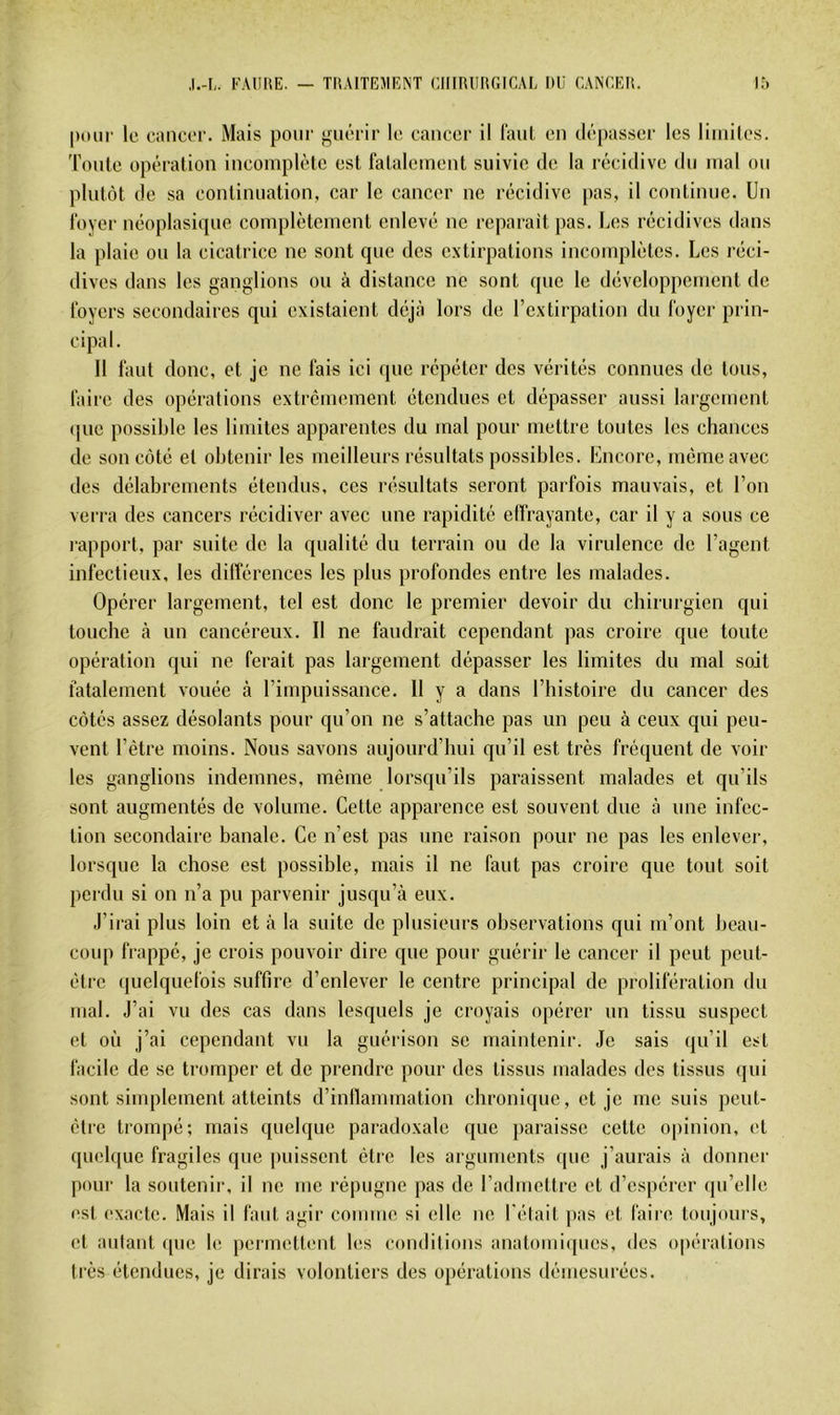 ,1.-1,. FAdltE. — TIIAITEMENT ClHRlIliGICAL Itli CANCEli. 1.^ |)our le cancer. Mais pour guérir le cancer il raul en dépasser les liiiiiles. Tonie opération incomplète est fatalement suivie de la récidive dn mal on plutôt de sa continuation, car le cancer ne récidive pas, il continue. Un foyer néoplasique complètement enlevé ne réparait pas. Les récidives dans la plaie on la cicatrice ne sont que des extirpations incomplètes. Les réci- dives dans les ganglions on à distance ne sont que le développement de foyers secondaires qui existaient déjà lors de l’extirpation dn foyer prin- cipal. Il faut donc, et je ne fais ici que répéter des vérités connues de tons, faire des opérations extrêmement étendues et dépasser aussi largement (jne possible les limites apparentes du mal pour mettre tontes les chances de son côté et obtenir les meilleurs résultats possibles. Encore, même avec des délabrements étendus, ces résultats seront parfois mauvais, et l’on vei‘ra des cancers récidivci' avec une rapidité etfrayante, car il y a sons ce l'apport, par suite de la qualité dn terrain ou de la virulence de l’agent infectieux, les dilférences les plus profondes entre les malades. Opérer largement, tel est donc le premier devoir du chirurgien qui touche à un cancéreux. Il ne faudrait cependant pas croire que toute opération qui ne ferait pas largement dépasser les limites du mal soit fatalement vouée à l’impuissance. 11 y a dans l’histoire du cancer des côtés assez désolants pour qu’on ne s’attache pas un peu à ceux qui peu- vent l’être moins. Nous savons aujourd’hui qu’il est très fréquent de voir les ganglions indemnes, même lorsqu’ils paraissent malades et qu’ils sont augmentés de volume. Cette apparence est souvent due à une infec- tion secondaire banale. Ce n’est pas une raison pour ne pas les enlever, lorsque la chose est possible, mais il ne faut pas croire que tout soit perdu si on n’a pu parvenir jusqu’à eux. J’irai plus loin et à la suite de plusieurs observations qui m’ont beau- coup frappé, je crois pouvoir dire que pour guérir le cancer il peut peut- être quelquefois suffire d’enlever le centre principal de prolifération du mal. J’ai vu des cas dans lesquels je croyais opérer un tissu suspect et où j’ai cependant vu la guérison se maintenir. Je sais qu’il est facile de se tromper et de prendre pour des tissus malades des tissus qui sont simplement atteints d’inflammation chronique, et je me suis peut- être trompé; mais quelque paradoxale que paraisse cette opinion, et quelque fragiles que jiuissent être les arguments que j’aurais à donner poui' la soutenir, il ne me répugne pas de l’admettre et d’espérer qu’elle est exacte. Mais il faut agir comme si elle ne l'était ]ias et faire toujours, et aillant que le permettent les condilions anatomiques, des o|)ératious très étendues, je dirais volontiers des opérations démesurées.