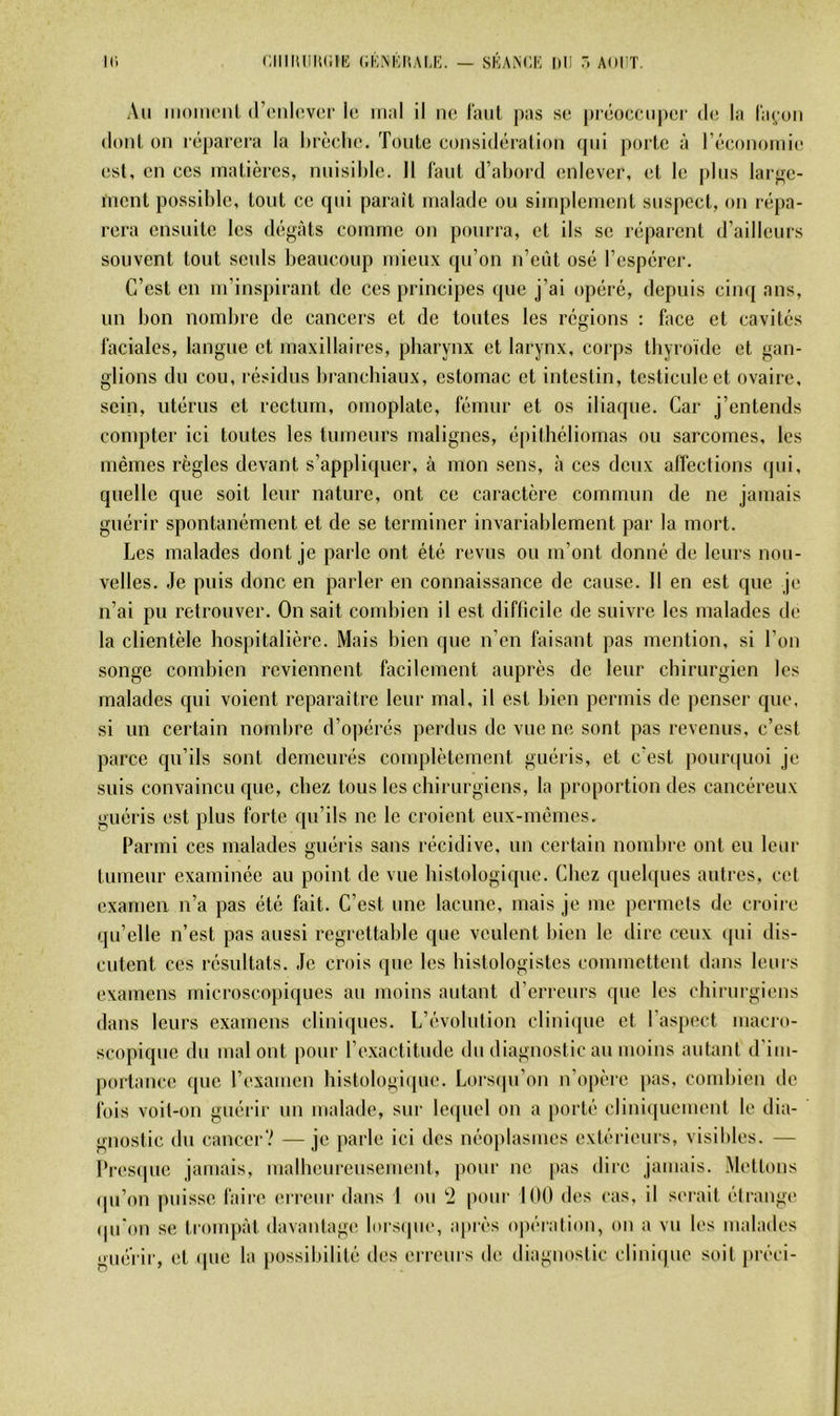 I(> CIIIIUIIUIIK (iKNIlKALK. — SKAACK 1)11 AOFT. Ail iiimiii'nl (rcnlevci' le itiiil il ne l'aiil pas se préoccii|)er de la l'ai^-oii (liml on léparera la lirèclie. Toute considération ipii porte à réeonoiiiie est, en ces matières, nuisible. Il faut d’abord enlever, et le plus larj^e- nient possible, tout ce qui paraît malade ou simplement suspect, ou répa- rera ensuite les dégâts comme on pourra, et ils se réparent d’ailleurs souvent tout seuls beaucoup mieux qu’on n’eût osé l’espérer. C’est en m’inspirant de ces principes que j’ai opéré, depuis cinq ans, un bon nombre de cancers et de toutes les régions : face et cavités faciales, langue et maxillaires, pharynx et larynx, corps thyroïde et gan- glions du cou, résidus branchiaux, estomac et intestin, testicule et ovaire, sein, utérus et rectum, omoplate, fémur et os iliaque. Car j’entends conq)ter ici toutes les tumeurs malignes, é[)ithéliomas ou sarcomes, les mêmes règles devant s’appliquer, à mon sens, <à ces deux affections (|iii, quelle que soit leur nature, ont ce caractère commun de ne jamais guérir spontanément et de se terminer invariablement par la mort. Les malades dont je parle ont été revus ou m’ont donné de leurs nou- velles. Je puis donc en parler en connaissance de cause. 11 en est que je n’ai pu retrouver. On sait combien il est difficile de suivre les malades de la clientèle hospitalière. Mais bien que n’en faisant pas mention, si l’on songe combien reviennent facilement auprès de leur chirurgien les malades cpii voient reparaître leur mal, il est bien permis de penser que, si un certain nombre d’opérés perdus de vue ne sont pas revenus, c’est parce qu’ils sont demeurés couqjlètement guéris, et c’est j)our(pioi je suis convaincu que, chez tous les chirurgiens, la proportion des cancéreux guéris est plus forte qu’ils ne le croient eux-mêmes. Parmi ces malades guéris sans récidive, un certain nombre ont eu leur tumeur examinée au point de vue histologique. Chez quelques autres, cet examen n’a pas été fait. C’est une lacune, mais je me permets de croire qu’elle n’est pas aussi regrettable que veulent bien le dire ceux qui dis- cutent ces résultats. Je crois que les histologistes commettent dans leurs examens microscopiques au moins autant d’erreurs que les chirurgiens dans leurs examens clini([iies. L’évolution clinique et l’aspect macro- scopique du mal ont pour l’e.xactitude du diagnostic au moins autant d'im- portance que l’examen histologiipie. Lorsipi’on n’opère pas. combien de fois voit-on guérir un malade, sur leipiel on a [lorté cliniipiement le dia- gnostic du cancer’? — je parle ici des néo|)lasmes extérieurs, visibles. — Presque jamais, malbeiireiisement, pour ne pas dire jamais. Mettons (|ii’on puisse faire erreur dans 1 ou ‘2 pour 100 des cas, il serait élrauge qu'on se troiiqiàt davantage lorsque, a|)rès o|)éraliou, on a vu les malades giié’rir, et ipie la possibilité des erreurs de diaguoslic cliniipic soit préci-