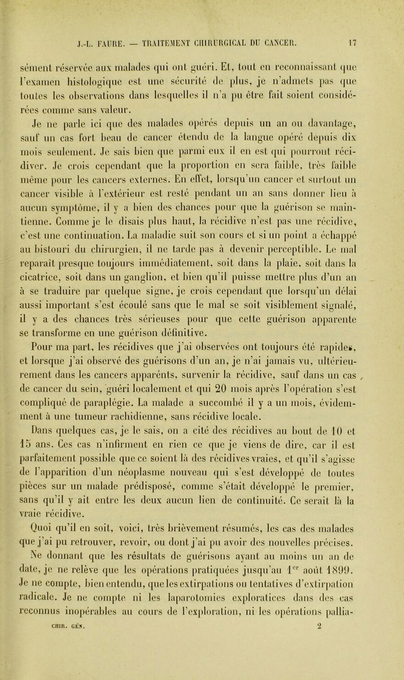 sèment réservée aux malades (j[ui ont ouéri. Et, tout en reconnaissant (|uc l’examen histologi([ne est une sécurité de plus, je n’admets pas (pie tontes les observations dans lesquelles il n’a })u être fait soient considé- rées comme sans valeur. ,1e ne parle ici que des malades ojiérés depuis nn an on davanlage, sauf nn cas fort beau de cancer étendu de la langue opéré depuis dix mois seulement. Je sais bien ipie parmi eux il en est qui pourront réci- diver. Je crois cependant que la proportion en sera faible, très faible même pour les cancers externes. En elTet, lors([u’un cancer et surtout un cancer visible à l’extérieur est resté pendant nn an sans donner lien à .ancnn symptôme, il y a bien des cbances pour que la guérison se main- tienne. Comme je le disais plus haut, la récidive n’est pas une récidive, c’est une continuation. La maladie suit son cours et si nn point a échappé au bistouri du chirurgien, il ne tarde pas à devenir jierceptible. Le mal reparaît presque toujours immédiatement, soit dans la plaie, soit dans la cicatrice, soit dans un ganglion, et bien qu’il puisse mettre pins d’nn an à se traduire par quelque signe, je crois cependant que lorsqu’un délai aussi important s’est écoulé sans que le mal se soit visiblement signalé, il y a des cbances très sérieuses pour que cette guérison apparente se transforme en une guérison définitive. Pour ma part, les récidives que j’ai observées ont toujours été rapides, et lorsque j’ai observé des guérisons d’im an, je n’ai jamais vu, ultérieu- rement dans les cancers apparénts, survenir la récidive, sauf dans un cas , de cancer du sein, guéri localement et qui 20 mois ajirès l’opération s’est compliqué de paraplégie. La malade a succombé il y a un mois, évidem- ment à une tumeur raebidienne, sans récidive locale. Dans quelques cas, je le sais, on a cité des récidives au bout de 10 et 15 ans. Ces cas n’infirment en rien ce que je viens de dire, car il est parfaitement possible que ce soient là des récidives vraies, et qu’il s’agisse de l’aj)parition d’un néoplasme nouveau qui s’est développé de toutes pièces sur un malade prédisposé, comme s’était développé le premier, sans qu’il y ait entre les deux aucun lien de continuité. Ce serait là la vraie récidive. Quoi qu’il en soit, voici, très brièvement résumés, les cas des malades que j’ai pu retrouver, revoir, ou dont j’ai pu avoir des nouvelles précises. Ne donnant que les résultats de guérisons ayant an moins nn an de date, je ne relève que les opérations pratiquées jusqu’au août liSOO. Je ne compte, bien entendu, que les extirpations ou tentatives d’extirpation radicale. Je ne compte ni les laparotomies exploralices dans des cas reconnus inopérables an cours de l’ex[»loration, ni les opérations [lallia- 2 CFIIR. GÉK.