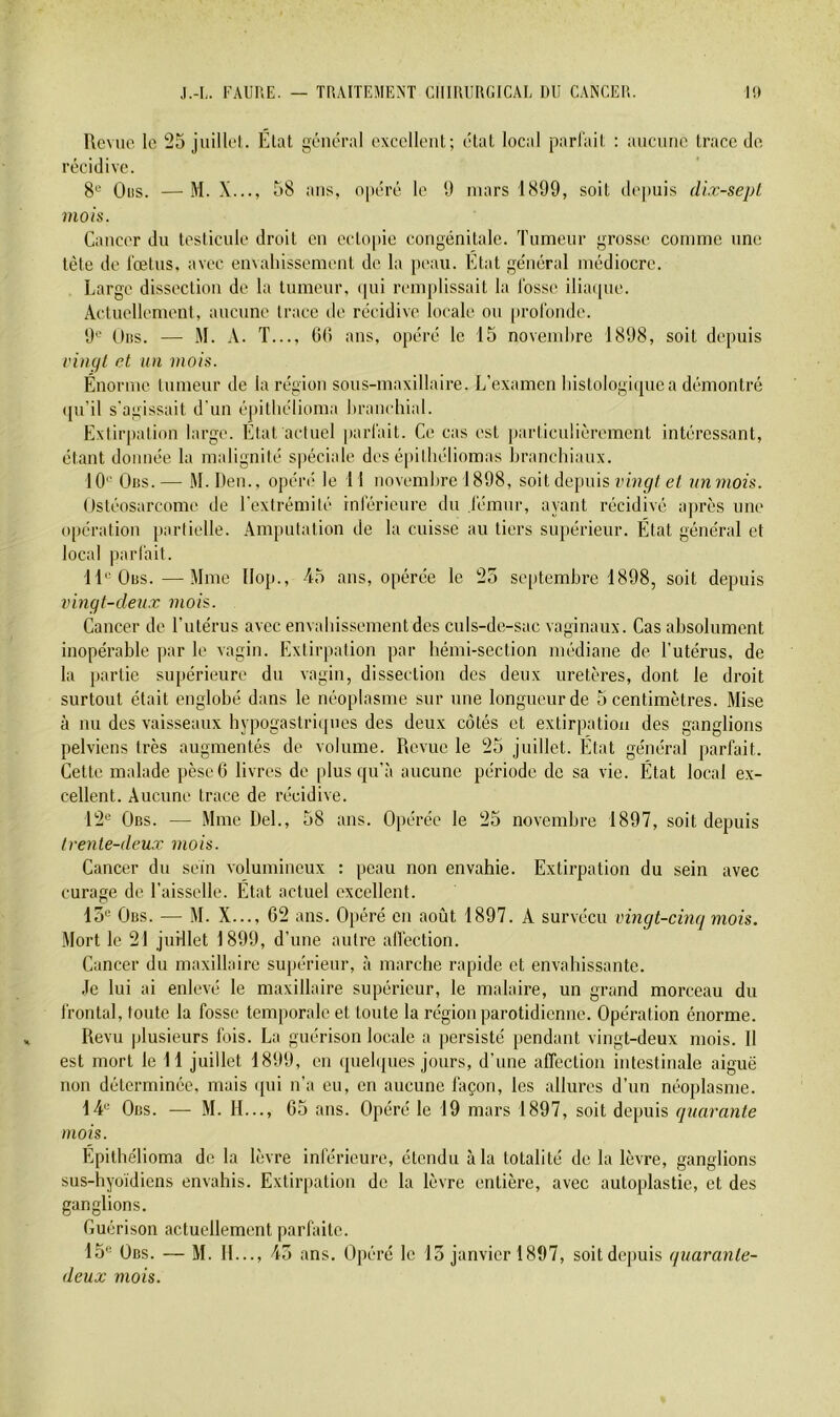 Revue le 25 juillel. Élat général excellent; état local parlait : ancntie trace de récidive. 8'^ Oiis. — M. X..., 58 ans, opéré le 1) mars 1899, soit depuis dix-sept mois. Cancer du testicule droit en cctopie congénitale. Tumeur grosse comme une tète de l'œtus, avec en\alnssement de la peau. Etat général médiocre. Large dissection de la tumeur, qui remplissait la Ibsse ilia([ue. Actuellement, aucnne trace de récidive locale ou profonde. 9'-’ Oiis. — M. A. T..., 0(! ans, opéré le 15 novembre 1898, soit depuis rinçit et un mois. Énorme lumeur de la région sous-maxillaire. L’examen lnstologi(pica démontré qu'il s’agissait d'un épitbélioma liranchial. Exiirpalion large. Etat actuel parfait. Ce cas est particulièrement intéressant, étant donnée la malignité spéciale des épitliéliomas branchiaux. 10'' Gus.— M.Den., opéia* le 11 novembre 1898, soit depuis e/ unmois. Ostéosarcome de l'extrémité inférieure du fémur, ayant récidivé après une opération partielle. Amputation de la cuisse au tiers supérieur. État général et local parfait. II'^Obs.—Mme IIop., 45 ans, opérée le 25 septembre 1898, soit depuis vingt-deux mois. Cancer de l’utérus avec envabissementdes culs-de-sac vaginaux. Cas absolument inopérable par le vagin. Extirpation par hémi-section médiane de l’utérus, de la partie supérieure du vagin, dissection des deux uretères, dont le droit surtout était englobé dans le néoplasme sur une longueur de 5 centimètres. Mise à nu des vaisseaux hypogastriques des deux côtés et extirpation des ganglions pelviens très augmentés de volume. Revue le 25 juillet. État général parfait. Cette malade pèscO livres de plus qn’à aucune période de sa vie. État local ex- cellent. Aucune trace de récidive. 12'^ Obs. — Mme Del., 58 ans. Opérée le 25 novembre 1897, soit depuis trente-deux mois. Cancer du sein volumineux : peau non envahie. Extirpation du sein avec curage de l’aisselle. État actuel excellent. 15'= Obs. — M. X..., 62 ans. Opéré en août 1897. A survécu vingt-cinq mois. Mort le 21 juillet 1899, d’une autre affection. Cancer du maxillaire supérieur, à marche rapide et envahissante. Je lui ai enlevé le maxillaire supérieur, le malaire, un grand morceau du frontal, toute la fosse temporale et toute la région parotidienne. Opération énorme. Revu plusieurs fois. La guérison locale a persisté pendant vingt-deux mois. Il est mort le 11 juillet 1899, on quehjues jours, d’une affection intestinale aiguë non déterminée, mais ([ui n’a eu, en aucune façon, les allures d’un néoplasme. 14'' Obs. — M. IL.., 65 ans. Opéré le 19 mars 1897, soit depuis quarante mois. Epilhélioma de la lèvre inférieure, étendu à la totalité de la lèvre, ganglions sus-hyoïdiens envahis. Extirpation de la lèvre entière, avec autoplastie, et des ganglions. Guérison actuellement parfaite. Ih** Obs. — M. II..., 45 ans. Opéré le 15 janvier 1897, soit depuis quarante- deux mois.