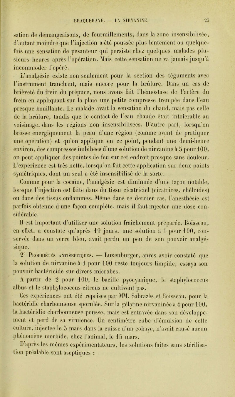 IlllAQUKIlAYi;. — LA MIIVAMNE. •27, siition (le iléiriangcaisons, de rourniilleinents, dans la zone insensibilisc'e, d’antant moindre cjue l’injeclion a été ])oussée plus lenlemenl on (piclcpie- fois une sensation de pesanteur (jni persiste chez (jiielipies malades plu- sieurs heures après l’opération. Mais cette sensation ne va jamais jusqu’à incommoder ro|iéré. L’analgésie existe non seulement pour la section des téguments avec rinstrument tranchant, mais encore pour la hrùlure. Dans un cas de hrièveté du frein du prépuce, nous avons fait l’hémostase de l’artère du frein on appliquant sur la plaie une petite compresse trempée dans l’eau presque houillante. Le malade avait la sensation du chaud, mais pas celle de la hrùlure, taudis que le contact de l’eau chaude était intolérahle au voisinage, dans les régions non insensibilisées. D’autre part, lorsqu'on brosse énergiquement la peau d’une région (comme avant de pratiquer une opération) et qu’on applique en ce point, pendant une demi-heure environ, des compresses indiihées d’une solution de nirvanine à 5 pour 100, on peut appliquer des pointes de feu sur cet endroit presque sans douleur. L’expérience est très nette, lorsqu’on fait cette application sur deux points symétriques, dont un seul a été insensibilisé de la sorte. Comme pour la cocaïne, l’analgésie est diminuée d’une là(,‘on notable, lorsque l’injection est faite dans du tissu cicatriciel (cicatrices, chéloïdes) ou dans des tissus enflammés. Même dans ce dernier cas, l’anesthésie est parfois obtenue d’une façon complète, mais il faut injecter une dose con- sidérable. 11 est important d’utiliser une solution fraîchement préparée. Boisseau, en elfet, a constaté qu’après 19 jours, une solution à 1 pour 100, con- servée dans un verre bleu, avait perdu un peu de son pouvoir analgé- sique. 2“ PitoPRiiiTKS ANTISEPTIQUES. — Luxcnhurgcr, après avoir constaté que la solution de nirvanine h 1 pour 100 reste toujours limpide, essaya son pouvoir bactéricide sur divers microbes. A partir de 2 pour 100, le bacille pyocyanique, le stapbylococcus albus et le stapbylococcus citreus ne cultivent jias. Ces expériences ont été reprises par MM. Sabrazès et Boisseau, pour la bactéridie charbonneuse spondée. Sur la gélatine nirvaninée à 4 pour 100, la bactéridie charbonneuse pousse, mais est entravée dans son développe- ment et perd de sa virulence. Un centimètre cube d’émulsion de cette culture, injectée le 7j mars dans la cuisse d’un cobaye, n’avait causé aucun phénomène morbide, chez l’animal, le 15 mars. D’après les mêmes expérimentateurs, les solutions faites sans stérilisa- tion préalable sont aseptiques :