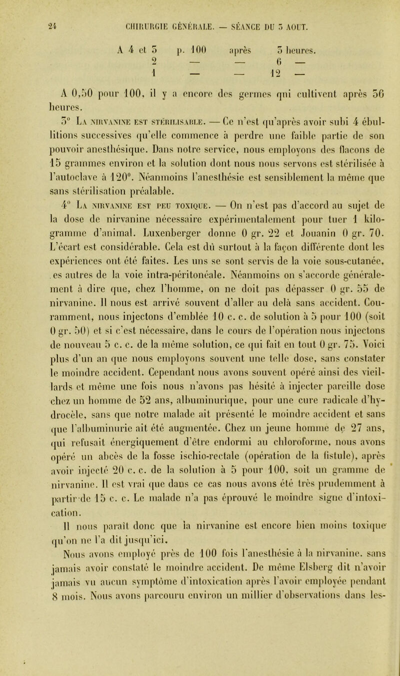 A 4 el 5 }t. 100 après 5 Iicuits. 2 — — 0 — 1 — — 12 — A 0,r>0 pour 100, il y a oncoro des genncs qui cultivent après 50 heures. 5“ L\ .MUVAM.NE EST sTÉiîiusAKLE. —Ce u’cst qu’oprès avoir subi 4 ébul- litions successives ([u’elle commence à perdre une faible ])artie de son pouvoir aneslbésique. Dans notre service, nous employons des llacons de 15 graTumes environ et la solution dont nous nous servons est stérilisée à l’autoclave à 120”. Néanmoins l’anesthésie est sensiblement la même que sans stérilisation préalable. 4 La .mrva.MlNe est peu toxique. — On n’est pas d’accord au sujet de la dose de nirvanine nécessaire expérimentalement pour tuer 1 kilo- gramme d’animal. Luxenberger donne 0 gr. 22 et Jouanin 0 gr. 70. L’écart est considérable. Cela est dû surtout à la façon dilférentc dont les expériences ont été faites. Les uns se sont servis de la voie sous-cutanée, es autres de la voie intra-péritonéale. Néanmoins on s’accorde générale- ment à dire que, chez l’iiornme, on ne doit pas dépasser 0 gr. 55 de nirvanine. 11 nous est arrivé souvent d’aller au delà sans accident. Cou- ramment, nous injectons d’emblée 10 c. c. de solution à 5 pour 100 (soit 0 gr. 50) et si c’est nécessaire, dans le cours de l’opération nous injectons de nouveau 5 c. c. de la même solution, ce ipii fait en tout 0 gr. 75. Voici plus d’un an i{ue nous employons souvent une telle dose, sans constater le moindre accident. Cependant nous avons souvent opéré ainsi des vieil- lards et meme une fois nous n’avons pas hésité à injecter pareille dose chez un bomme de 52 ans, albuminurique, pour une cure radicale d’by- drocèlc, sans que notre malade ait présenté le moindre accident et sans ([ue l’albuminurie ait été augmentée. Chez un jeune bomme de 27 ans, (jui refusait énergiquement d’étre endormi au cbloroforme, nous avons opéré un abcès de la fosse iscbio-rcctale (opération de la bstule), après avoir injecté 20 c. c. de la solution à 5 pour 100, soit un gramme de nirvanim*. 11 est vrai ipie dans ce cas nous avons été très prudemment à partir de 15 c. c. Le malade n’a pas éprouvé le moindre signe d’intoxi- cation. Il nous paraît donc que la nirvanine est encore bien moins toxiipie (pi’on ne l’a dit jusipi’ici. Nous avons employé près de 100 fois l'anestliésic à la nirvanine. sans jamais avoir constaté le moindre accident. De même LIslierg dit n’avoir jamais vu aucun symptôme d’intoxication après l’avoir employée pendant (S mois. Nous avons parcouru euviron un millier d'observations dans les-