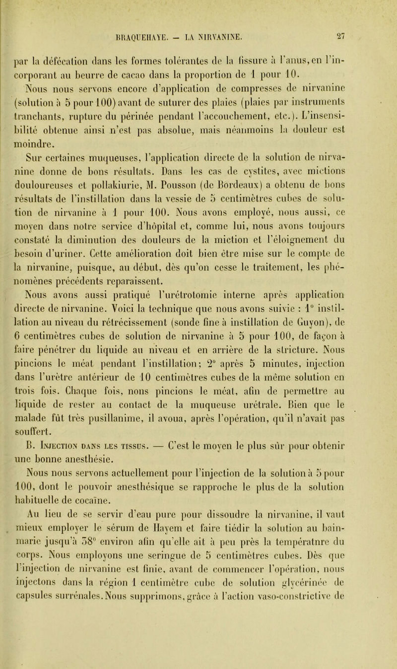 lUlAQUElIAYI':. par la défccalion dans les formes tolérantes de la lissnrc à ranus,en l’in- corporant an beurre de cacao dans la proportion de I pour 10. ÎXous nous servons encore d’application de compresses de nirvanine (solution à 5 pour 100) avant de suturer des plaies (plaies par instruments tranchants, rupture du périnée pendant racconebement, etc.). L’insensi- bilité obtenue ainsi n’est pas absolue, mais néanmoins la douleur est moindre. Sur certaines miujueuses, l’application directe de la solution de nirva- nine donne de bons résultats. Dans les cas de cystites, avec mictions douloureuses et pollakiurie, M. Pousson (de Bordeaux) a obtenu de bons résultats de l’instillation dans la vessie de 5 centimètres cubes de solu- tion de nirvanine à 1 pour 100. Nous avons employé, nous aussi, ce moyen dans notre service d’hôpital et, comme lui, nous avons toujours constaté la diminution des douleurs de la miction et l’éloignement du besoin d’uriner. Cette amélioration doit bien être mise sur le compte de la nirvanine, puisque, au début, dès qu’on cesse le traitement, les phé- nomènes précédents reparaissent. Nous avons aussi pratiqué rurétrotomie interne après application directe de nirvanine. Voici la technique que nous avons suivie : 1“ instil- lation au niveau du rétrécissement (sonde fine à instillation de Cuyon), de 6 centimètres cubes de solution de nirvanine à 5 pour 100, de façon à faire pénétrer du liquide au niveau et en arrière de la sLrictiire. Nous pincions le méat pendant l’instillation; 2“ après 5 minutes, injection dans l’urètre antérieur de 10 centimètres cubes de la meme solution en trois fois. Chaque fois, nous pincions le méat, afin de permettre au liquide de rester au contact de la muqueuse urétrale. Bien que le malade fût très pusillanime, il avoua, après l’opération, qu’il n’avait pas souffert. B. Injection dans les tissus. — C’est le moyen le plus sûr pour obtenir une bonne anesthésie. Nous nous servons actuellement pour l’injection de la solution à 5 pour 100, dont le pouvoir anesthésique se rapproche le plus de la solution habituelle de cocaïne. Au lieu de se servir d’eau pure pour dissoudre la nirvanine, il vaut mieux employer le sérum de Ilayem et faire tiédir la solution au bain- marie jusqu’à ,”8 environ afin qu’elle ait à peu près la température du corps. Nous employons une seringue de 5 centimètres cubes. Dès que l’injection de nirvanine est finie, avant de commencer l’opération, nous injectons dans la région 1 centimètre cube de solution glycérinée de capsules surrénales. Nous sup[)rimons, grâce à l’action vaso-conslrictive de