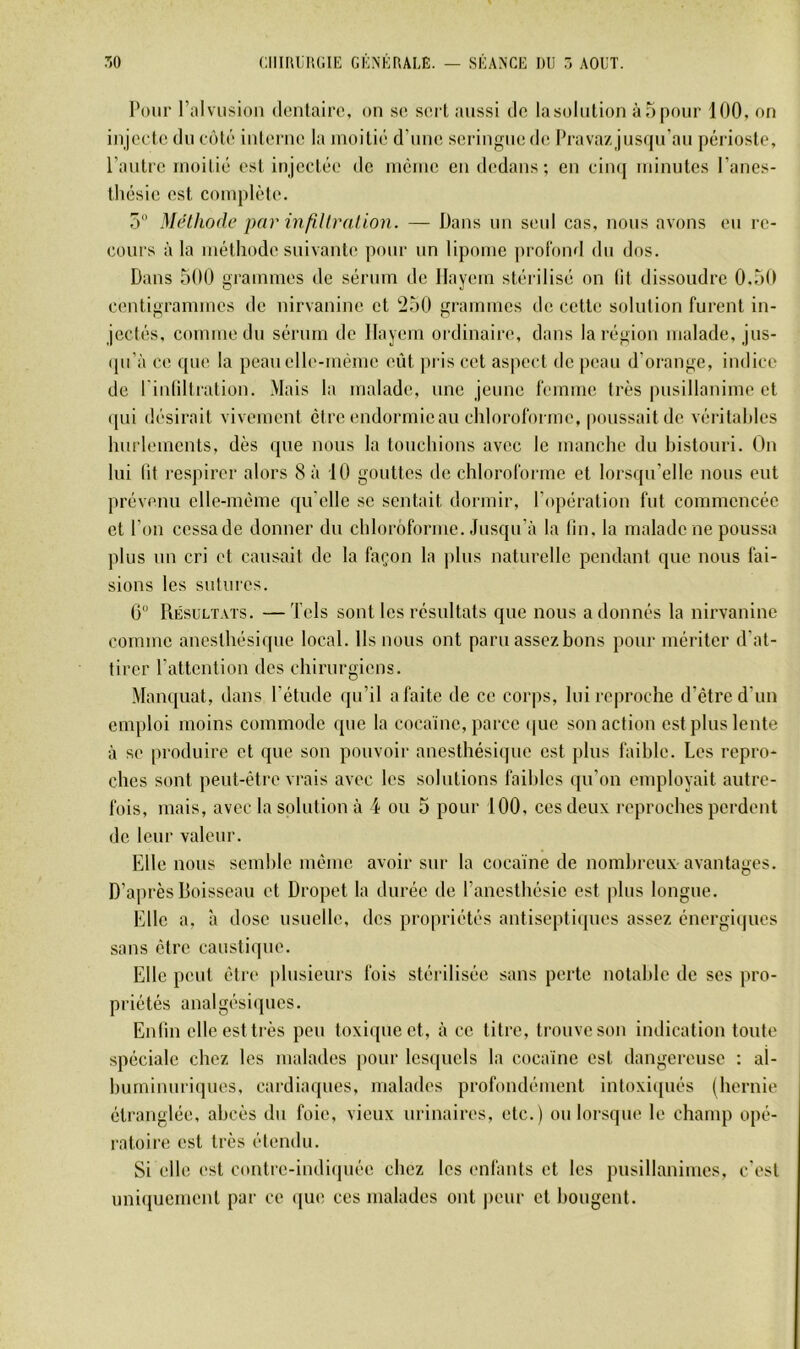 Pour Fiilvusion dentaire, on se sert aussi de lasülution àTipour 100, on injecte du côté interne la moitié d’une seringue de Pravazjusqu’au périoste, l’autre moitié est injectée de même en dedans ; en cimj minutes l’anes- tliésie est complète. 5 Méthode par mfll Irai ion. — Dans un seul cas, nous avons eu re- cours à la méthode suivante pour un lipome profond du dos. Dans 500 grammes de sérum de Ilayem stérilisé on (it dissoudre 0.50 centigrammes de nirvaninc et 250 grammes de cette solution furent in- jectés, comme du sérum de Ilayem ordinaire, dans la région malade, jus- (pi’à ce que la peau elle-même eût pris cet aspect de peau d’orange, indice de l'inliltration. Mais la malade, une jeune femme très pusillanime et qui désirait vivement être endormie au chloroforme, poussait de véiâtahles hurlements, dès que nous la touchions avec le manche du histouri. On lui fit res])irer alors 8 à 10 gouttes de chloroforme et lorsqu’elle nous eut prévenu elle-même qu'elle se sentait dormir, l’opération fut commencée et l’on cessade donner du chloroforme. Jusqu’à la fin, la malade ne poussa plus un cri et causait de la façon la ])lus naturelle pendant que nous fai- sions les sutures. G Résultats. —Tels sont les résultats que nous adonnés la nirvaninc comme anesthésique local. Ils nous ont paru assezbons pour mériter d’at- tirer l’attention des chirurgiens. Manquât, dans l’étude qu’il a faite de ce corps, lui reproche d’être d’un emploi moins commode que la cocaïne, parce (jue son action est plus lente à se produire et que son pouvoir anesthésique est plus faible. Les repro- ches sont peut-être vrais avec les solutions faibles ([u’on employait autre- fois, mais, avec la solution à 4 ou 5 pour 100, ces deux reproches perdent de leur valeur. Elle nous semble même avoir sur la cocaïne de nombreux avantages. D’a])rès Boisseau et Dropet la durée de l’anesthésie est plus longue. Elle a, à dose usuelle, des propriétés antiseptiques assez énergiques sans être caustique. Elle peut être plusieurs fois stérilisée sans perte notable de scs pro- priétés analgésiques. Enfin elle est très peu toxi([uect, à ce titre, trouve son indication toute spéciale chez les malades pour Icscpiels la cocaïne est dangereuse : al- huminuri(]ues, cardiaques, malades profondément intoxiqués (hernie étranglée, abcès du foie, vieux urinaires, etc.) ou lorsque le chanq) opé- ratoire est très étendu. Si elle est contic-indi(piée chez les ('niants et les pusillanimes, c'est uni(iucmcnt par ce ([lU! ces malades ont peur et bougent.