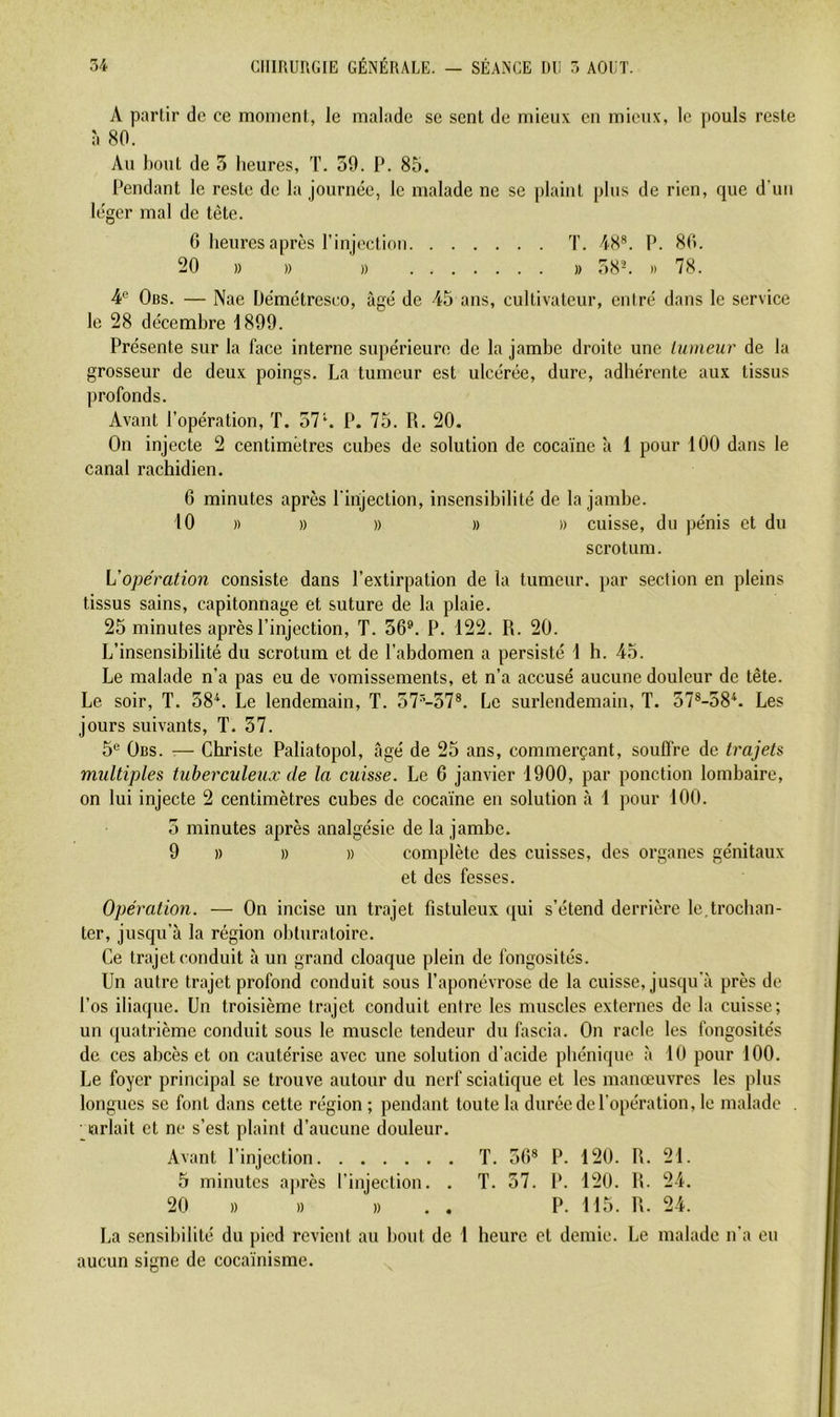A partir de ce moment, le malade se sent de mieux en mieux, le pouls reste à 80. Au bout de 3 heures, T. 39. P. 85. Pendant le reste de la journée, le malade ne se plaint plus de rien, que d’uii léger mal de tète. 0 heures après rinjectiou T. 48*. P. 80. 20 )) » ' )) » 38^ » 78. 4'’ Obs. — Nae Üémétresco, âgé de 45 ans, cultivateur, entré dans le service le 28 décembre 1899. Présente sur la face interne supérieure de la jambe droite une tumeur de la grosseur de deux poings. La tumeur est ulcérée, dure, adhérente aux tissus profonds. Avant l’opération, T. 57*. P. 75. R. 20. On injecte 2 centimètres cubes de solution de cocaïne à 1 pour 100 dans le canal rachidien. 6 minutes après l'injection, insensibilité de la jambe. 10 )) )) )) )) » cuisse, du pénis et du scrotum. Vopération consiste dans l’extirpation de la tumeur, par section en pleins tissus sains, capitonnage et suture de la plaie. 25 minutes après l’injection, T. 36®. P, 122. R. 20. L’insensibilité du scrotum et de l’abdomen a persisté 1 h. 45. Le malade n’a pas eu de vomissements, et n’a accusé aucune douleur de tête. Le soir, T. 38^. Le lendemain, T. 57'’-57*. Le surlendemain, T. 57®-58*. Les jours suivants, T. 37. 5® Obs. — Christe Paliatopol, âgé de 25 ans, commerçant, souffre de trajets multiples tuberculeux de la cuisse. Le 6 janvier 1900, par ponction lombaire, on lui injecte 2 centimètres cubes de cocaïne en solution à 1 pour 100. 5 minutes après analgésie de la jambe. 9 )) » » complète des cuisses, des organes génitaux et des fesses. Opération. — On incise un trajet fistuleux qui s’étend derrière le,trochan- ter, jusqu’à la région obturatoire. Ce trajet conduit à un grand cloaque plein de fongosités. Un autre trajet profond conduit sous l’aponévrose de la cuisse, jusqu'à près de l’os iliaque. Un troisième trajet conduit entre les muscles externes de la cuisse; un ({uatrième conduit sous le muscle tendeur du fascia. On racle les fongosités de ces abcès et on cautérise avec une solution d’acide phénique à lU pour 100. Le foyer principal se trouve autour du nerf sciatique et les manœuvres les plus longues se font dans cette région ; pendant toute la durée de l’opération, le malade . arlait et ne s’est plaint d’aucune douleur. Avant l’injection T. 36* P. 120. R. 21. 5 minutes a]»rès l’injection. . T. 57. P. 120. R. 24. 20 » )) B . . P. 115. R. 24. La sensibilité du pied revient au bout de 1 heure et demie. Le malade n’a eu aucun sicne de cocaïnisme.