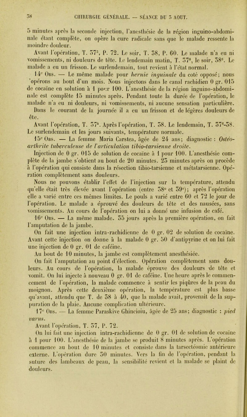 5 minutes apres la seconde injection, l’anestliésic de la région inguino-abdomi- nale étant coin])lète, on opère la cure radicale sans que le malade ressente la moindre douleur. Avant l’opération, T. o7^, P. 72. Le soir, T. 58, P. 60. Le malade n’a eu ni vomissements, ni douleurs de tète. Le lendemain matin, T. 57®, le soir, 58®. Le malade a eu un l’risson. Le surlendemain, tout revient à l’état normal. 14® 0ns. — Le même malade pour hernie inguinale du coté opposé; nous ’opérons au bout d’un mois. Nous injectons dans le canal rachidien 0 gr. 015 de cocaïne en solution à 1 pour 100. L’anesthésie de la région inguino-abdomi- nale est complète 15 minutes après. Pendant toute la durée de l’opération, le malade n’a eu ni douleurs, ni vomissements, ni aucune sensation particulière. Dans le courant de la journée il a eu un frisson et de légères douleurs de ête. Avant l’opération, T. 57*. Après l’opération, T. 58. Le lendemain, T. 57®-58. Le surlendemain et les jours suivants, température normale. 15®Oiîs. — La femme Maria Carstea, âgée de 24 ans; diagnostic: Oste'o- arthrite tuberculeuse de Varticulation tihio-tarsienne droite. Injection de 0 gr. 015 de solution de cocaïne à 1 pour 100. L’anesthésie com- plète de la jamhe s’obtient au bout de 20 minutes. 25 minutes après on procède à l’opération qui consiste dans la résection tibio-tarsienne et métatarsienne. Opé- ration complètement sans douleurs. Nous ne pouvons établir l’elfet de l’injection sur la température, attendu qu’elle était très élevée avant l’opération (entre 58“ et 59“); après l’opération elle a varié entre ces memes limites. Le pouls a varié entre 60 et 72 le jour de l’opération. Le malade a éprouvé des douleurs de tête et des nausées, sans vomissements. Au cours de l’opération on lui a donné une infusion de café. 16® Obs. — La même malade. 55 jours après la première opération, on fait l’amputation de la jambe. On fait une injection intra-rachidienne de 0 gr. 02 de solution de cocaïne. Avant cette injection on donne à la malade 0 gr. 50 d’antipyrine et on lui fait une injection de 0 gr. 01 de caféine. Au bout de 10 minutes, la jambe est complètement anesthésiée. On fait l’amputation au point d’élection. Opération complètement sans dou- leurs. Au cours de l’opération, la malade éprouve des douleurs de tête et vomit. On lui injecte à nouveau 0 gr. 01 de caféine. Une heure après le commen- cement de l’opération, la malade commence à sentir les piqûres de la peau du moignon. Après cette deuxième opération, la température est plus basse qu’avant, attendu que T. de 58 à 40, que la malade avait, provenait de la sup- ])uration de la plaie. Aucune complication ultérieure. 17® Obs. — La i'emme Paraskive Ghincioiu, âgée de 25 ans; diagnostic : pied varus. Avant l’opération, T. 57, D. 72. On lui fait une injection intra-rachidienne de 0 gr. 01 de solution de cocaïne ,à 1 pour 100. L’anesthésie de la jambe se produit 8 minutes après. L’opération commence au bout de 10 minutes et eonsiste dans 1a larsectéomie antérieure externe. L’opération dure 50 minutes. Vers la tin de l’opération, pendant la suture des lambeaux de peau, la sensibilité revient et la malade se plaint de douleurs.