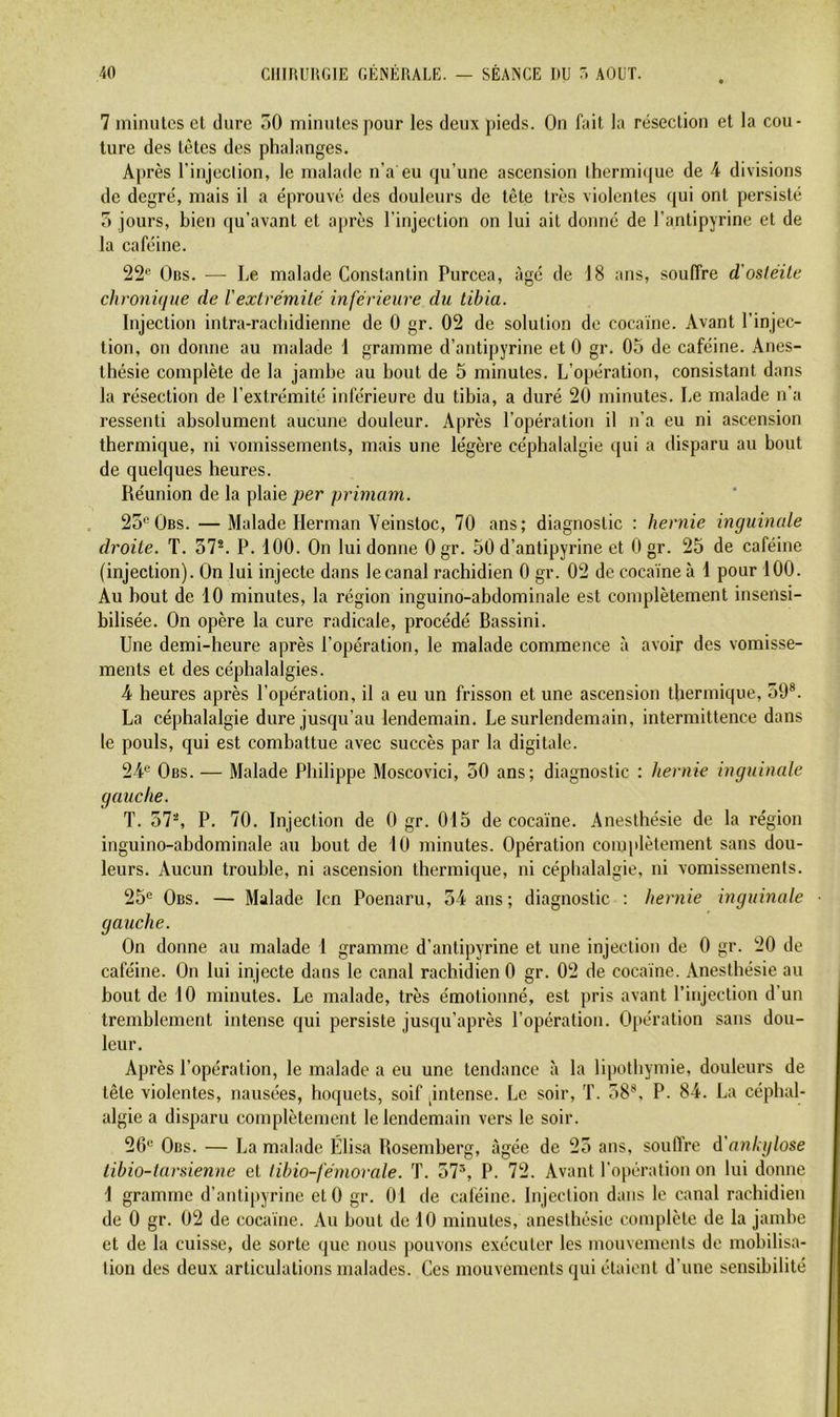 7 minutes et dure 50 minutes pour les deux pieds. On fait la résection et la cou- ture des tètes des phalanges. Après l’injeclion, le malade n’a eu qu’une ascension thermi(|ue de 4 divisions de degré, mais il a éprouvé des douleurs de tête très violentes qui ont persisté 5 jours, bien qu’avant et après l’injection on lui ait donné de l’antipyrine et de la caféine. 22'^ Üns. — Le malade Constantin Purcea, âgé de 18 ans, souffre d'osléile chronique de Vexlrémité inférieure du tibia. Injection intra-racliidienne de 0 gr. 02 de solution de cocaïne. Avant l’injec- tion, on donne au malade 1 gramme d’antipyrine et 0 gr. 05 de caféine. Anes- thésie complète de la jamhe au bout de 5 minutes. L’opération, consistant dans la résection de l’extrémité inférieure du tibia, a duré 20 minutes. Le malade n’a ressenti absolument aucune douleur. Après l’opération il n’a eu ni ascension thermique, ni vomissements, mais une légère céphalalgie cpii a disparu au bout de quelques heures. Réunion de la plaie per primam. 25®Übs. — Malade Herman Veinstoc, 70 ans; diagnostic : hernie inguinale droite. T. 37®. P. 100. On lui donne 0 gr. 50 d’antipyrine et 0 gr. 25 de caféine (injection). On lui injecte dans le canal rachidien 0 gr. 02 de cocaïne à 1 pour 100. Au bout de 10 minutes, la région inguino-abdominale est complètement insensi- bilisée. On opère la cure radicale, procédé Bassini. Une demi-heure après l’opération, le malade commence à avoir des vomisse- ments et des céphalalgies. 4 heures après l’opération, il a eu un frisson et une ascension thermique, 59®. La céphalalgie dure jusqu’au lendemain. Le surlendemain, intermittence dans le pouls, qui est combattue avec succès par la digitale. 24*^ Obs. — Malade Philippe Moscovici, 50 ans; diagnostic : hernie inguinale gauche. T. 37®, P. 70. Injection de 0 gr. 015 de cocaïne. Anesthésie de la région inguino-abdominale au bout de 10 minutes. Opération complètement sans dou- leurs. Aucun trouble, ni ascension thermique, ni céphalalgie, ni vomissements. 25® Obs. — Malade Icn Poenaru, 54 ans; diagnostic : hernie inguinale gauche. On donne au malade 1 gramme d’antipyrine et une injection de 0 gr. 20 de caféine. On lui injecte dans le canal rachidien 0 gr. 02 de cocaïne. Anesthésie au bout de 10 minutes. Le malade, très émotionné, est pris avant l’injection d’un tremblement intense qui persiste jusqu’après l’opération. Opération sans dou- leur. Après l’opération, le malade a eu une tendance ù la lipothymie, douleurs de tête violentes, nausées, hoquets, soif pntense. Le soir, T. 58®, P. 84. La céphal- algie a disparu complètement le lendemain vers le soir. 26® Obs. — La malade Élisa Rosemherg, âgée de 25 ans, souffre à'anhglose tibio-larsienne et tibio-fémorale. T. 57®, P. 72. Avant l’opération on lui donne 1 gramme d’antipyrine et 0 gr. 01 de caféine. Injection dans le canal rachidien de 0 gr. 02 de cocaïne. Au bout de 10 minutes, anesthésie complète de la jambe et de la cuisse, de sorte que nous pouvons exécuter les mouvements de mobilisa- tion des deux articulations malades. Ces mouvements qui étaient d’une sensibilité