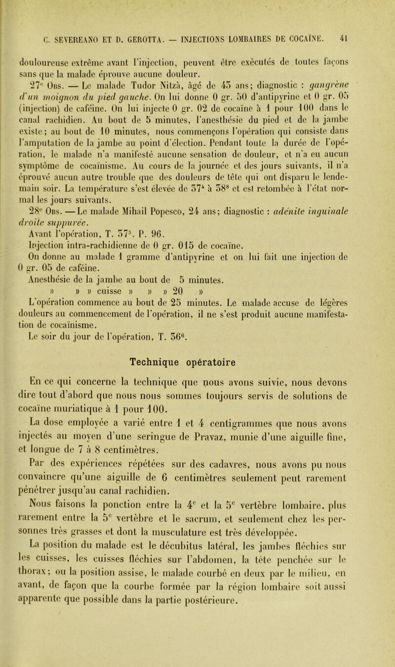 douloureuse extrême avant rinjection, peuvent être exécutes de toutes façons sans (jue la malade éprouve aucune douleur. !27'“ Oiis. — Le malade Tudor Nitzà, âgé de 4o ans; diagnostic : ijaimrène d'un inoignon du pied gauche. On lui donne 0 gr. 50 d’antipyrine et 0 gr. 05 (injection) de caféine. On lui injecte 0 gr. 02 de cocaïne à i pour 100 dans le canal rachidien. ,\u bout de 5 minutes, l’anesthésie du pied et de la jambe existe; au bout de 10 minutes, nous commençons l’opération qui consiste dans l’amputation de la jambe au point d’élection. Pendant toute la durée de l’opé- ration, le malade n’a manifesté aucune sensation de douleur, et n’a eu aucun symptôme de cocaïnisme. Au cours de la journée et des jours suivants, il n’a éprouvé aucun autre trouble (jue des douleurs de tête qui ont disparu le lende- main soir. La température s’est élevée de 37* à 58® et esl retombée à l’état nor- mal les jours suivants. 28® Obs. —Le malade Mihail Popesco, 24 ans; diagnostic : adénite inguinale droite suppurée. Avant l’opération, T. 57“. P. 96. Injection intra-rachidienne de 0 gr. 015 de cocaïne. On donne au malade 1 gramme d’antipyrine et on lui fait une injection de 0 gr. 05 de caféine. Anesthésie de la jambe au bout de 5 minutes. » » » cuisse » » )) 20 » L’opération commence au bout de 25 minutes. Le malade accuse de légères douleurs au commencement de l’opération, il ne s’est produit aucune manifesta- tion de cocaïnisme. Le soir du jour de l’opération, T. 56®. Technique opératoire En ce qui concerne la technique que nous avons suivie, nous devons dire tout d’abord que nous nous sommes toujours servis de solutions de cocaïne muriatique à 1 pour 100. La dose employée a x'arié entre 1 et 4 centigrammes que nous avons injectés au moyen d’une seringue de Pravaz, munie d’une aiguille fine, et longue de 7 à 8 centimètres. Par des expériences répétées sur des cadavres, nous avons pu nous convaincre qu’une aiguille de 6 centimètres seulement peut rarement pénétrer jusqu’au canal rachidien. Nous faisons la ponction entre la 4” et la 5® vertèbre lombaire, plus rarement entre la 5“ vertèbre et le sacrum, et seulement chez les per- sonnes très grasses et dont la musculature est très développée. La position du malade est le décubitus latéral, les jandics llécbies sur les cuisses, les cuisses fléchies sur l’abdomen, la tète penchée sur le thorax; ou la position assise, le malade courbé en deux par le milieu, en avant, de façon que la courbe formée par la région lombaire soit aussi apparente que possible dans la partie postérieure.