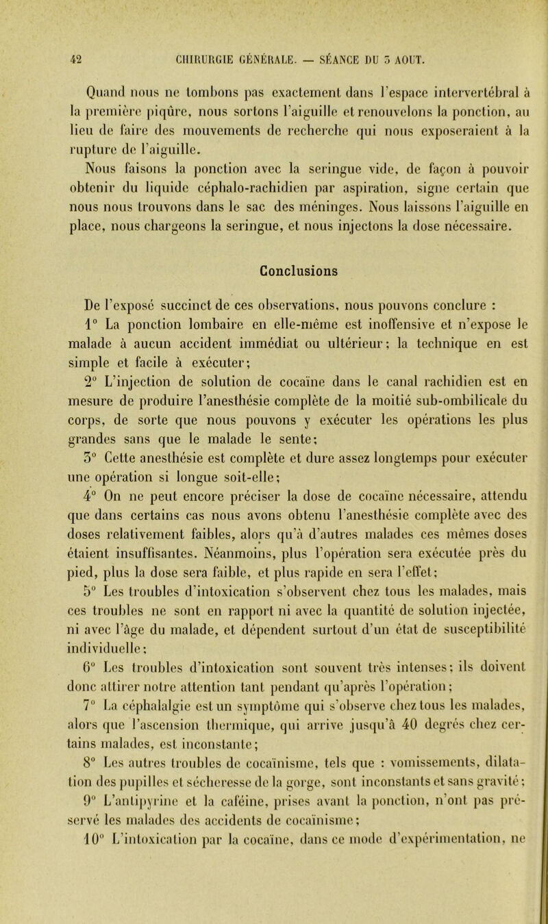 Quand nous ne tombons pas exactement dans l’espace intervertébral à la première piqûre, nous sortons l’aiguille et renouvelons la ponction, au lieu de l’aire des mouvements de recherche qui nous exposeraient à la rupture de l’aiguille. Nous faisons la ponction avec la seringue vide, de façon à pouvoir obtenir du liquide céphalo-rachidien par aspiration, signe certain que nous nous trouvons dans le sac des méninges. Nous laissons l’aiguille en place, nous chargeons la seringue, et nous injectons la dose nécessaire. Conclusions De l’exposé succinct de ces observations, nous pouvons conclure : 1“ La ponction lombaire en elle-même est inoffensive et n’expose le malade à aucun accident immédiat ou ultérieur; la technique en est simple et facile à exécuter; 2 L’injection de solution de cocaïne dans le canal rachidien est en mesure de produire l’anesthésie complète de la moitié sub-ombilicale du corps, de sorte que nous pouvons y exécuter les opérations les plus grandes sans que le malade le sente; 5“ Cette anesthésie est complète et dure assez longtemps pour exécuter une opération si longue soit-elle ; 4“ On ne peut encore préciser la dose de cocaïne nécessaire, attendu que dans certains cas nous avons obtenu l’anestbésie complète avec des doses relativement faibles, alors qu’à d’autres malades ces mêmes doses étaient insuffisantes. Néanmoins, plus l’opération sera exécutée près du pied, plus la dose sera faible, et plus rapide en sera l’effet; 5 Les troubles d’intoxication s’observent chez tous les malades, mais ces troubles ne sont en rapport ni avec la quantité de solution injectée, ni avec l’âge du malade, et dépendent surtout d’un état de susceptibilité individuelle; 6“ Les troubles d’intoxication sont souvent très intenses; ils doivent donc attirer notre attention tant pendant qu’après l’opération ; 7“ La céphalalgie est un symptôme qui s’observe cbeztous les malades, alors (jue l’ascension tbermique, qui arrive jusqu’à 40 degrés chez cer- tains malades, est inconstante; 8“ Les auti’es troubles do cocaïnisme, tels que : vomissements, dilata- tion des pupilles et sécheresse de la gorge, sont inconstants et sans gravité ; 0 L’antipyrine et la caféine, prises avant la ponction, n’ont pas pré- servé les malades des accidents de cocaïnisme; 10 L’intoxication par la cocaïne, dans ce mode d’expérimentation, ne