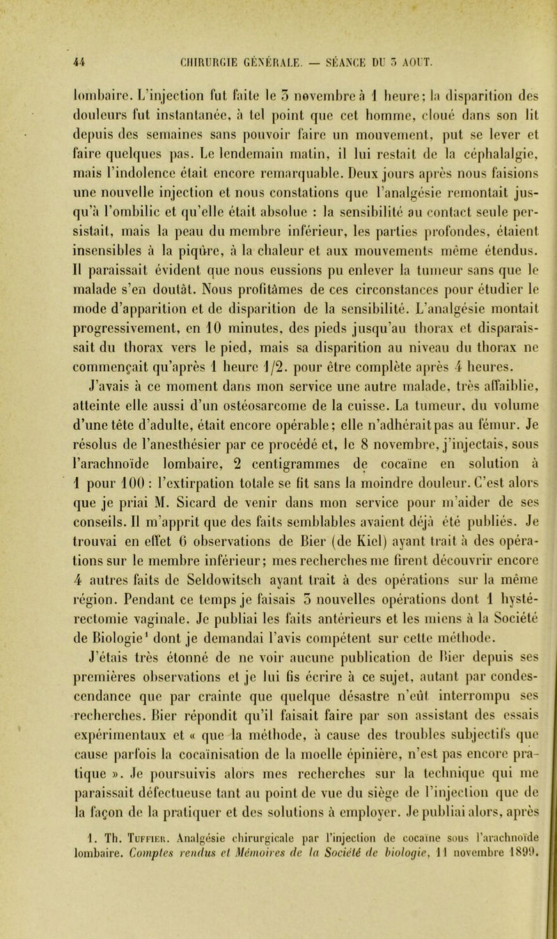 lombaire. L’injection fut faite le 5 novembre à 1 benre; la disparition des douleurs fut instantanée, à tel point que cet bomme, cloué dans son lit depuis des semaines sans pouvoir faire un mouvement, put se lever et faire quelques pas. Le lendemain matin, il lui restait de la céphalalgie, mais l’indolence était encore remarquable. Deux jours après nous faisions une nouvelle injection et nous constations que l’analgésie remontait jus- qu’à l’ombilic et qu’elle était absolue : la sensibilité au contact seule per- sistait, mais la peau du membre inférieur, les parties profondes, étaient insensibles à la piqûre, à la chaleur et aux mouvements même étendus. Il paraissait évident que nous eussions pu enlever la tumeur sans que le malade s’en doutât. Nous profitâmes de ces circonstances pour étudier le mode d’apparition et de disparition de la sensibilité. L’analgésie montait progressivement, en 10 minutes, des pieds jusqu’au thorax et disparais- sait du thorax vers le pied, mais sa disparition au niveau du thorax ne commençait qu’après 1 heure 1/2. pour être complète après 4 heures. J’avais à ce moment dans mon service une autre malade, très alîaiblie, atteinte elle aussi d’un ostéosarcome de la cuisse. La tumeur, du volume d’une tête d’adulte, était encore opérable; elle n’adhérait pas au fémur. Je résolus de l’anesthésier par ce procédé et, le 8 novembre, j’injectais, sous l’arachnoïde lombaire, 2 centigrammes de cocaïne en solution à 1 pour 100 : l’extirpation totale se lit sans la moindre douleur. C’est alors que je priai M. Sicard de venir dans mon service pour m’aider de ses conseils. Il m’apprit que des faits semblables avaient déjà été publiés. Je trouvai en eflet 6 observations de Hier (de Kiel) ayant trait à des opéra- tions sur le membre inférieur; mes recherches me firent découvrir encore 4 autres faits de Seldowitsch ayant trait à des opérations sur la même région. Pendant ce temps je faisais 5 nouvelles opérations dont 1 hysté- rectomie vaginale. Je publiai les faits antérieurs et les miens à la Société de Biologie‘ dont je demandai l’avis compétent sur cette méthode. J’étais très étonné de ne voir aucune publication de Lier depuis ses premières observations et je lui fis écrire à ce sujet, autant par condes- cendance que par crainte que quelque désastre n’eût interrompu ses recherches. Hier répondit qu’il faisait faire par son assistant des essais expérimentaux et « que la méthode, à cause des troubles subjectifs que cause parfois la cocaïnisation de la moelle épinière, n’est pas encore pra- tique ». Je poursuivis alors mes recherches sur la technique qui me paraissait défectueuse tant au point de vue du siège de l’injection que de la façon de la pratiquer et des solutions à employer. Je publiai alors, après t. Th. Tuffieh. Analgésie chirurgicale par l’injection de cocaïne sous l’arachnoïde lombaire. Comptes rendus et Mémoires de la Société de biologie, Il novembre 189'd.