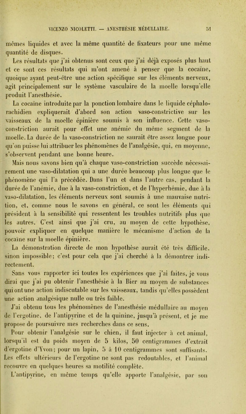 mêmes liquides et avec la même quantité de (ixateurs pour une même quantité de disques. Les résultats que j’ai obtenus sont ceux que j’ai déjà exposés plus haut et ce sont ces résidtats qui m’ont amené à penser que la cocaïne, quoique ayant peut-être une action spéciliquc sur les éléments nerveux, agit principalement sur le système vasculaire de la moelle lorsqu’elle produit l’anesthésie. La cocaïne introduite par la ponction lombaire dans le liquide céphalo- rachidien expliquerait d’abord son action vaso-constrictive sur les vaisseaux de la moelle épinière soumis à son influence. Cette vaso- constriction aurait pour efTet une anémie du même segment de la moelle. La durée de la vaso-constriclion ne saurait être assez longue pour (pi'on puisse lui attribuer les phénomènes de l’analgésie, qui, en moyenne, s’observent pendant une bonne heure. Mais nous savons bien qu’à chaque vaso-constriction succède nécessai- rement une vaso-dilatation qui a une durée beaucoup ])lus longue que le phénomène qui l’a précédée. Dans l’un et dans l’autre cas, pendant la durée de l’anémie, due à la vaso-constriction, et de l’Iiyperhémie, due à la vaso-dilatation, les éléments nerveux sont soumis à une mauvaise nutri- tion, et, comme nous le savons en général, ce sont les éléments qui président à la sensibilité qui ressentent les troubles nutritifs plus ([ue les autres. C’est ainsi que j’ai cru, au moyen de cette hypothèse, pouvoir expliquer en quelque manière le mécanisme d’action de la cocaïne sur la moelle épinière. La démonstration directe de mon hypothèse aurait été très diflicile. sinon impossible; c’est pour cela que j’ai cherché à la démontrer indi- rectement. Sans vous rapporter ici toutes les expériences que j’ai faites, je vous dirai que j'ai pu obtenir l’anesthésie à la Lier au moyen de substances quiontune action indiscutable sur les vaisseaux, tandis qu’elles possèdent une action analgésique nulle ou très faible. J’ai obtenu tous les phénomènes de l’anesthésie médullaire au moyen de l’ergotine, de l’antipyrine et de la quinine, jusqu’à présent, et je me propose de poursuivre mes recherches dans ce sens. Pour obtenir l’analgésie sur le chien, il faut injecter à cet animal, lorsqu’il est du poids moyen de 5 kilos, 50 centigrammes d’extrait d’ergotine d’Yvon; pour un lapin, 5 à 10 centigrammes sont sidïisanis. Les elVets ultérieurs do l’ergotine ne sont pas redoutables, et l’animal recouvre en quelques heures sa motilité complète. L’antipyrine, en même temps qu’elle apporte l’analgésie, par son