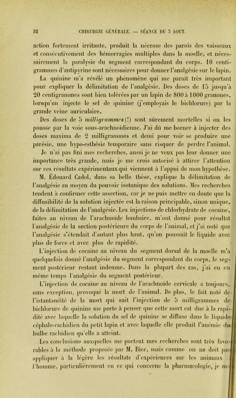 action fortement irritante, produit la nécrose des j)arois des vaisseaux et consécutivement des hémorragies multiples dans la moelle, et néces- sairemenl la paralysie du segment correspondant du corps. 10 centi- grammes d’antipyrine sont nécessaires pour donner l’analgésie sur le lapin. La (piinine m’a révélé un phénomène qui me parait très important pour expliquer la délimitation de l’analgésie. Des doses de 15 jusqu’à 20 centigrammes sont bien tolérées par un lapin de 800 à 1000 grammes, lorsqu’on injecte le sel de (piinine (j’employais le hichlorure) par la grande veine auriculaire. Des doses de 5 milligrnmmrsil) sont sûrement mortelles si on les pousse par la voie sous-arachnoïdienne. J’ai dû me borner à injecter des doses maxima de 2 milligrammes et demi pour voir se produire une parésie, une hypo-esthésie temporaire sans risquer de perdre l’animal. Je n'ai pas (ini mes recherches, aussi je ne veux pas leur donner une importance très grande, mais je me crois autorisé à attirer l’attention sur ces résultats expérimentaux qui viennent à l’appui de mon hypothèse. M. Édouard Cadol, dans sa belle thèse, explique la délimitation de l’analgésie au moyen du pouvoir isotonique des solutions. Mes recherches tendent à contirmer cette assertion, car je ne puis mettre en doute que la dilfusihilité de la solution injectée est la raison principahle, sinon unique, de la délimitation de l’analgésie. Les in jections de chlorhydrate de cocaïne, faites au niveau de l’arachnoïde lombaire, m’ont donné pour résultat l'analgésie de la section postérieure du corps de l’animal, et j’ai noté que l’analgésie s’étendait d’autant plus haut, qu’on poussait le liquide avec plus de force et avec plus de rapidité. L’injection de cocaïne au niveau du segment dorsal de la moelle m’a quelquefois donné l’analgésie du segment correspondant du corps, le seg- ment postérieur restant indemne. Dans la plupart des cas, j’ai eu en même temps l’analgésie du segment postérieur. L’injectiou de cocaïne au niveau de l’arachnoïde cervicale a toujours, sans exeeption, provoqué la mort do l’animal. Déplus, le fait noté de l’istantanéité de la mort qui suit l’injection de 5 milligrammes de hichlorure de (piinine me porte tà penser ipie cette mort est due à la rapi- dité avec la(|iielle la solution du sel de (piinine se dilViise dans le li(pij(h‘.| céphalo-rachidien du petit lapin et avec laquelle elle produit l’anémie dm hulhe rachidien qu’elle a atteint. I Les conclusions aux(pielles me portent mes recherches sont très favo •! rahles à la méthode proposée jiar M. Bier, mais comme on ne doit j)a:| appli(pier à la légère les résultats d’expériences sur les animaux 1 riiomme, |)arliculièrement en ce ([ui concerne la pharmacologie, je mil