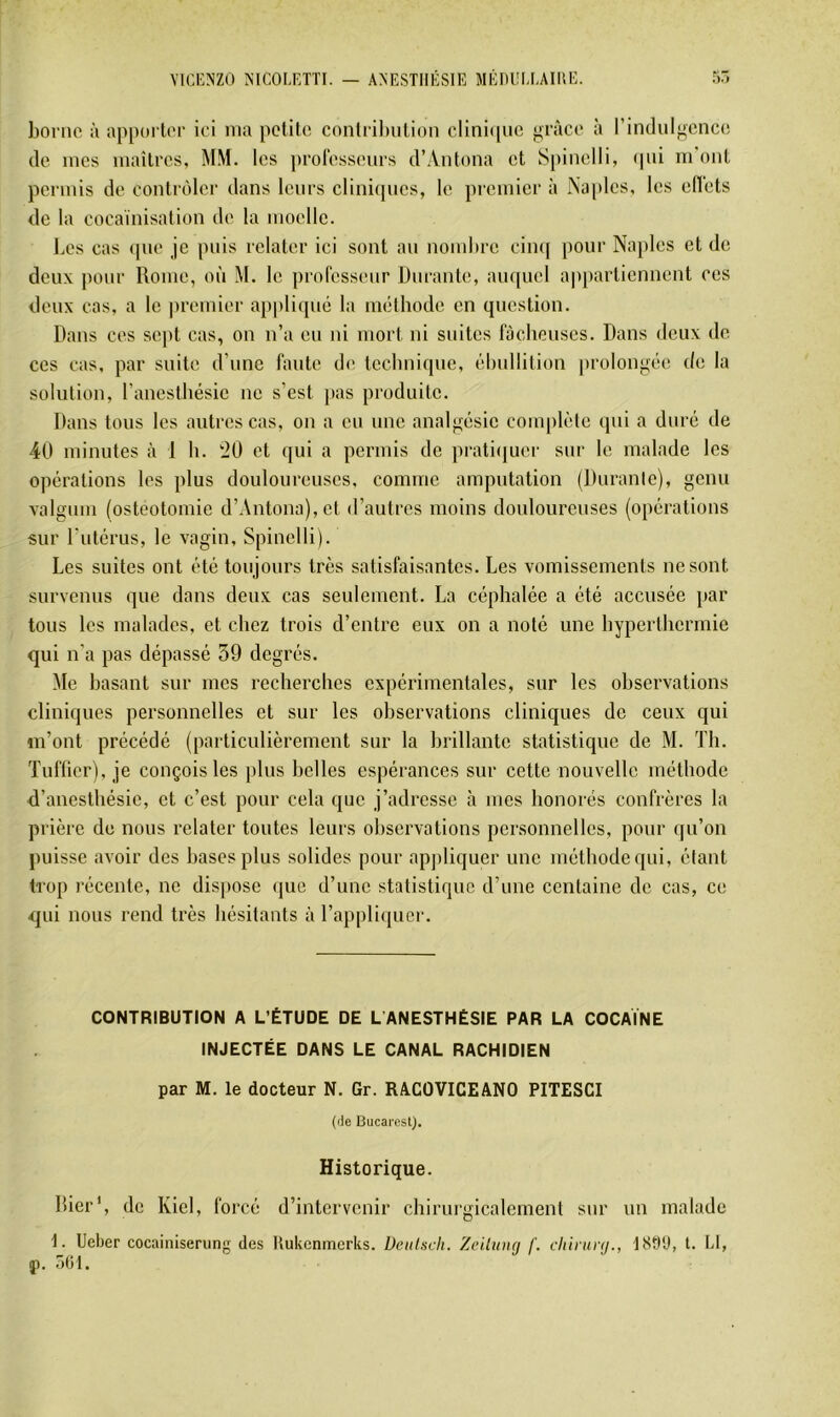 borne à apporter ici ma petite contribution clinicpie grâce à l’indiilgencc! (le mes maîtres, MM. les professeurs d’Antona et Spinelli, (pii m ont permis de contrôler dans leurs clini(pics, le premier à Na|dcs, les edets de la cocaïnisation de la moelle. l.es cas (pie je puis relater ici sont au nombre cin(| pour Najiles et de deux jionr Rome, où M. le professeur Durante, aiu[nel a|i})artiennent ces deux cas, a le premier ap|tli(pi(i la nuHbode en question. Dans ces sept cas, on n’a eu ni mort ni suites fâcheuses. Dans deux de ces cas, par suite d’une faute de teelmique, (ïlmllition prolongiïe de la solution, l’anesthésie ne s’est ]ms produite. Dans tous les autres cas, on a eu une analgésie complète qui a duré de 40 minutes à 1 b. ‘20 et qui a permis de prati(juer sur le malade les opérations les plus douloureuses, comme amputation (Duranle), genu valgum (ostéotomie d’Antona), et d’autres moins douloureuses (opérations sur l’utérus, le vagin, Spinelli). Les suites ont été toujours très satisfaisantes. Les vomissements ne sont survenus que dans deux cas seulement. La céphalée a été accusée par tous les malades, et chez trois d’entre eux on a noté une hyperthermie qui n’a pas dépassé 59 degrés. Me basant sur mes recherches expérimentales, sur les observations cliniques personnelles et sur les observations cliniques de ceux qui m’ont précédé (particulièrement sur la brillante statistique de M. Th. Tufficr), je conçois les plus belles espérances sur cette nouvelle méthode d’anesthésie, et c’est pour cela que j’adresse à mes honorés confrères la prière de nous relater toutes leurs observations personnelles, pour qu’on puisse avoir des bases plus solides pour apjiliquer une méthode qui, étant trop récente, ne dispose (jue d’une statistique d’une centaine de cas, ce qui nous rend très hésitants à l’appliquer. CONTRIBUTION A L’ÉTUDE DE L’ANESTHÉSIE PAR LA COCAÏNE INJECTÉE DANS LE CANAL RACHIDIEN par M. le docteur N. Gr. RACOVICEANO PITESCI (de Bucarest). Historique. hier', de Kiel, forcé d’intervenir chirurgicalement sur un malade 1. Ueber cocainiserung des Uukenmerks. Dcitiscli. Zeiluiuj /'. chirtmj., 1899, l. U, }). oCl.