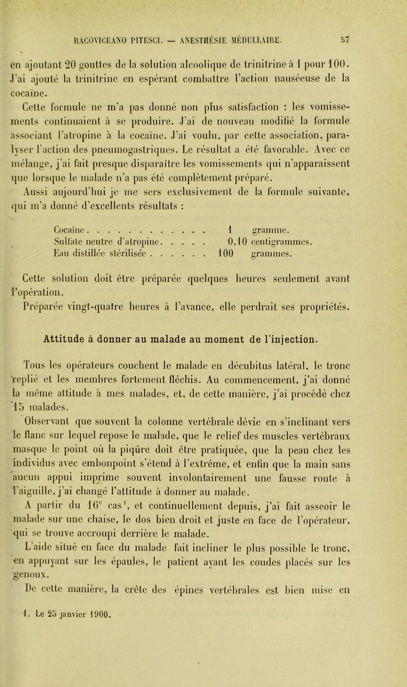 en ajoutant 20 gouttes de la solution alcoolique de liinitriueà 1 pour 100. J'ai ajouté la triuitriuc eu espérant combattre l’action nauséeuse de la cocaïne. Cette formule ne m’a pas donné non plus satisfaction : les vomisse- ments continuaient à se produire. J’ai de nouveau luodilié la formule associant l’ati'Opine h la cocaïne. J’ai voulu, ])ar cette association, para- lyser l’action des pneumogastriques. Le résultat a été favorable. Avec ce mélange, j’ai fait presque disparaître les vomissements qui n’apparaissent que lorsque le malade n’a pas été complètement préparé. Aussi aujourd’hui je me sers exclusivement de la formule suivante, qui m’a donné d’excellents résultats : Cocaïne 1 gramme. Sulfate neutre d'atropine 0,10 centigrammes. Eau distillée stérilisée 100 grammes. Cette solution doit être préparée quelques heures seulement avant l’opération. Préparée vingt-quatre heures là l’avance, elle perdrait ses propriétés. Attitude à donner au malade au moment de l’injection. Tous les opérateurs couchent le malade en déeuhitus latéral, le tronc replié et les membres fortement fléchis. Au commencement, j’ai donné la même attitude à mes malades, et, de cette manière, j’ai procédé chez *15 malades. Observant que souvent la colonne vertébrale dévie en s’inclinant vers le flanc sur lequel repose le malade, que le relief des muscles vertébraux masque le point où la piqûre doit être pratiquée, que la peau chez les individus avec embonpoint s’étend à l’extrême, et enfin que la main sans aucun appui imprime souvent involontairement une fausse route cà l’aiguille, j’ai changé l’attitude à donner au malade. A partir du 10® cas', et continuellement depuis, j’ai fait asseoir le malade sur une chaise, le dos bien droit et juste en face de l’opérateur, qui se trouve accroupi derrière le malade. L’aide situé en face du malade fait incliner le plus possible le tronc, en appuyant sur les épaules, le patient ayant les coudes placés sur les genoux. De cette manière, la crête des épines vertébrales est Iden mise en