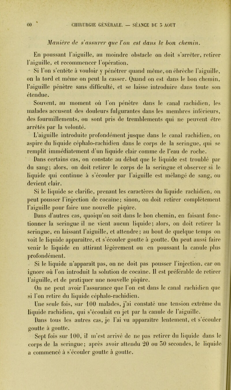 Ma nière (te s'aasnnT que l'on est dans le bon chemin. En poussant raif^iiillc, an moindre obstacle on doit s’arrêter, retirer raifTuille, et recoininencer l’opération. ' !Si l’on s’entête à vouloii’ y pénétrer quand même, on ébivcbe raignille, on la tord et même on peut la casser. Quand on est dans le bon chemin, l’aiguille pénètre sans dirriculté, et se laisse introduire dans toute son étendue. Souvent, au moment où l’on pénètre dans le canal raebidien, les }iialades accusent des douleurs rulgurantcs dans les membres inlérieurs, des rourmillemcnts, ou sont pris de tremblements qui ne peuvent être arrêtés par la volonté. L’aiguille introduite profondément jusque dans le canal rachidien, on aspire du liquide cépbalo-racbidien dans le corps de la seringue, qui se remplit immédiatement d’un liquide clair comme de l’eau de roche. Dans certains cas, on constate au début que le liquide est troublé par du sang; alors, on doit retirer le corps de la seringue et observer si le liquide qui continue à s’écouler par l’aiguille est mélangé de sang, ou devient clair. Si le liquide se clarifie, prenant les caractères du liquide rachidien, on peut pousser l’injection de cocaïne; sinon, on doit l’etirer complètement l’aiguille pour faire une nouvelle piqûre. Dans d’autres cas, (juoi([u’on soit dans le bon chemin, en faisant fonc- tionner la seringue il ne vient aucun liquide; alors, on doit retirer la seringue, en laissant l’aiguille, et attendre; au bout de quelque temps on voit le liquide apparaître, et s’écouler goutte à goutte. On peut aussi faire venir le liquide en attirant légèrement ou en poussant la canule plus })rofondément. Si le liquide n’apparaît pas, on ne doit pas pousser l’injection, car on ignore où l’on introduit la solution de cocaïne. U est préférable de retirer l’aiguille, et de pratiquer une nouvelle piqûre. On ne peut avoir l’assurance que l’on est dans le canal raebidien que si l’on retire du Ii(|uide céphalo-rachidien. Une seule fois, sui‘ 100 malades, j’ai constaté une tension extrême du liquide rachidien, qui s’écoulait en jet par la canule de l’aiguille. Dans tous les autres cas, je l’ai vu apparaître lentement, et s’écouler goutte à goutte. Sept fois sur 100, il m’est arrivé de ne pas retirer du li([uide dans le corps de la seringue; après avoir attendu ‘20 ou .'’)() secondes, le li(piide a commencé à s’écouler goutte .à goutte.