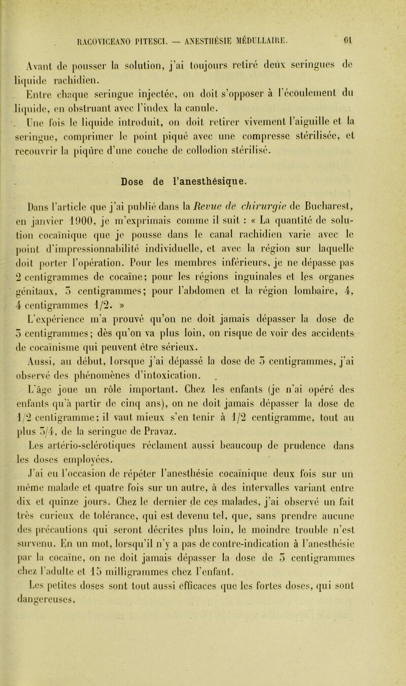 Avant de pousser la solution, j’ai toujours retiré deuv seringues de licpiide rachidien. Entre eha(pic seringue injectée, on doit s’opposer à récoidcinent du licpiide, en obstruant avec l’index la canule. Une fois le liquide introduit, on doit retirer vivement raiguille et la seringue, comprimer le point picpié avec une compresse stérilisée, et recouvrir la piqûre d’une couche de collodion stérilisé. Dose de l’anesthésique. Dans l’article que j’ai publié dans la Revue de chirurgie de Bucharesl, en janvier 1900, je m’exprimais comme il suit : « La quantité de solu- tion cocaïnique que je pousse dans le canal rachidien varie avec le jioint d’impressionnabilité individuelle, et avec la région sur laquelle doit porter l’opération. Pour les membres inférieurs, je ne dépasse pas 2 centigrammes de cocaïne; pour les régions inguinales et Les organes génitaux, 7> centigrammes; pour l’abdomen et la région lombaire, 4, 4 centigrammes 1/2. » L'expérience m’a prouvé qu’on ne doit jamais dépasser la dose de 5 centigrammes; dès qu’on va plus loin, on risque de voir des accidents de cocaïnisme qui peuvent être sérieux. Aussi, au début, lorsque j’ai dépassé la dose de 5 centigrammes, j’ai observé des phénomènes d’intoxication. L’àgc joue un rôle important. Chez les enfants (je n’ai opéré des enfants qu'à partir de cinq ans), on ne doit jamais dépasser la dose de 1 2 centigramme ; il vaut mieux s’en tenir à 1/2 centigramme, tout au plus o/4, de la seringue de Pravaz. Les artério-sclérotiques réclament aussi beaucoup de prudence dans les doses employées. J’ai eu l’occasion de répéter l’anesthésie cocaïnique deux fois sur un même malade et quatre fois sur un autre, à des intervalles variant entre dix et quinze jours. Chez le dernier de ces malades, j’ai observé un fait très curieux de tolérance, qui est devenu tel, que, sans prendre aucune des précautions qui seront décrites plus loin, le moindre trouble n’est survenu. En un mot, loi’squ’il n’y a pas de contre-indication à Panesthésie par la cocaïne, on no doit jamais dépasser la dose de 5 centigrammes cirez l’adulte et 15 rnilligr'ammcs chez l’enfant. Les petites doses sont tout aussi efficaces que les fortes doses, qui sont darrger-euses.