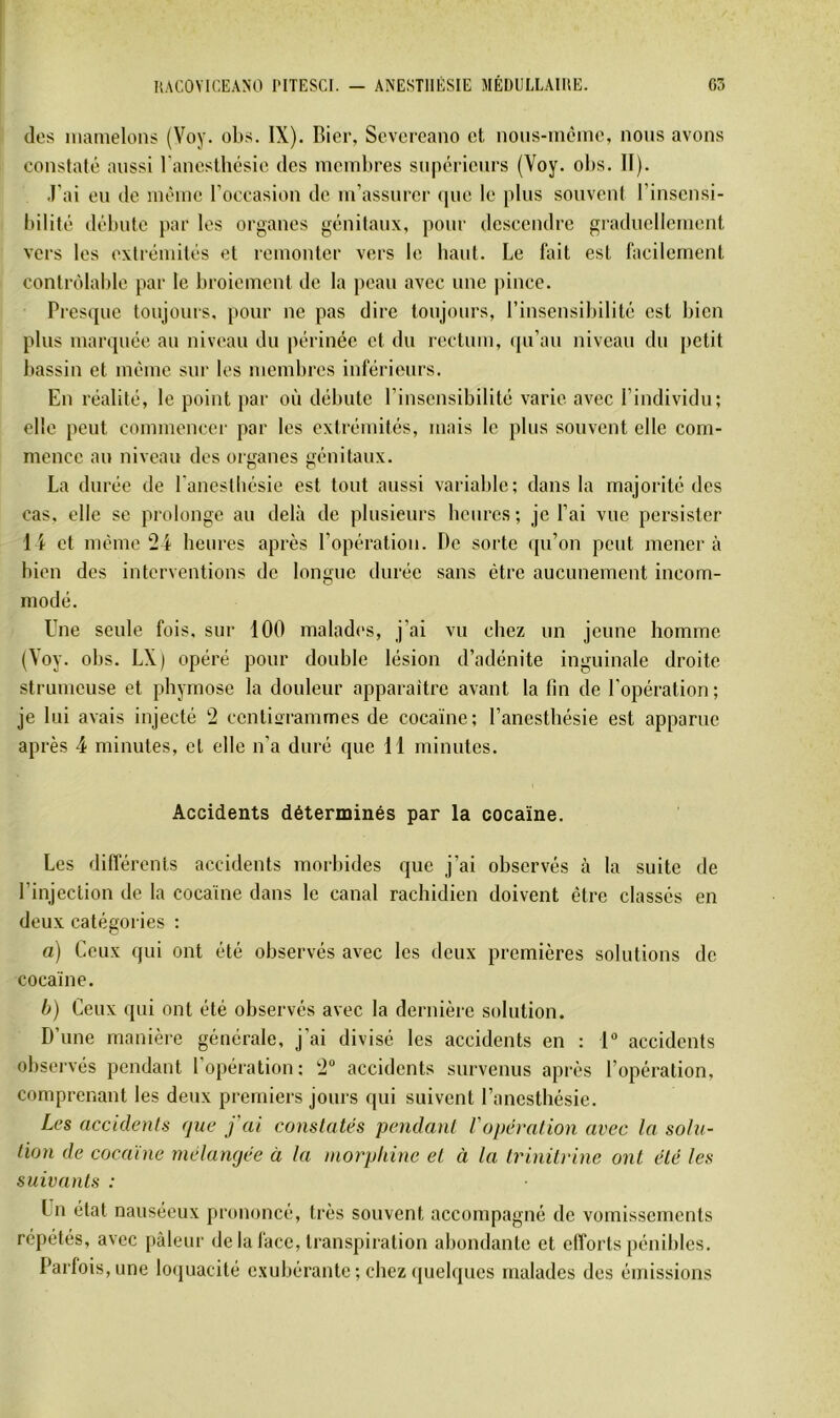 des mamelons (Voy. obs. IX). Bier, Scvcrcano et nous-mèine, nous avons constaté aussi ranesthésie des membres supérieurs (Voy. olts. II). J’ai eu de même l’occasion de m’assurer (|ue le plus souvent l’insensi- bilité débute par les organes génitaux, pour descendre graduellement vers les extrémités et remonter vers le haut. Le fait est facilement contrôlaljle par le broiement de la peau avec une pince. Presque toujours, pour ne pas dire toujours, l’insensibilité est bien plus marquée au niveau du périnée et du rectum, (pi’au niveau du petit bassin et même sur les membres inférieurs. En réalité, le point par où débute l’insensibilité varie avec l’individu; elle peut commencer par les extrémités, mais le plus souvent elle com- mence au niveau des organes génitaux. La durée de l'anestliésie est tout aussi variable: dans la majorité des cas, elle se prolonge au delà de plusieurs beurcs ; je l’ai vue persister 1 i et même 24 heures après l’opération. De sorte qu’on peut mènera bien des interventions de longue durée sans être aucunement incom- modé. Une seule fois, sur 100 malades, j’ai vu chez un jeune homme (Voy. obs. LX) opéré pour double lésion d’adénite inguinale droite strumeuse et phymose la douleur apparaître avant la tin de l'opération; je lui avais injecté 2 centiorammes de cocaïne; l’anesthésie est apparue après 4 minutes, et elle n’a duré que 11 minutes. Accidents déterminés par la cocaïne. Les différents accidents morbides que j’ai observés à la suite de rinjection de la cocaïne dans le canal rachidien doivent être classés en deux catégories : a) Ceux qui ont été observés avec les deux premières solutions de cocaïne. h) Ceux qui ont été observés avec la dernière solution. D’une manière générale, j’ai divisé les accidents en : 1 accidents observés pendant l’opération: 2“ accidents survenus après l’opération, comprenant les deux premiers jours qui suivent l’anesthésie. Les accidents que j'ai constatés pendant l'opération avec la solu- tion de cocaïne mélangée à la morphine et à la trinitrine ont été les suivants : Un état nauséeux prononcé, très souvent accompagné de vomissements répétés, avec pâleur de la face, transpiration abondante et efforts pénibles. Parfois, une loquacité exubérante ; chez quelques malades des émissions