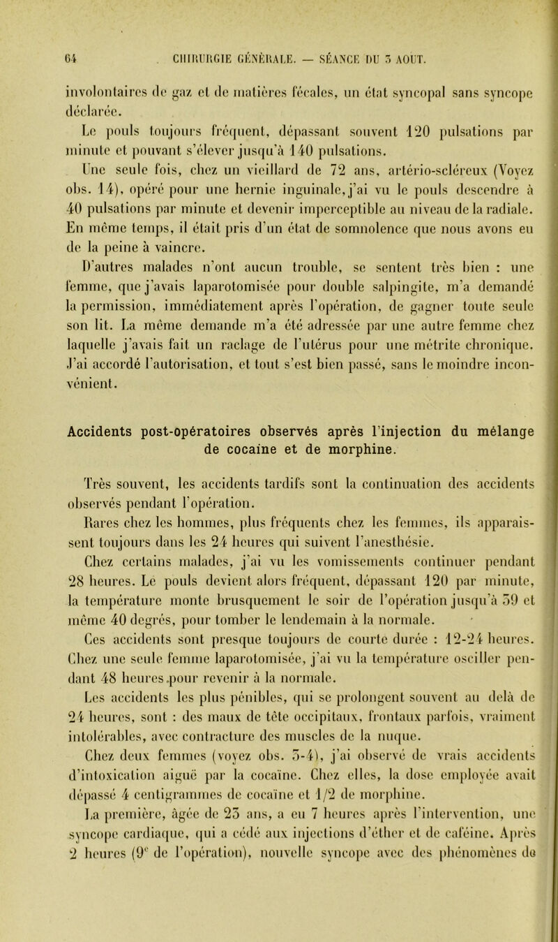 involontaires de gaz cl de nialièrcs (ecalcs, nn état syncopal sans syncope déclarée. Le poids toujours fréipienl, dépassant souvent l!20 pulsations par minute et pouvant s’élever jusqu’à 140 pulsations. Une seule fois, chez un vieillard de 72 ans, artério-scléreux (Voyez ol)S. 14), opéré pour une hernie inguinale, j’ai vu le pouls descendre à 40 pulsations par minute et devenir imperceptible au niveau de la radiale. En même temps, il était pris d’un état de somnolence que nous avons eu de la peine à vaincre. D’autres malades n’ont aucun trouble, se sentent très bien : une femme, que j’avais laparotomisée pour double salpingite, m’a demandé j la permission, immédiatement après l’opération, de gagner toute seule i son lit. La même demande rn’a été adressée par une autre femme chez laquelle j’avais fait un raclage de l’utérus pour une métrite chronique. J’ai accordé l’autorisation, et tout s’est bien passé, sans le moindre incon- vénient. Accidents post-opératoires observés après l’injection du mélange de cocaïne et de morphine. Très souvent, les accidents tardifs sont la continuation des accidents observés pendant l’opération. Rares chez les hommes, plus fréquents chez les femmes, ils apparais- sent toujours dans les 24 heures qui suivent l’anestbésie. Chez certains malades, j’ai vu les vomissements continuer pendant ) 28 heures. Le pouls devient alors fréquent, dépassant 120 par minute, i la température monte brusquement le soir de l’opération jusqu’à 59 et mémo 40 degrés, pour tomber le lendemain à la normale. Ces accidents sont presque toujours de courte durée : 12-2'}- heures. Chez une seule femme laparotomisée, j'ai vu la température osciller pen- dant 48 heures .pour revenir à la normale. Les accidents les plus pénibles, qui se prolongent souvent au delà de 2'i- heures, sont ; des maux de tète occipitaux, frontaux pai fois, viaiment intolérables, avec contracture des muscles de la nuque. Chez deux femmes (voyez obs. 5-'}'), j’ai observé de vrais accidents d’intoxication aiguë par la cocaïne. Chez elles, la dose employée avait dépassé 4 centigrammes de cocaïne et 1/2 de morphine. La première, âgée de 25 ans, a eu 7 heures après l’intervention, une svnco()e cardiaque, (jui a cédé aux injections d’étber et de caféine. Après