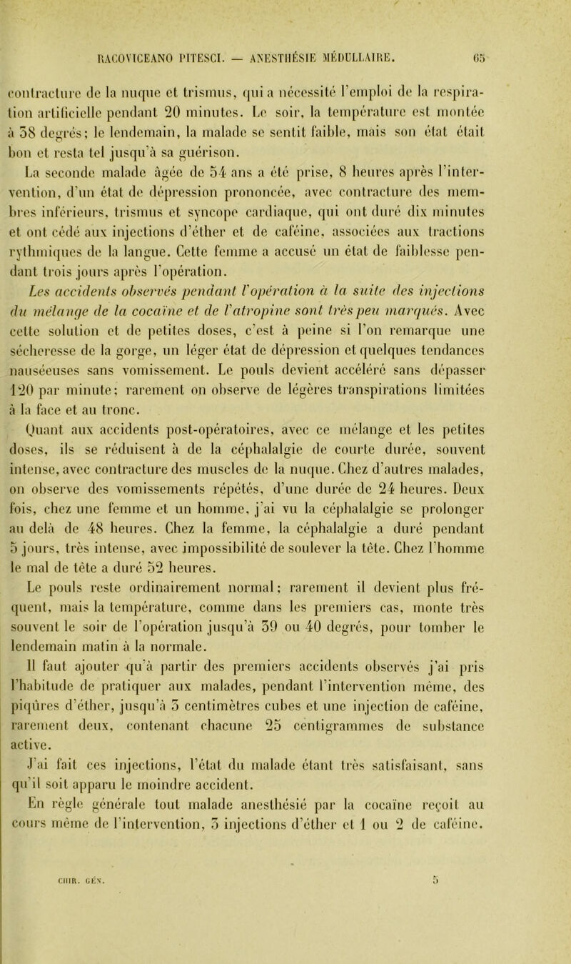 conlraclniT tic la nuque et Irismus, (|iiia nécessité l’emploi de la respira- tion artilicielle pendant 20 minutes. Le soir, la température est montée à 58 degrés; le lendemain, la malade se sentit faible, mais son état était bon et resta tel jusqu’à sa ^jiiérison. La seconde malade âgée de 54 ans a été prise, 8 benres après l’inter- vention, d’nn état de dépression prononcée, avec contracture des mem- bres inférieurs, trismns et syncope cardiaque, qui ont duré dix minutes et ont cédé aux injections d’éther et de caféine, associées aux tractions rytbmi(jues de la langue. Cette femme a accusé nu état de faiblesse pen- dant trois jours après l’opération. Les accidents observes pendant Vopération à la suite des injections du mélange de la cocaïne et de l'atropine sont très peu marqués. Avec cette solution et de petites doses, c’est à peine si l’on remarque une sécheresse de la gorge, un léger état de dépression et quelques tendances nauséeuses sans vomissement. Le pouls devient accéléré sans dépasser 120 par minute; rarement on observe de légères transpirations limitées à la face et au tronc. Ouant aux accidents post-opératoires, avec ce mélange et les petites doses, ils se réduisent à de la céphalalgie de courte durée, souvent intense, avec contracture des muscles de la nuque. Chez d’autres malades, on observe des vomissements répétés, d’une durée de 24 heures. Deux fois, chez une femme et un homme, j'ai vu la céphalalgie se prolonger au delà de 48 heures. Chez la femme, la céphalalgie a duré pendant 5 jours, très intense, avec impossibilité de soulever la tète. Chez l’homme le mal de tète a duré 52 heures. Le pouls reste ordinairement normal; rarement il devient plus fré- quent, mais la température, comme dans les premiers cas, monte très souvent le soir de l’opération jusqu’à 59 ou 40 degrés, pour tomber le lendemain matin à la normale. 11 faut ajouter qu’à partir des premiers accidents observés j’ai pris l’habitude de pratiquer aux malades, pendant rintervention même, des piqûres d’étber, jusqu’à 5 centimètres cubes et une injection de caféine, rarement deux, contenant cbacune 25 centigrammes de substance active. .l’ai fait ces injections, l’état du malade étant très satisfaisant, sans qu’il soit apparu le moindre accident. En règle générale tout malade anesthésié par la cocaïne reçoit au coms même de l’intervention, 5 injections d’éther et 1 ou 2 de caféine. ciiin. cÉN.