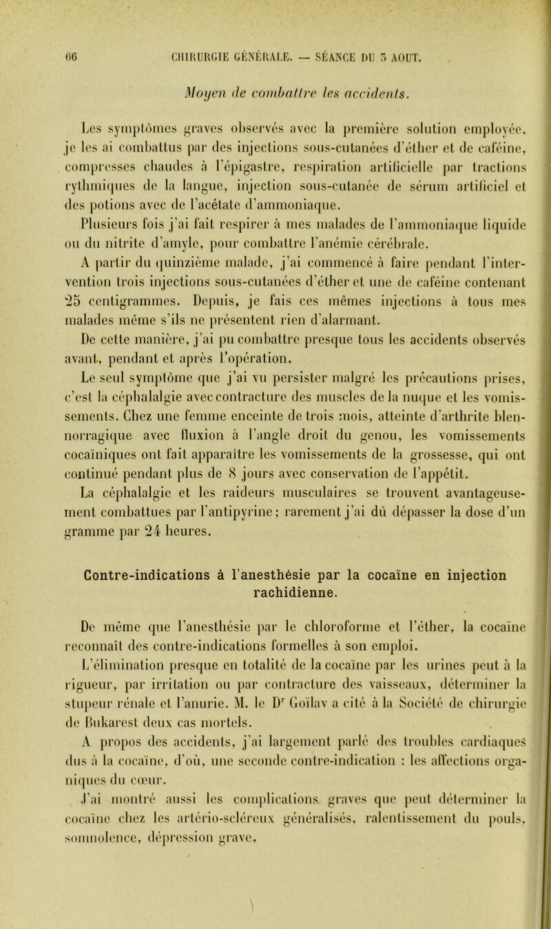 Moycni de combat Ire les accidents. Los syiiiplôiucs graves observés avec la première solution employée, je les ai combattus par des injections sous-cutanées d’étber et de caféine, compresses chaudes à l’épigastre, res])iration artiliciellc par tractions rytlimi(pies de la langue, injection sous-cutanée de sérum artificiel et des potions avec de l’acétate d’ammoniarpie. Plusieurs fois j’ai fait respirer à mes malades de l’ammoniaque liquide ou du nitrite d’amyle, pour combattre l’anémie cérébrale. A partir du quinzième malade, j’ai commencé à faire pendant l’inter- vention trois injections sous-cutanées d’éther et une de caféine contenant '25 centigrammes. Depuis, je fais ces mêmes injections à tous mes malades même s’ils ne présentent rien d’alarmant. De cette manière, j’ai pu combattre presque tous les aecidents observés avant, pendant et après l’opération. Le seul synqAôme que j’ai vu persister malgré les précautions prises, c’est la céphalalgie avec contracture des muscles de la nuque et les vomis- sements. Chez une femme enceinte de trois mois, atteinte d’arthrite blen- norragique avec tluxion à l’angle droit du genou, les vomissements cocaïniques ont fait apparaître les vomissements de la grossesse, qui ont continué pendant plus de (S jours avec conservation de l’appétit. La céphalalgie et les raideurs musculaires se trouvent avantageuse- ment combattues par l’antipyrine; rarement j’ai dû dépasser la dose d’un gramme par 24 heures. Contre-indications à l’anesthésie par la cocaïne en injection rachidienne. De même que l’anesthésie par le chloroforme et l’éther, la cocaïne reconnaît des contre-indications formelles à son emploi. L’élimination presque en totalité de la cocaïne par les urines peut à la rigueur, par irritation ou par contracture des vaisseaux, déterminer la stupeur rénale et l’anurie. M. le D'' Goïlav a cité à la Société de chirurgie de Bukarest deux cas mortels. A propos des accidents, j’ai largement parlé des troubles cardiaques dus à la cocaïne, d’où, nne seconde contre-indication : les alfections orga- niques du C(eur. .l’ai montré aussi les comj)lications graves que peut déterminer la cocaïne chez les artério-scléreux généralisés, ralentissement du pouls, somuülence, dépression grave.