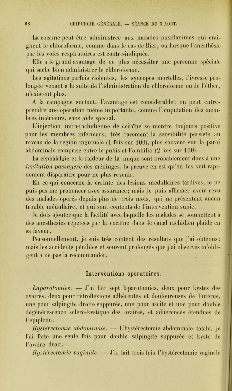 La cocaïne peut cire administrée aux malades pusillanimes (pii crai- gnent le cldororormc, comme dans le cas de Bier, ou lorscpie raneslliésié par les voies respiratoires est contre-indiqucc. Elle a le grand avantage de ne plus nécessiter une personne spéciale qui sache bien administrer le chloroforme. Les agitations parfois violentes, les syncopes mortelles, l’ivresse pro- longée venant à la suite de l’administration du chloroforme ou de l’éther, n’existent plus. A la campagne surtout, l’avantage est considérable; on peut entre- prendre une opération même importante, comme l’amputation des mem- bres inférieurs, sans aide spécial. L’injection intra-rachidienne de cocaïne se montre toujours positive pour les membres inférieurs, très rarement la sensibilité persiste au niveau de la région inguinale (1 fois sur 100), plus souvent sur la paroi abdominale comprise entre le pubis et l’ombilic (2 fois sur 100). La céphalalgie et la raideur de la nuque sont probablement dues à une irritation passagère des méninges, la preuve en est qu’on les voit rapi- dement disparaître pour ne plus revenir. En ce qui concerne la crainte des lésions médullaires tardives, je ne puis pas me prononcer avec assurance; mais je puis afiirmer avoir revu des malades opérés depuis plus de trois mois, qui ne présentent aucun trouble médullaire, et qui sont contents de l’intervention subie. Je dois ajouter que la facilité avec laquelle les malades se soumettent à des anesthésies répétées par la cocaïne dans le canal rachidien plaide en sa faveur. Personnellement, je suis très content des résultats que j’ai obtenus; mais les accidents pénibles et souvent prolongés que j’ai observés m’obli- gent à ne pas la recommander. Interventions opératoires. Laparotomies. — J’ai fait sept laparotomies, deux pour kystes des ovaires, deux pour rétrollexions adhérentes et douloureuses de l’utérus, une pour salpingite droite suppurée, une pour ascite et une pour double dégénérescence scléro-kystiquc des ovaires, et adhérences étendues de' l’épiploon. Hgstérectomie abdominale. — L’bystérectomie abdominale totale, je l’ai faite une seule fois pour double salpingite suppurée et kyste de l’ovaire droit. Hystérectomie vaginale. — J’ai fait trois fois riiystérectomie vaginale