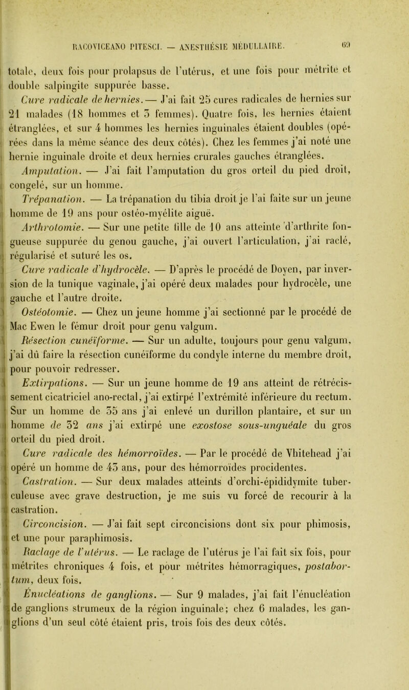 u.vr.ovu;KAiNu nriisci. — anesthésie MÉituiH.AmE. <>'•> totale, deux fois jiour prolapsus do rutérus, et une fois pour inétrile et double salpingite suppurée basse. C.ure radicale de hernies.— J’ai fait 25 cures radicales de hernies sur 21 malades (18 bonimes et 5 femmes). Quatre fois, les hernies étaient étranglées, et sur 4 hommes les hernies inguinales étaient doubles (opé- rées dans la meme séance des deux cotés). Chez les femmes j’ai noté une hernie inguinale droite et deux hernies crurales gauches étranglées. Amputation. — J’ai fait l’amputation du gros orteil du pied droit, congelé, sur un homme. Trépanation. — La trépanation du tibia droit je l’ai faite sur un jeune homme de 19 ans pour osiéo-myélite aiguë. Arthrotomie. — Sur une petite lille de 10 ans atteinte d’arthrite fon- i gueuse suppurée du genou gauche, j’ai ouvert l’articulation, j’ai raclé, j régularisé et suturé les os. ) Cure radicale d'hydrocèle. — D’après le procédé de Doyen, par inver- t sion de la tunique vaginale, j’ai opéré deux malades pour hydrocèle, une U gauche et l’autre droite. 1 Ostéotomie. — Chez un jeune homme j’ai sectionné par le procédé de ) Mac Ewen le fémur droit pour genu valgum. \ Résection cunéiforme. — Sur un adulte, toujours pour genu valgum, i j’ai dû faire la résection cunéiforme du condyle interne du membre droit, a pour pouvoir redresser. \ Extirpations. — Sur un jeune homme de 19 ans atteint de rétrécis- I sement cicatriciel ano-rectal, j’ai extirpé l’extrémité inférieure du rectum. Sur un homme de 55 ans j’ai enlevé un durillon plantaire, et sur un I homme de 52 ans j’ai extirpé une exostose sous-unguéale du gros ' orteil du pied droit. Cure radicale des hémorroïdes. — Par le procédé de Vhitehead j’ai ■ opéré un homme de 45 aiLS, pour des hémorroïdes procidentes. ' Castration. — Sur deux malades atteints d’orchi-épididymite tuber- f culeuse avec grave destruction, je me suis vu forcé de recourir à la ' castration. « Circoncision. — J’ai fait sept circoncisions dont six pour phimosis, I et une pour paraphimosis. 1 Raclage de Vulérus. — Le raclage de l’utérus je l’ai fait six fois, pour ' métrites chroniques 4 fois, et pour métrites hémorragiques, postahor- . tum, deux fois. * Enucléations de ganglions. — Sur 9 malades, j’ai fait l’énucléation de ganglions strumeux de la région inguinale; chez 6 malades, les gan- 1 glions d’un seul côté étaient pris, trois fois des deux côtés.