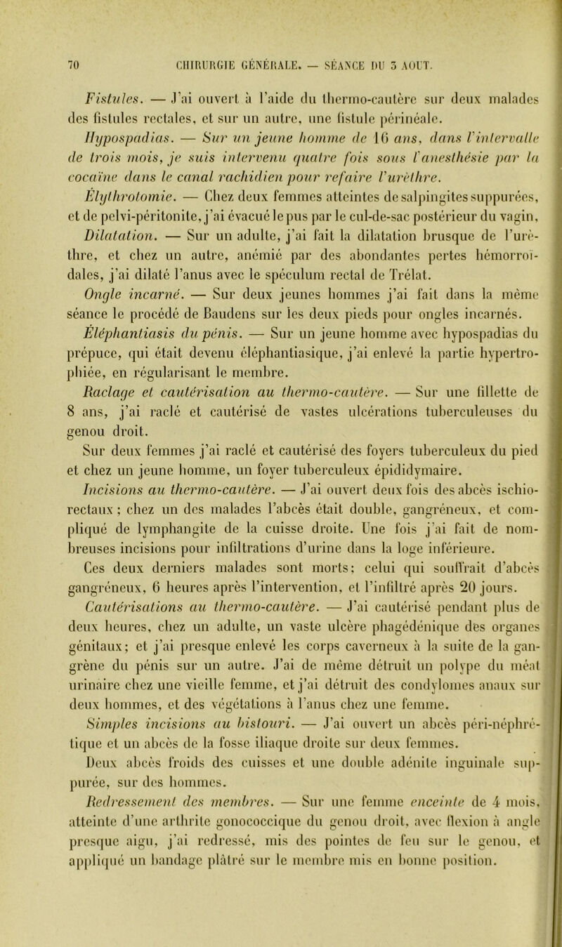 Fistules. — .l’ai oiiverl, à l’aide du ilierino-caulèrc sur deux malades des fistules rectales, et sur un autre, une listule périnéale. Uypospadtas. — Sur un jeune honinie de 10 ans, dans l'intervalle de trois mois, je suis intervenu quatre fois sous l'anesthésie par la eocaïne dans le canal rachidien pour refaire Vurèthre. Elythrolomie. — Chez deux femmes atteintes de salpingites suppurées, et de pelvi-péritonite, j’ai évacué le pus par le cul-de-sac postérieur du vagin. Dilatation. — Sur un adulte, j’ai fait la dilatation brusque de l’urè- thre, et chez un autre, anémié par des abondantes pertes hémorroï- dales, j’ai dilaté l’anus avec le spéculum rectal de Trélat. Ongle incarné. — Sur deux jeunes hommes j’ai fait dans la même séance le procédé de Baudens sur les deux pieds pour ongles incarnés. Éléphantiasis du pénis. — Sur un jeune homme avec hypospadias du prépuce, qui était devenu éléphantiasique, j’ai enlevé la partie hypertro- phiée, en régularisant le membre. Raclage et cautérisation au thermo-cautère. — Sur une tillette de 8 ans, j’ai raclé et cautérisé de vastes ulcérations tuberculeuses du genou droit. Sur deux femmes j’ai raclé et cautérisé des foyers tuberculeux du pied et chez un jeune homme, un foyer tuberculeux épididymaire. Incisions au thermo-cautère. — J’ai ouvert deux fois des abcès ischio- rectaux ; chez un des malades l’abcès était double, gangréneux, et com- pliqué de lymphangite de la cuisse droite. Une fois j’ai fait de nom- breuses incisions pour infdtrations d’urine dans la loge inférieure. Ces deux derniers malades sont morts: celui qui soulfrait d’abcès gangréneux, 6 heures après l’intervention, et l’inlillré après 20 jours. Cautérisations au thermo-cautère. — J’ai cautérisé pendant plus de deux heures, chez un adulte, un vaste ulcère pbagédénique des organes génitaux; et j’ai presque enlevé les corps caverneux à la suite de la gan- grène du pénis sur un autre. J’ai de même détruit un polype du méat urinaire chez une vieille femme, et j’ai détruit des condylomes anaux sur deux hommes, et des végétations à l’anus chez une femme. Simples incisions au bistouri. — J’ai ouvert un abcès péri-néphré- tique et un abcès de la fosse iliaque droite sur deux femmes. Deux abcès froids des cuisses et une double adénite inguinale su|)- purée, sur des hommes. Redressonent des metnbres. — Sur une femme enceinte de 4 mois, atteinte d’une arthrite gonococcique du genou droit, avec llexion :i angle presque aigu, j’ai redressé, mis des pointes de feu sur le genou, et appli(pié un bandage plâtré sur le membre mis en bonne i)osition.