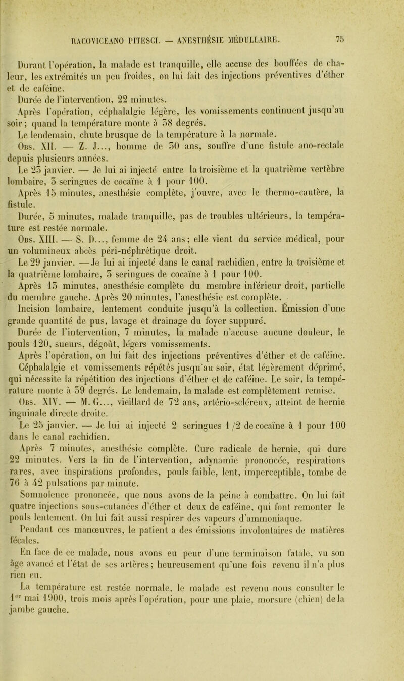 Durant l’oporalion, la malade est tranquille, elle accuse des liouflécs de cha- leur, les extrémités uu peu froides, on lui fait des injections préventives d’éther et de caféine. Durée de l’interventiou, 22 minutes. Après l'opération, céphalalgie légère, les vomissements continuent jusqu au soir; quand la température monte à 58 degrés. Le lendemain, chute hrusque de la température à la normale. Oiis. XII. — Z. J..., homme de 50 ans, soufl’re d’une fistule ano-rectale depuis plusieurs années. Le 25 janvier. — Je lui ai injecté entre la troisième et la quatrième vertèbre lombaire, 5 seringues de cocaïne à 1 pour 100. Après 15 minutes, anesthésie comjtlète, j’ouvre, avec le thermo-cautère, la fistule. Durée, 5 minutes, malade tranquille, pas de troubles ultérieurs, la tempéra- ture est restée normale. Obs. XIII. — S. D..., femme de 24 ans; elle vient du service médical, pour un volumineux abcès jiéri-néphrétiipie droit. Le 29 janvier. —Je lui ai injecté dans le canal rachidien, entre la troisième et la quatrième lombaire, 5 seringues de coca'ïne à 1 pour 100. Après 15 minutes, anesthésie complète du membre inférieur droit, partielle du membre gauche. Après 20 minutes, l’anesthésie est complète. Incision lombaire, lentement conduite jusqu’à la collection. Emission d’une grande quantité de pus, lavage et drainage du foyer suppuré. Durée de l’intervention, 7 minutes, la malade n’accuse aucune doideur, le pouls 120, sueurs, dégoût, légers vomissements. Après l’opération, on lui fait des injections préventives d’éther et de caféine. Céphalalgie et vomissements répétés jusqu’au soir, état légèrement déprimé, qui nécessite la répétition des injections d’éther et de caféine. Le soir, la tempé- rature monte à 59 degrés. Le lendemain, la malade est complètement remise. Obs. XIY. — M. G..., vieillard de 72 ans, artério-scléreux, atteint de hernie inguinale directe droite. Le 25 janvier. — Je lui ai injecté 2 seringues 1 /2 de cocaïne à 1 pour 100 dans le canal rachidien. Après 7 minutes, anesthésie complète. Cure radicale de hernie, qui dure 22 minutes. Vers la fin de l’intervention, adynamie prononcée, res[)irations rares, avec inspirations profondes, pouls faible, lent, imperceptible, tombe de 70 à 42 juilsations par minute. Somnolence j)rononcée, ipie nous avons de la peine à combattre. On lui fait quatre injections sous-cutanées d’éther et deux de caféine, qui font remonter le pouls lentement. On lui fait aussi respirer des vapeurs d’ammonia([ue. Pendant ces manœuvres, le patient a des émissions involontaires de matières fécales. En lace de ce malade, nous avons eu peur d’une terminaison fatale, vu son âge avancé et l’état de ses artères; heureusement ([u’une fois revenu il ii’a plus rien eu. La température est restée normale, le malade est revenu nous consulter le 1*^'' mai 1900, trois mois après l’opération, pour une plaie, morsure (chien) delà jambe gauche.