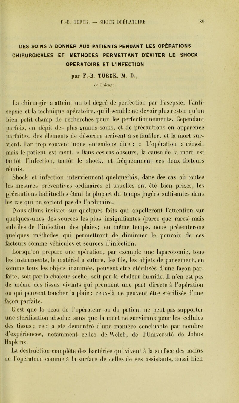 DES SOINS A DONNER AUX PATIENTS PENDANT LES OPÉRATIONS CHIRURGICALES ET MÉTHODES PERMETTANT D’ÉVITER LE SHOCK OPÉRATOIRE ET L’INFECTION par F.-B. TURCK, M. D., di' (diicaffu. La chiriir^ic a aUciiil un tel de<>ré de perfection par l’asepsie, l’anti- sepsie et la technicpie opératoire, (pi’il seinl)Iene devoir pins rester qu’nn bien petit champ de recherches pour les perfectionnements. Cependant parfois, en dépit des pins grands soins, et de précautions en apparence parfaites, des éléments de désordre arrivent à se faidîler, et la mort sur- vient. Par trop souvent nous entendons dire : « L’opération a réussi, mais le patient est mort. » Dans ces cas obscurs, la cause de la mort est tantôt l’infection, tantôt le sliock, et fréquemment ces deux facteurs réunis. Shock et infection interviennent (pielquefois, dans des cas où toutes les mesures préventives ordinaires et usuelles ont été bien prises, les précautions habituelles étant la plupart du temps jugées suffisantes dans les cas qui ne sortent pas de l’ordinaire. INous allons insister sur quelques faits qui appelleront l’attention sur quelques-unes des sourees les plus insignifiantes (parce que rares) mais subtiles de l’infection des plaies; en même temps, nous présenterons quelques méthodes qui permettront de diminuer le pouvoir de ces facteurs comme véhicules et sources d’infection. Lorsqu’on prépare une opération, par exemple une laparotomie, tous les instruments, le matériel à suture, les fils, les objets de pansement, en somme tous les objets inanimés, peuvent être stérilisés d’une façon par- faite, soit par la chaleur sèche, soit par la chaleur humide. 11 n’en est pas de même des tissus vivants qui prennent une part directe à l’opération ou qui peuvent toucher la plaie ; ceux-là ne peuvent être stérilisés d’une façon parfaite. C’est que la peau de l’opérateur ou du patient ne peut pas supporter une stérilisation absolue sans que la mort ne survienne pour les cellules des tissus ; ceci a été démontré d’une manière concluante par nombre d’expériences, notamment celles de Welcb, de l’Université de Johns Hopkins. La destruction complète des bacléries qui vivent à la surface des mains de l’opérateur comme à la surface de celles de ses assistants, aussi bien