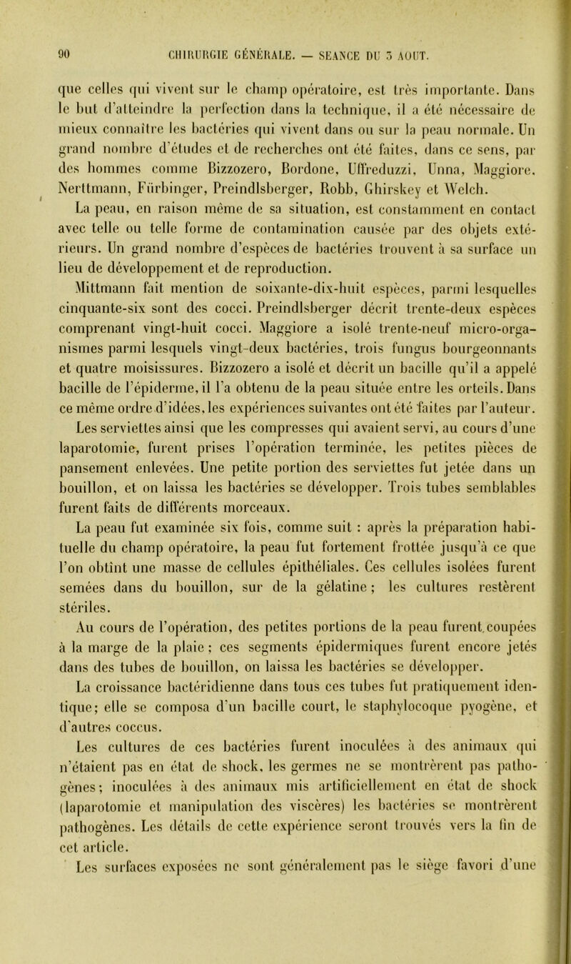 que celles qui vivenl sur le champ opératoire, est très importante. Dans le but (ralteimire la perrection dans la techni(pie, il a été nécessaire de mieux connaître les bactéries qui vivent dans ou sur la peau normale. Un grand nombre d’études et de recberebes ont été faites, dans ce sens, par des hommes comme Bizzozero, Bordone, Uflreduzzi, Unna, Maggiore. Nerttmann, Fürbinger, Preindlsberger, Robb, Gbirskey et Welch. La peau, en raison même de sa situation, est constamment en contact avec telle ou telle forme de contamination causée par des objets exté- rieurs. Un grand nombre d’espèces de bactéries trouvent à sa surface un lieu de développement et de reproduction. Mittmann fait mention de soixante-dix-huit espèces, parmi lesquelles cinquante-six sont des cocci. Preindlsberger décrit trente-deux espèces comprenant vingt-huit cocci. Maggiore a isolé trente-neuf micro-orga- nismes parmi lesquels vingt-deux bactéries, trois fungus bourgeonnants et quatre moisissures. Bizzozero a isolé et décrit un bacille qu’il a appelé bacille de l’épiderme, il l’a obtenu de la peau située entre les orteils. Dans ce même ordre d’idées, les expériences suivantes ont été faites par l’auteur. Les serviettes ainsi que les compresses qui avaient servi, au cours d’une laparotomie, furent prises l’opération terminée, les petites pièces de pansement enlevées. Une petite portion des serviettes fut jetée dans un bouillon, et on laissa les bactéries se développer. Trois tubes semblables furent faits de différents morceaux. La peau fut examinée six fois, comme suit : après la préparation habi- tuelle du champ opératoire, la peau fut fortement frottée jusqu’à ce que l’on obtînt une masse de cellules épithéliales. Ces cellules isolées furent semées dans du bouillon, sur de la gélatine; les cultures restèrent stériles. Au cours de l’opération, des petites portions de la peau furent,coupées à la marge de la plaie ; ces segments épidermiques furent encore jetés dans des tubes de bouillon, on laissa les bactéries se dévelojtper. La croissance bactéridienne dans tous ces tubes fut pratiquement iden- tique; elle se composa d’un bacille court, le staphylocoque pyogène, et d’autres coccus. Les cultures de ces bactéries furent inoculées à des animaux ([ui n’étaient pas en état de sbock, les germes ne se montrèrent pas patho- gènes ; inoculées à des animaux mis artiticiellement en état de sbock (laparotomie et manipulation des viscères) les l)actéries se montrèrent pathogènes. Les détails de cette expérience seront trouvés vers la lin de cet article. Les surfaces exposées ne sont généralement |>as le siège favori d’une