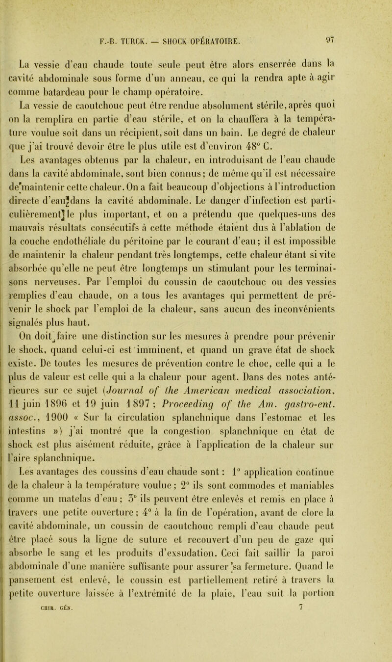 1-a vessie d’eau chaude loule seule peut être alors enserrée dans la cavité abdominale sous forme d’un anneau, ce qui la rendra apte à agir comme batardeau pour le champ opératoire. La vessie de caoutcbouc peut être rendue absolument stérile, apres quoi on la renq)lira en partie d’eau stérile, et on la cbaulfera à la tempéra- ture voulue soit dans un récipient,soit dans un bain. Le degré de chaleur que j’ai trouvé devoir être le plus utile est d’environ 48“ G. Los avantages obtenus par la chaleur, en introduisant de l’eau chaude dans la cavité abdominale, sont bien connus; de même qu’il est nécessaire dehnaintenir cette chaleur. On a fait beaucoup d’objections à l'introduction directe d’eau^dans la cavité abdominale. Le danger d’infection est parti- cnlièrement] le jilns important, et on a prétendu que quelques-uns des mauvais résultats consécutifs à cette méthode étaient dus à l’ablation de la couche endothéliale du péritoine par le courant d’eau; il est impossible de maintenir la chaleur pendant très longtemps, cette chaleur étant si vite absorbée qu’elle ne peut êti’e longtemps un stimulant pour les terminai- sons nerveuses. Par l’emploi du coussin de caoutchouc ou des vessies remplies d’eau chaude, on a tous les avantages qui permettent de pré- venir le shock par l’emploi de la chaleur, sans aucun des inconvénients , signalés plus haut. On doit J faire une distinction sur les mesures à prendre pour prévenir le shock, quand celui-ci est imminent, et quand nn grave état de shock i existe. De toutes les mesures de prévention contre le choc, celle qui a le I plus de valeur est celle qui a la chaleur pour agent. Dans des notes anté- I rieures sur ce sujet {Journal of t/ie American medical association, I 11 juin 1896 et 19 juin 1 897; Proceeding of the Am. gasiro-ent. I assoc., 1900 « Sur la circulation splanchnique dans l’estomac et les ( intestins ») j’ai montré que la congestion splanchnique en état de j shock est plus aisément réduite, grâce à l’application de la chaleur sur i l’aire splanchnicpie. I Les avantages des coussins d’eau chaude sont : 1“ application continue de la chaleur à la température voulue; 2“ ils sont commodes et maniables 1 comme un matelas d’eau ; 3“ ils peuvent être enlevés et remis en place à ; travers une petite ouverture; 4“ à la lin de l’opération, avant de clore la 1 cavité abdominale, un coussin de caoutchouc rempli d’eau chaude peut '• être placé sous la ligne de suture et recouvert d’un peu de gaze qui - absorbe le sang et les produits d’exsudation. Ceci fait saillir la [)aroi i] abdominale d’une manière suffisante pour assurer [sa fermeture. Quand le 7 pansement est enlevé, le coussin est partiellement retiré à travers la I petite ouverture laissée à l’extrémité de la plaie, l’eau suit la poi'tion 7 CUib. GÊN.