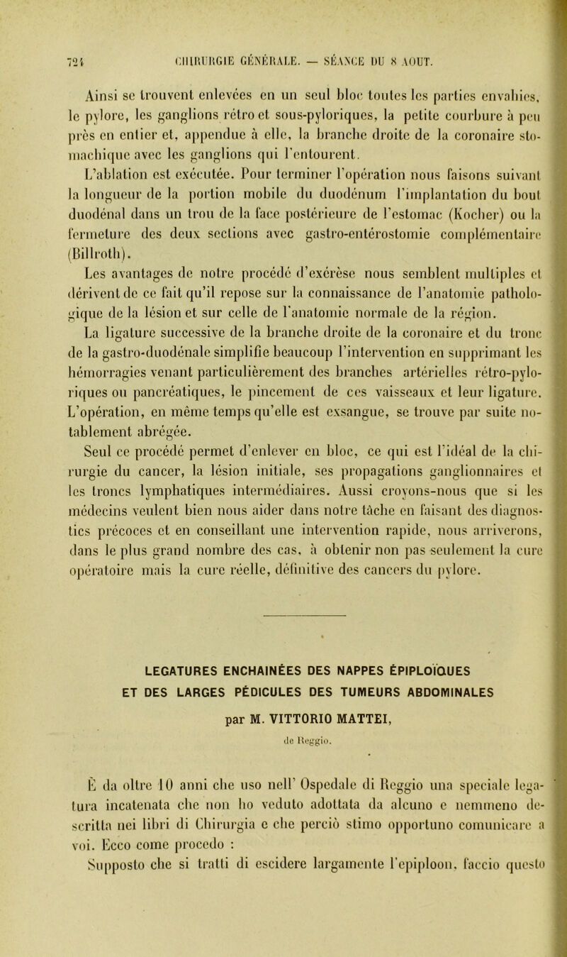 Ainsi SC Irouvcnt enlevées en un seul bloc tontes les parties cnvaliies, le pylore, les ganglions rétro et sous-pyloriques, la petite coin-bure à peu près en entier et, appcndnc à elle, la branche droite de la coronaire sto- inacbiquc avec les ganglions qui rentourent. L’ablation est exécutée. Pour terminer l’opération nous faisons suivant la longueur de la portion mobile du duodénum l’implantation du bout duodénal dans un trou de la face postérieure de l’estomac (Koclier) ou la fermeture des deux sections avec gastro-entérostomie complémentaire (Billrotb). Les avantages de notre procédé d’exérèse nous semblent multiples et dérivent de ce fait qu’il repose sur la connaissance de l’anatomie patholo- gique de la lésion et sur celle de l’anatomie normale de la région. La ligature successive de la branche droite de la coronaire et du tronc de la gastro-duodénale simplifie beaucoup l’intervention en siqiprimant les hémorragies venant particulièrement des branches artérielles rétro-pylo- riques ou pancréatiques, le jiincement de ces vaisseaux et leur ligature. L’opération, en même temps qu’elle est exsangue, se ti’ouve par suite no- tablement abrégée. Seul ce procédé permet d’enlever en bloc, ce qui est l’idéal de la chi- rurgie du cancer, la lésion initiale, ses propagations ganglionnaires cl les troncs lymphatiques intermédiaires. Aussi croyons-nous que si les médecins veulent bien nous aider dans notre tâche en faisant des diagnos- tics précoces et en conseillant une intervention rapide, nous arriverons, dans le plus grand nombre des cas. à obtenir non pas seulement la cure opératoire mais la cure réelle, délinitive des cancers du pylore. LEGATURES ENCHAINEES DES NAPPES ÉPIPLOIOUES ET DES LARGES PÉDICULES DES TUMEURS ABDOMINALES par M. VITTORIO MATTEI, de Ueggirt. L da oltre 10 anni cbe uso nelf Ospedale di Reggio una spéciale lega- lura incatenata cbe non bo veduto adottata da alcuno c nemmeno de- scritla nei libri di Cbirurgia c cbe perciô stimo opportuno comunicarc a voi. Lcco corne procédé : Supposto cbe si tratti di escidere largamente l’cpiploon. faccio queslo