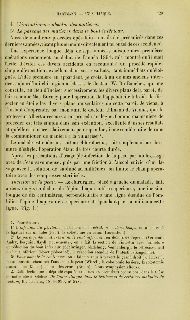 V’ \'inconti)icncc absolue des matières. W' Le passaAje des matières dons le boni inférieur. Aussi de nombreux procédés opératoires ont-ils été |)récoiiisés dans ces dernières années, visantpi us ou moins directement tel ou tel de ces accidents'. Une expérience longue déjà de sept années, pnisfjue mes premières opérations remontent au début de l’année 18î)4, m’a montré qu’il était l’acilc d’éviter ces divers accidents en recourant à un procédé rapide, simple d’exécution, excellent dans ses résultats, tant immédiats qu’éloi- gnés. L’idée première en appartient, je crois, à un de mes anciens inter- nes, aujourd’hui chirurgien à Odessa, le docteur W. Du Bouchet, qui me conseilla, au lieu d’inciser successivement les divers plans delà paroi, de làire comme Mac Burney pour l’opération de l’appendicite à froid, de dis- socier en étoile les divers plans musculaires de celte paroi. Je viens, à l'instant d’apprendre par mon ami, le docteur Ullmann de Vienne, que le professeur Albert a recours à un procédé analogue. Gomme ma manière de |)rocéder est très simple dans son exécution, excellente dans ses résultats et qu’elle est encore relativement peu répandue, il me semble utile de vous la communiquer de manière à la vulgariser^ Le malade est endormi, soit au chloroforme, soit simplement au bro- mure d’éthyle, l’opération étant de très courte durée. Après les précautions d’usage (désinfection de la peau par un brossage avec de l’eau savonneuse, puis par une friction à l’alcool suivie d’un la- vage avec la solution de sublimé au millième), on limite le champ opéra- toire avec des compresses stérilisées. Incision de la peau. — Le chirurgien, placé à gauche du malade, fait, à deux doigts en dedans de l’épine iliaque antéro-supérieure, une incision longue de dix centimètres, perpendiculaire à une ligne étendue de l’om- bilic à l’épine iliaque antéro-supérieure et répondant par son milieu à cette ligne. (Fig. 1.) t. Pour éviter : 1° L'uifpclion (tu péritoine, en dehors de Xopération en deux temps, on a conseillé la ligature sur un tube (Paul), la colostomie en pénis (Lauenstein). 2° Le passiuje des matières dans le bout inférieur; en dehors de l'éperon (Verueuil, Audry, Desguin, Maydl, nous-méme), on a fait la section de l'intestin avec fermeture et réduction du bout inférieur (Schinzinger, iladehmg, Sonnenburg), le rétrécissement du bout inférieur (Moselig-Moorbof), la résection étendue de l’intestin (Gangolpbe). 5° Pour obtenir la continence, on a fait un anus à travers le grand droit (v. Hacker), faisant ensuite cheminer l’anse sous la peau (Witzel), la colostomie fessière, la colostomie transilia(|ue (tilcicb), l’anus iléo-crurai (Braun), l’anus symphysien (Roux). 2. Cette tecbnif|iie a déjà été exposée avec nos 24 premières opérations, dans la thèse de notre élève Deletrez. De l'anus ilia(iuc dans le traitement de certaines maladies du rectum, th. de Paris, 18!)8-IS9!I, n° 578.