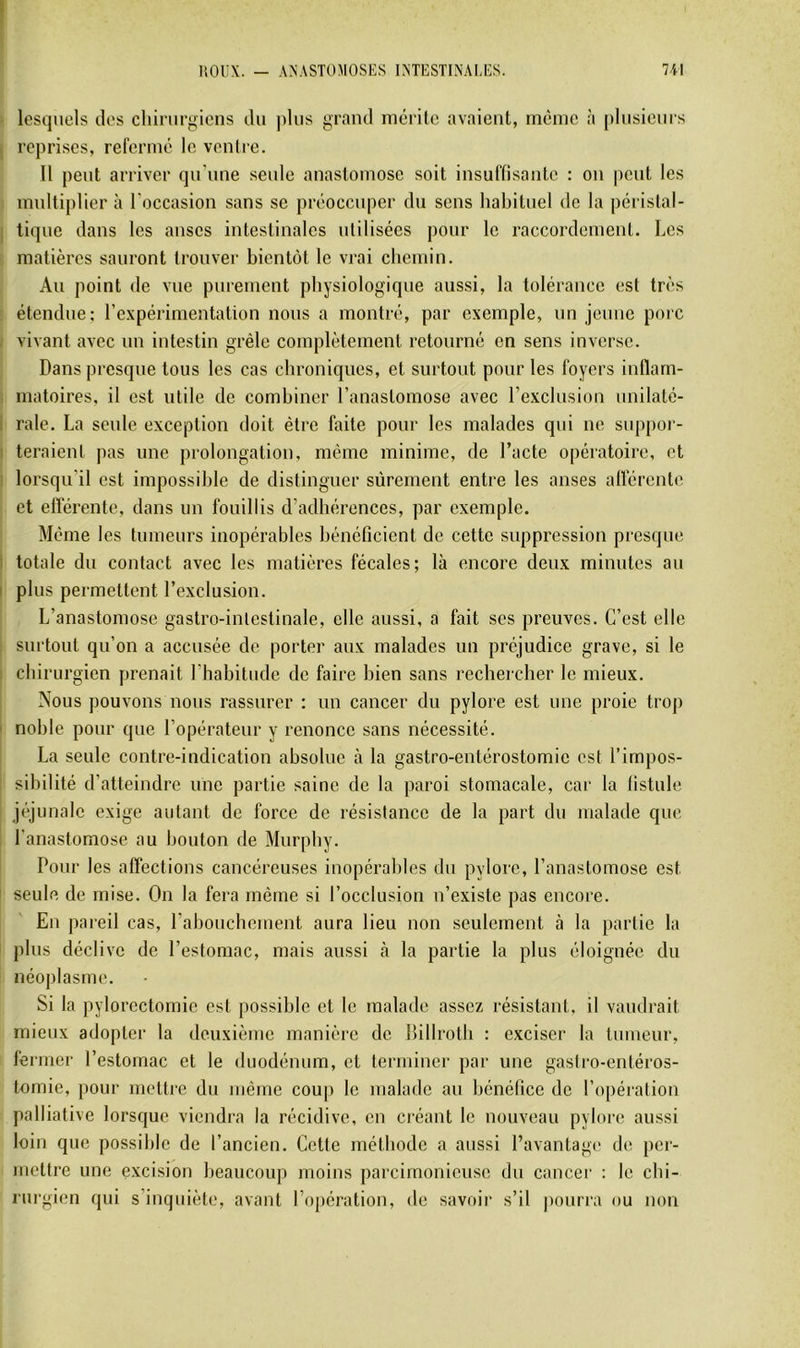 lesquels des cliiriirgiens du plus grand mérite avaient, même à plusieurs reprises, refermé le ventre. Il peut arriver qu'une senle anastomose soit insuffisante : on peut les mvdtiplier à l'occasion sans se préoccuper du sens habituel de la péristal- tique dans les anses intestinales utilisées pour le raccordement. Les matières sauront trouver bientôt le vrai chemin. Au point de vue purement physiologique aussi, la tolérance est très étendue; l’e-xpérimentation nous a montré, par exemple, un jeune porc vivant avec un intestin grêle complètement retourné en sens inverse. Dans presque tous les cas chroniques, et surtout pour les foyers inflam- matoires, il est utile de combiner l’anastomose avec l’exclusion unilaté- rale. La seule exception doit être faite pour les malades qui ne suppor- teraient pas une prolongation, même minime, de l’acte opératoire, et lorsqu'il est impossible de distinguer sûrement entre les anses afférente et efférente, dans un fouillis d’adhérences, par exemple. Même les tumeurs inopérables bénéficient de cette suppression piesque totale du contact avec les matières fécales; là encore deux minutes au plus permettent l’exclusion. L’anastomose gastro-intestinale, elle aussi, a fait ses preuves. C’est elle surtout qu’on a accusée de porter aux malades un préjudice grave, si le chirurgien prenait rhabitude de faire bien sans rechercher le mieux. Nous pouvons nous rassurer : un cancer du pylore est une proie trop noble pour que l’opérateur y renonce sans nécessité. La seule contre-indication absolue à la gastro-entérostomie est l’impos- sibilité d’atteindre une partie saine de la paroi stomacale, car la fistule jéjunalc exige autant de force de résistance de la part du malade que l’anastomose au bouton de Murphy. Pour les affections cancéreuses inopérables du pylore, l’anastomose est seule de mise. On la fera même si l’occlusion n’existe pas encore. En pareil cas, rabouchement aura lieu non seulement à la partie la plus déclive de l’estomac, mais aussi à la partie la plus éloignée du néoplasme. Si la pylorectomie est possible et le malade assez résistant, il vaudrait mieux adopter la deuxième manière de Dillrotb : exciser la tumeur, fermer l’estomac et le duodénum, et terminer par une gasfro-entéros- tomie, pour mettre du même coup le malade au bénéfice de l’opération palliative lorsque viendra la récidive, en créant le nouveau pylore aussi loin que possible de l’ancien. Cette méthode a aussi l’avantage de per- mettre une excision beaucoup moins parcimonieuse du cancer ; le chi- rurgien qui s’inquiète, avant l’opération, de savoir s’il |)ourra ou non