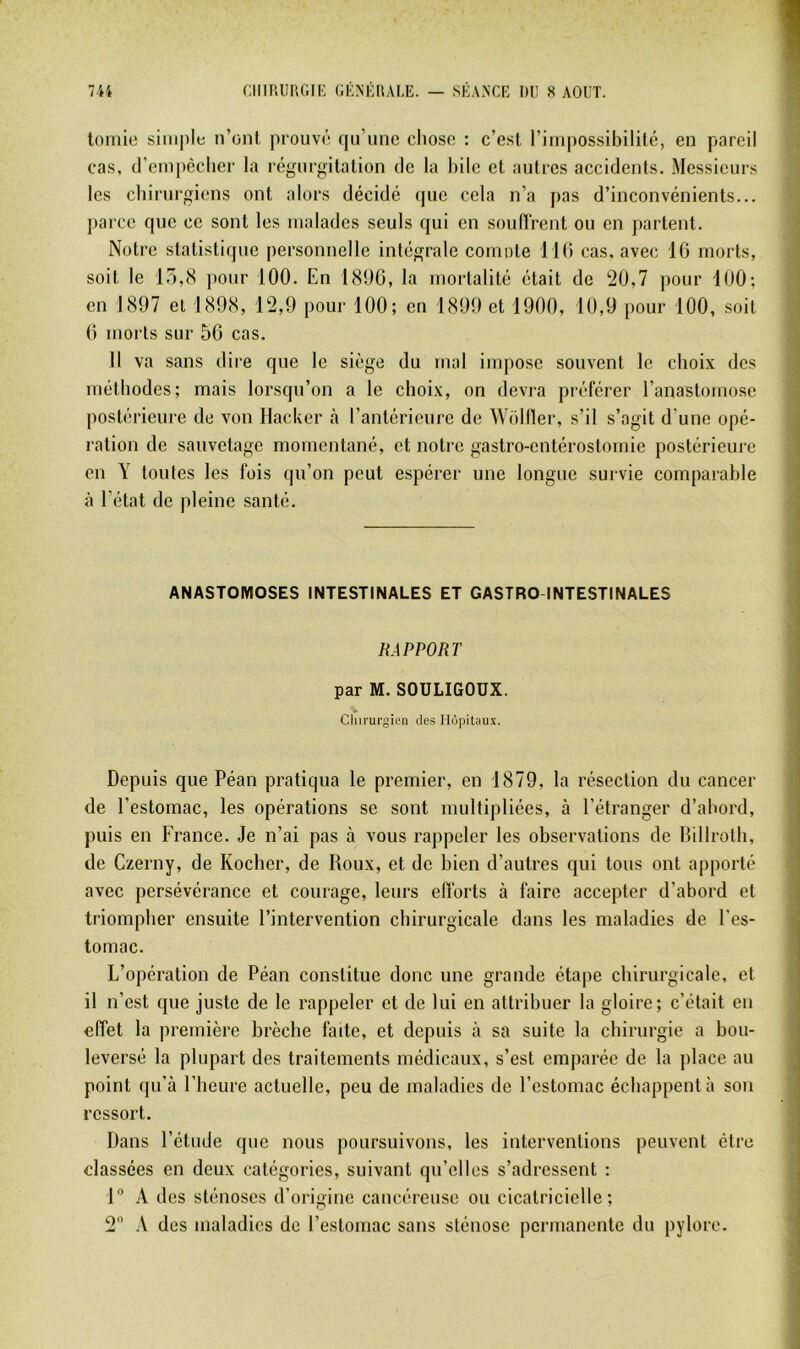 toniie siiii|)le n’ont prouvé qu’une chose : c’est riiu|)Ossibilité, en pareil cas, d’em|)èclier la régurgitation de la hile et autres accidents. Messieurs les chirurgiens ont alors décidé (pie cela n’a pas d’inconvénients... parce que ce sont les nialadcs seuls qui en souHrent ou en partent. Notre statistique personnelle intégrale coniote IKi cas, avec IG morts, soit le la,(S pour 100. En 1<S!)6, la mortalité était de 20,7 pour 100; en 1897 et 1898, 12,9 pour 100; en 1899 et 1900, 10,9 pour 100, soit G morts sur 5G cas. II va sans dire que le siège du mal impose souvent le choix des méthodes; mais lorsqu’on a le choix, on devra préférer l’anastomose postérieure de von Hacker à l’antérieure de Wolller, s’il s’agit d’une opé- ration de sauvetage momentané, et notre gastro-entérostomie postérieure en Y toutes les fois qu’on peut espérer une longue survie comparable à l’état de pleine santé. ANASTOMOSES INTESTINALES ET CASTRO INTESTINALES RAPPORT par M. SOULIGOUX. Chirurgien des Hôpitaux. Depuis que Péan pratiqua le premier, en 1879, la résection du cancer de l’estomac, les opérations se sont multipliées, à l’étranger d’ahord, puis en France. Je n’ai pas à vous rappeler les observations de Hillroth, de Czerny, de Koeber, de Roux, et de bien d’autres qui tous ont apporté avec persévérance et courage, leurs efforts à faire accepter d’abord et triompher ensuite l’intervention chirurgicale dans les maladies de l’es- tomac. L’opération de Péan constitue donc une grande étape chirurgicale, et il n’est que juste de le rappeler et de lui en attribuer la gloire; c’était en effet la première brècbe faite, et depuis à sa suite la chirurgie a bou- leversé la plupart des traitements médicaux, s’est emparée de la place au point qu’à l’heure actuelle, peu de maladies de l’estomac échappent à son ressort. Dans l’étude que nous poursuivons, les interventions peuvent être classées en deux catégories, suivant qu’elles s’adressent : 1” A des sténoses d’origine cancéreuse ou cicatricielle;