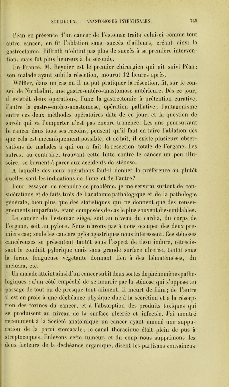 Péan en présence d’un cancer de l’eslomac traita celui-ci comme tout autre cancer, en fit l’ablation sans succès d’ailleurs, créant ainsi la gastrectomie. Billroth n’obtint pas plus de succès à sa première interven- tion, mais lut plus beureux à la seconde. En France, M. Reynier est le premier chirurgien qui ait suivi Péan; son malade ayant subi la résection, mourut 12 heures après. Wolfier, dans un cas où il ne put pratiquer la résection, fit, sur le con- seil de Nicoladini, une gastro-entéro-anastomose antérieure. Dès ce jour, il existait deux opérations, l’une la gastrectomie à prétention curative, , l’autre la gastro-entéro-anastomose, opération palliative; l’antagonisme I entre ces deux méthodes opératoires date de ce jour, et la question de i savoir qui va l’emporter n’est pas encore tranchée. Les uns poursuivant ■ le cancer dans tous ses recoins, pensent qu’il faut en faire l’ablation dès I que cela est mécaniquement possible, et de fait, il existe plusieurs obser- I rations de malades à qui on a fait la résection totale de l’organe. Les ! autres, au contraire, trouvant cette lutte contre le cancer un peu illu- 1 soire, se bornent à parer aux accidents de sténose. I A laquelle des deux opérations faut-il donner la préférence ou plutôt ■ quelles sont les indications de l'une et de l’autre? [ Pour essayer de résoudre ce problème, je me servirai surtout de con- I sidérations et de faits tirés de l’anatomie pathologique et de la pathologie générale, bien plus que des statistiques qui ne donnent que des rensei- gnements imparfaits, étant composées de cas le plus souvent dissemblables. Le cancer de l’estomac siège, soit au niveau du cardia, du corps de l’organe, soit au pylore. Nous n’avons pas à nous occuper des deux pre- miers cas; seuls les cancers pylorogastriques nous intéressent. Ces sténoses cancéreuses se présentent tantôt sous l’aspect de tissu induré, rétrécis- sant le conduit pylorique mais sans grande surface ulcérée, tantôt sous la forme fongueuse végétante donnant lieu à des hématémèses, du melœna, etc. Un malade atteint ainsi d’un cancer subit deux sortes dephénornènespatho- logiques : d’un côté empêché de se nourrir par la sténose qui s’oppose au passage de tout ou de presque tout aliment, il meurt de faim; de l’autre I il est en proie à une déchéance physique due à la sécrétion et à la résorp- I tion des toxines du cancer, et k l’absorption des produits toxiques qui I se produisent au niveau de la surface ulcérée et infectée. J’ai montré I récemment à la Société anatomique un cancer ayant amené une suppu- j ration de la paroi stomacale; le canal thoracique était plein de pus à I streptocoques. Enlevons cette tumeur, et du coup nous supprimons les j deux facteurs de la déchéance organique, disent les partisans convaincus