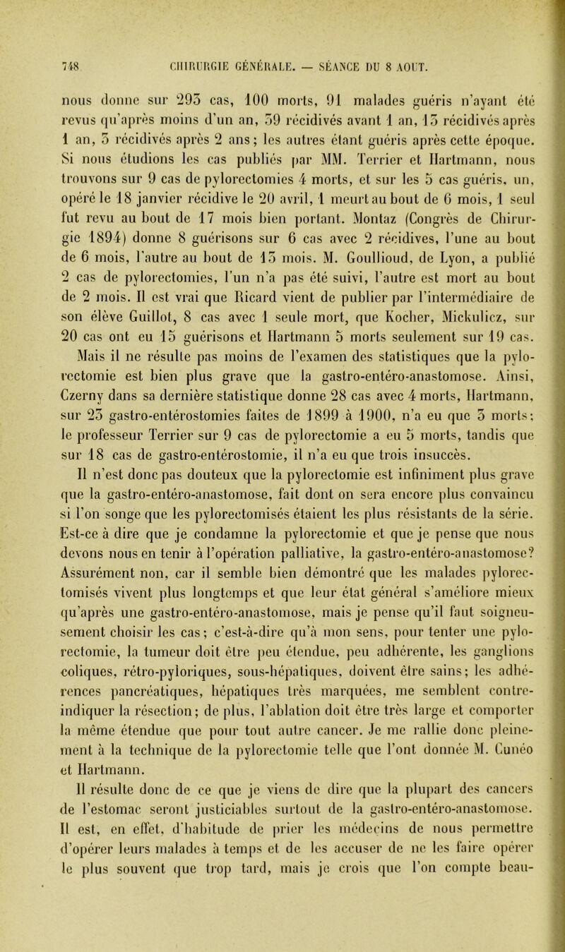 nous donne sur '295 cas, 100 morts, 91 malades guéris n’ayant été revus (|u’après moins d’un an, 59 récidivés avant 1 an, 15 récidivés après 1 an, 5 récidivés après 2 ans; les autres étant guéris après cette époque. Si nous étudions les cas publiés par MM. Terrier et Hartmann, nous trouvons sur 9 cas de pylorectomies 4 morts, et sur les 5 cas guéris, un, opéré le 18 janvier récidive le 20 avril, 1 meurt au bout de 6 mois, 1 seul fut revu au bout de 17 mois bien portant. Montaz (Congrès de Cbirur- gie 1894) donne 8 guérisons sur 6 cas avec 2 récidives, l’une au bout de 6 mois, l'autre au bout de 15 mois. M. Goullioud, de Lyon, a publié 2 cas de pylorectomies, l’im n’a pas été suivi, l’autre est mort au bout de 2 mois. II est vrai que Ricard vient de publier par l’intermédiaire de .son élève Guillot, 8 cas avec 1 seule mort, que Koeber, Mickulicz, sur 20 cas ont eu 15 guérisons et Hartmann 5 morts seulement sur 19 cas. Mais il ne résulte pas moins de l’examen des statistiques que la pylo- rectomie est bien plus grave que la gastro-entéro-anastomose. Ainsi, Czerny dans sa dernière statistique donne 28 cas avec 4 morts, Hartmann, sur 25 gastro-entérostomies faites de 1899 à 1900, n’a eu que 5 morts; le professeur Terrier sur 9 cas de pylorectomie a eu 5 morts, tandis que sur 18 cas de gastro-entérostomie, il n’a eu que trois insuccès. II n’est donc pas douteux que la pylorectomie est infiniment plus grave que la gastro-entéro-anastomose, fait dont on sera encore plus convaincu si l’on songe que les pylorectomisés étaient les plus résistants de la série. Est-ce à dire que je condamne la pylorectomie et que je pense que nous devons nous en tenir à l’opération palliative, la gastro-entéro-anastomose? Assurément non, car il semble bien démontré que les malades pylorec- tomisés vivent plus longtemps et que leur état général s’améliore mieux qu’après une gastro-entéro-anastomose, mais je pense qu’il faut soigneu- sement eboisir les cas; c’est-à-dire qu’à mon sens, pour tenter une pylo- rectomie, la tumeur doit être peu étendue, peu adhérente, les ganglions coliques, rétro-pyloriques, sous-hépatiques, doivent être sains; les adhé- renees paneréatiques, hépatiques très marquées, me semblent contre- indiquer la résection; de plus, l’ablation doit être très large et comporter la même étendue que pour tout autre cancer. Je me rallie donc pleine- ment à la teehnique de la pylorectomie telle que l’ont donnée M. Cunéo et Hartmann. H résulte donc de ce que je viens de dire que la plupart des cancers de l’estomac seront justiciables surtout de la gastro-entéro-anastomose. H est, en effet, d'habitude de prier les médecins de nous permettre d’opérer leurs malades h temps et de les accuser de ne les faire opérer le plus souvent que tiop tard, mais je crois que l’on compte beau-